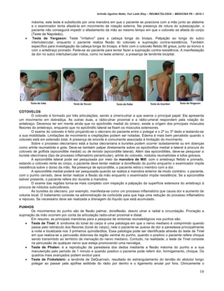 Arlindo Ugulino Netto; Yuri Leite Eloy – REUMATOLOGIA – MEDICINA P6 – 2010.1


        máxima, este teste é substituído por uma manobra em que o paciente se posiciona com a mão junto ao abdome
        e o examinador tenta afastá-la em movimento de rotação externa. Na presença de rotura do subescapular, o
        paciente não conseguirá impedir o afastamento da mão ao mesmo tempo em que o cotovelo se afasta do corpo
        (Teste de Napoleão).
        Teste de Yergason: Teste "irritativo" para a cabeça longa do bíceps. Palpação ao longo do sulco
        intertubercular, enquanto o paciente realiza flexão do cotovelo e supinação contra-resistência. Também
        específico para investigação da cabeça longa do bíceps, é feito com o cotovelo fletido 90 graus, junto ao tronco e
        com o antebraço pronado. Pede-se ao paciente para tentar fazer a supinação contra resistência. A manifestação
        da dor no sulco intertubercular indica, como no teste anterior, a presença de tendinite bicipital.




COTOVELOS
         O cotovelo é formado por três articulações, sendo a úmero-ulnar a que exerce o principal papel. Ela apresenta
um movimento em dobradiça. As outras duas, a rádio-ulnar proximal e a rádio-umeral respondem pela rotação do
antebraço. Devemos ter em mente ainda que no epicôndilo medial do úmero, existe a origem dos principais músculos
flexores do antebraço, enquanto que no epicôndilo lateral se fixam os músculos extensores.
         O exame do cotovelo é feito pinçando-se o olecrano do paciente entre o polegar e o 2º ou 3º dedo e testando-se
a sua mobilidade. Limitações de movimento e crepitações podem ser notadas. Edema é mais bem percebido quando o
cotovelo está em extensão total. A presença de sinovite é comumente associada à limitação do movimento.
         Sobre o processo olecraniano está a bursa olecraniana e bursites podem ocorrer isoladamente ou em doenças
como artrite reumatóide e gota. Deve-se também palpar diretamente sobre os epicôndilos medial e lateral à procura do
cotovelo de golfista (epicondilite medial) ou de tenista (epicondilte lateral). Além das epicondilites, deve-se pesquisar a
bursite olecriniana (tipo de processo inflamatório periarticular), artrite do cotovelo, nódulos reumatóides e tofos gotosos.
         A epicondilite lateral pode ser pesquisada por meio da manobra de Mill: com o antebraço fletido e pronado,
estando o cotovelo rente ao corpo, o paciente deve tentar realizar a dorsiflexão do punho enquanto o examinador impõe
resistência sobre o dorso da mão. Na presença de epicondilite, o paciente retira o membro com a dor.
         A epicondilite medial poderá ser pesquisada quando se realiza a manobra anterior de modo contrário: o paciente,
com o punho cerrado, deve tentar realizar a flexão da mão enquanto o examinador impõe resistência. Se a epicondilite
estiver presente, o paciente refere dor durante a manobra.
         O exame das regiões torna-se mais completo com inspeção e palpação da superfície extensora do antebraço à
procura de nódulos subcutâneos.
         As bursites do olecrano, por exemplo, manifesta-se como um processo inflamatório que causa dor e aumento de
volume local. O tratamento consiste na administração de corticóide para que haja uma redução do processo inflamatório
e repouso. Se necessário deve ser realizada a drenagem do líquido que está acumulado.

PUNHOS
       Os movimentos do punho são de flexão palmar, dorsiflexão, desvio ulnar e radial e circundação. Pronação e
supinação da mão ocorrem por conta da articulação radio-ulnar proximal e distal.
       Em resumo, as principais manobras para a pesquisa de sintomas reumatológicos nos punhos são:
     Teste de Tinel: A síndrome do túnel do carpo é uma patologia em que o nervo mediano é comprimido quando
       passa pelo retináculo dos flexores (túnel do carpo), nele o paciente se queixa de dor e parestesia principalmente
       a noite e localizada nos 3 primeiros quirodáctilos. Essa patologia pode ser identificada através do teste de Tinel
       em que realiza-se a percussão dolorosa da região ventral do punho, quando o positivo o paciente refere choque
       sendo transmitido ao território de inervação do nervo mediano. Contudo, na realidade, o teste de Tinel consiste
       na percussão de qualquer nervo que esteja promovendo uma nevralgia.
     Teste de Phalen: é a reprodução de parestesia dos dedos mediante a flexão máxima do punho e a sua
       manutenção pelo período de 1 minuto e quando positivo o paciente pode referir dor, formigamento, choque. Os
       quadros mais avançados podem evoluir para
     Teste de Finkelstein: a tendinite de DeQuervain, resultado do estrangulamento do tendão do abdutor longo
       polegar ao passar pela apófise estilóide do rádio por dentro e o ligamento anular por fora. Clinicamente o

                                                                                                                             10
 