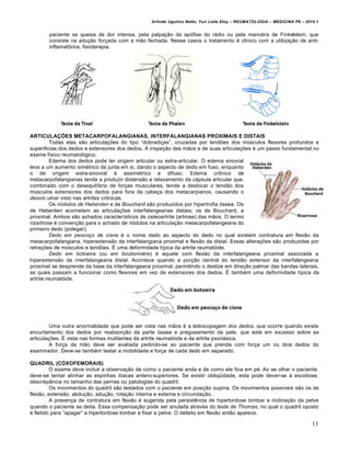 Arlindo Ugulino Netto; Yuri Leite Eloy – REUMATOLOGIA – MEDICINA P6 – 2010.1


       paciente se queixa de dor intensa, pela palpa‡…o da apˆfise do r€dio ou pela manobra de Finkelstein, que
       consiste na adu‡…o for‡ada com a m…o fechada. Nesse casos o tratamento • clƒnico com a utiliza‡…o de anti-
       inflamatˆrios, fisioterapia.




ARTICULAÇÕES METACARPOFALANGIANAS, INTERFALANGIANAS PROXIMAIS E DISTAIS
          Todas elas s…o articula‡„es do tipo “dobradi‡as”, cruzadas por tend„es dos m‚sculos flexores profundos e
superificias dos dedos e extensores dos dedos. A inspe‡…o das m…os e de suas articula‡„es • um passo fundamental no
exame fƒsico reumatolˆgico.
          Edema dos dedos pode ter origem articular ou extra-articular. O edema sinovial
leva a um aumento sim•trico da junta em si, dando o aspecto de dedo em fuso, enquanto
o de origem extra-sinovial • assim•trico e difuso. Edema cr†nico de
metacarpofalangianas tende a produzir distens…o e relaxamento da c€psula articular que,
combinado com o desequilƒbrio de for‡as musculares, tende a deslocar o tend…o dos
m‚sculos extensores dos dedos para fora da cabe‡a dos metacarpianos, causando o
desvio ulnar visto nas artrites cr†nicas.
          Os nódulos de Heberden e de Bouchard s…o produzidos por hipertrofia ˆssea. Os
de Heberden acometem as articula‡„es interfalangeanas distais; os de Bouchard, a
proximal. Ambos s…o achados caracterƒsticos de osteoartrite (artrose) das m…os. O termo
rizartrose • conven‡…o para o achado de nˆdulos na articula‡…o metacarpofalangeana do
primeiro dedo (polegar).
          Dedo em pescoço de cisne • o nome dado ao aspecto do dedo no qual existem contratura em flex…o da
metacarpofalangiana, hiperextens…o da interfalangiana proximal e flex…o da distal. Essas altera‡„es s…o produzidas por
retra‡„es de m‚sculos e tend„es. ‹ uma deformidade tƒpica da artrite reumatˆide.
          Dedo em botoeira (ou em boutonnière) • aquele com flex…o da interfalangeana proximal associada a
hiperextens…o da interfalangeana distal. Acontece quando a por‡…o central do tend…o extensor da interfalangeana
proximal se desprende da base da interfalangeana proximal, permitindo o deslize em dire‡…o palmar das bandas laterais,
as quais passam a funcionar como flexores em vez de extensores dos dedos. ‹ tamb•m uma deformidade tƒpica da
artrite reumatˆide.




         Uma outra anormalidade que pode ser vista nas m…os • a telescopagem dos dedos, que ocorre quando existe
encurtamento dos dedos por reabsor‡…o da parte ˆssea e pregueamento da pele, que est€ em excesso sobre as
articula‡„es. ‹ vista nas formas mutilantes da artrite reumatˆide e da artrite psori€sica.
         A for‡a da m…o deve ser avaliada pedindo-se ao paciente que prenda com for‡a um ou dois dedos do
examinador. Deve-se tamb•m testar a mobilidade e for‡a de cada dedo em separado.

QUADRIL (COXOFEMORAIS)
         O exame deve incluir a observa‡…o de como o paciente anda e de como ele fica em p•. Ao se olhar o paciente,
deve-se tentar alinhar as espinhas ilƒacas antero-superiores. Se existir obliq“idade, esta pode dever-se Š escoliose,
descrepŽncia no tamanho das pernas ou patologias do quadril.
         Os movimentos do quadril s…o testados com o paciente em posi‡…o supina. Os movimentos possƒveis s…o os de
flex…o, extens…o, abdu‡…o, adu‡…o, rota‡…o interna e externa e circunda‡…o.
         A presen‡a de contratura em flex…o • sugerida pela persist‰ncia de hiperlordose lombar e inclina‡…o da pelve
quando o paciente se deita. Essa compensa‡…o pode ser anulada atrav•s do teste de Thomas, no qual o quadril oposto
• fletido para “apagar” a hiperlordose lombar e fixar a pelve. O defeito em flex…o ent…o aparece.

                                                                                                                          11
 