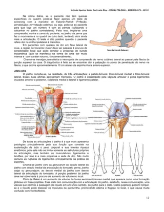 Arlindo Ugulino Netto; Yuri Leite Eloy – REUMATOLOGIA – MEDICINA P6 – 2010.1


         Na rotina diária, se o paciente não tem queixas
específicas no quadril, pode-se fazer apenas um teste de
screening com a manobra de Faberer-Patrick (F=flexão;
ab=abdução; rer=rotação externa), ou seja, pede-se ao paciente
para que faça um número 4 com as pernas (colocando o
calcanhar no joelho contralateral). Feito isso, impõe-se uma
compressão, contra a cama do paciente, no joelho da perna que
fez o movimento e no quadril do outro lado, tentando abrir ainda
mais a articulação. O teste é dito positivo quando o paciente
refere dor na virilha ipsilateral à manobra.
         Em pacientes com queixas de dor em face lateral da
coxa, a região do trocanter maior deve ser palpada à procura de
sensibilidade local que pode denotar a presença de bursite
trocantérica (que se manifesta na forma de uma dor muito
intensa e com caráter noturno, fundamentalmente).
         Chama-se meralgia parestésica a neuropatia de compressão do nervo cutâneo lateral ao passar pela fáscia da
porção superior da coxa. O diagnóstico é feito ao se encontrar dor a palpação no ponto de penetração do nervo na
fáscia, o que ocorre aproximadamente 10 cm abaixo da espinha ilíaca antero-superior.

JOELHOS
         O joelho compõe-se, na realidade, de três articulações: a patelo-femural, tíbio-femural medial e tíbio-femural
lateral. Essas duas últimas apresentam meniscos. O joelho é estabilizado pela cápsula articular e pelos ligamentos
cruzados anterior e posterior, colaterais medial e lateral e ligamento patelar.




         De todas as articulações o joelho é a que mais apresenta
patologias principalmente pela sua função que consiste na
sustentação de todo o peso corporal e sua imensa riqueza
anatômica, pois esta não se limita somente as estruturas próprias
da articulação, mas também as musculaturas, ligamentos e
tendões, por isso é a mais propensa a sede de dor. São muito
comuns as rupturas de ligamentos principalmente na prática de
esportes.
         Chama-se joelho varo ou genuvarum ao desvio lateral do
joelho com desvio medial da articulação do tornozelo perna; joelho
valgo ou genuvalgum, ao desvio medial do joelho com desvio
lateral da articulação do tornozelo. A porção posterior do joelho
deve ser observada à procura de aumento de volume no local.
         Cisto de Baker é um aumento de volume da bursa semimembranosa medial que aparece como uma formação
globosa em fossa poplítea. Esse cisto tem comunicação com a articulação do joelho, existindo, nessa comunicação, uma
válvula que permite a passagem de líquido em um único sentido, do joelho para o cisto. Cistos poplíteos podem romper-
se e o líquido pode dissecar os músculos da panturrilha, promovendo edema e flogose no local, o que causa muita
confusão com tromboflebite.

                                                                                                                           12
 