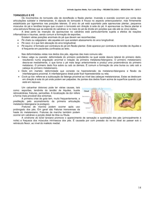 Arlindo Ugulino Netto; Yuri Leite Eloy – REUMATOLOGIA – MEDICINA P6 – 2010.1


TORNOZELO E PÉ
         Os movimentos do tornozelo são de dorsiflexão e flexão plantar. Inversão e eversão ocorrem por conta das
articulações subtalar e intertarsianas. A cápsula do tornozelo é frouxa no aspecto antero-posterior, mas firmemente
estabilizada por ligamentos nas posições laterais. O arco do pé está suportado pela aponeurose plantar, pequenos
músculos do pé e tendões longos que cruzam o tornozelo em direção à sola do pé. A aponeurose ou fáscia plantar é
uma estrutura fibrosa que se estende do calcâneo e no meio do pé de divide em porções que vão até os cinco dedos.
         A área perto da inserção da aponeurose no calcâneo está particularmente sujeita a efeitos de reações
inflamatórias e traumas, sendo comum a formação de esporões.
         Existem várias posições anormais do pé que devem ser reconhecidas:
      Pé chato ou valgoplano: são aqueles em que existem abaixamento do arco longitudinal.
      Pé cavo: é o que tem elevação do arco longitudinal.
      Pé equino: é formado por contratura do pé em flexão plantar. Este aparece por contratura do tendão de Aquiles e
         é frequente em pacientes confinados ao leito.

        Nas deformidades vistas nos dedos dos pés, algumas das mais comuns são:
       Halux valgo ou joanete: deformidade do primeiro pododáctilo na qual existe desvio lateral do primeiro dedo,
         resultando numa angulação anormal e rotação da primeira metatarso-falangiana. O primeiro metatarsiano
         desvia-se medialmente, o que torna o pé mais largo anteriormente e produz uma proeminência do primeiro
         metatarso. O primeiro dedo fica sobre ou sob os demais. É comum a formação de uma bursa ou calo sob a
         cabeça do primeiro metatarsiano.
       Dedo em martelo: deformidade que consiste na hiperextensão da metatarso-falangiana e flexão da
         interfalangiana proximal. A interfalangiana distal pode ficar hiperestendida ou reta.
       Cock-up toe: refere-se a subluxação da falange proximal ao nível das cabeças metatarsianas. Estas se deslocam
         em direção à sola do pé onde podem ser palpadas. As pontas dos dedos ficam acima da superfície quando o pé
         está em repouso.

        Um calcanhar doloroso pode ter várias causas, tais
como: esporões, tendinite do tendão de Aquiles, busite
retrocalcânea, fraturas, periostites. A localização da dor refere
a forma mais provável dos sintomas.
        A primeira crise de gota tem, muito frequentemente, a
predileção pelo acometimento da primeira articulação
metatarso-falangeana (a podagra).
        Fraturas de marcha podem ocorrer após uso
prolongado dos pés. Em geral são fraturas transversas da
haste do metatarsiano. Fraturas de marcha também podem
ocorrer em calcâneo e porção distal da tíbia ou fíbula.
        A síndrome do túnel tarsiano promove o aparecimento de sensação e queimação dos pés (principalmente à
noite) e fraqueza dos músculos intrínsecos dos pés. É causada por com pressão do nervo tibial ao passar sob o
retináculo flexor, ao nível do maléolo medial.




                                                                                                                          14
 