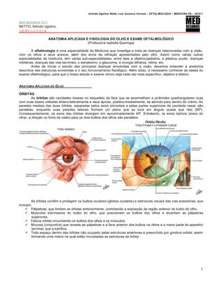 Arlindo Ugulino Netto; Luiz Gustavo Correia – OFTALMOLOGIA – MEDICINA P6 – 2010.1


MED RESUMOS 2011
NETTO, Arlindo Ugulino.
SEMIOLOGIA

                   ANATOMIA APLICADA E FISIOLOGIA DO OLHO E EXAME OFTALMOLÓGICO
                                      (Professora Isabella Queiroga)

         A oftalmologia é uma especialidade da Medicina que investiga e trata as doenças relacionadas com a visão,
com os olhos e seus anexos, além dos erros de refração apresentados pelo olho. Assim como várias outras
especialidades da medicina, tem várias sub-especialidades, entre elas a oftalmo-pediatria, a plástica ocular, doenças
orbitárias, doenças das vias lacrimais, o estrabismo, o glaucoma, a cirurgia refrativa, retina, etc.
         Antes de iniciar o estudo das principais doenças envolvidas com a visão, devemos entender a anatomia
descritiva das estruturas envolvidas e o seu funcionamento fisiológico. Além disso, é necessário conhecer as bases do
exame oftalmológico, para que o nosso estudo e exame clínico seja cada vez mais específico, objetivo e efetivo.


ANATOMIA APLICADA DO O LHO

ÓRBITAS
         As órbitas são cavidades ósseas no esqueleto da face que se assemelham a pirâmides quadrangulares ocas
com suas bases voltadas ântero-lateralmente e seus ápices, póstero-medialmente, se abrindo para dentro do crânio. As
paredes mediais das duas órbitas, separadas pelos seios etmoidais e pelas partes superiores da cavidade nasal, são
paralelas, enquanto suas paredes laterais formam um plano que se toca em ângulo quase que reto (90º).
Consequentemente, os eixos das órbitas divergem em aproximadamente 45º. Entretanto, os eixos ópticos (eixos do
olhar, a direção ou linha da visão) para os dois bulbos dos olhos são paralelos.




       As órbitas contêm e protegem os bulbos oculares (globos oculares) e estruturas visuais das vias acessórias, que
incluem:
     Pálpebras, que limitam as órbitas anteriormente, controlando a exposição da região anterior do bulbo do olho.
     Músculos extrínsecos do bulbo do olho, que posicionam os bulbos dos olhos e levantam as pálpebras
        superiores.
     Fáscia orbital circundando os bulbos dos olhos e os músculos.
     Mucosa (conjuntiva) que reveste as pálpebras e a face anterior dos bulbos os olhos e a maior parte do aparelho
        lacrimal, que a lubrifica.
     Todo espaço dentro das órbitas não ocupado pelas estruturas anteriores é preenchido por gordura orbital, assim
        formando uma matriz na qual estão incrustadas as estruturas da órbita.




                                                                                                                           1
 
