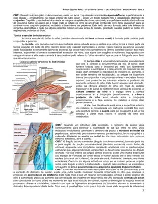 Arlindo Ugulino Netto; Luiz Gustavo Correia – OFTALMOLOGIA – MEDICINA P6 – 2010.1


OBS1: Revestindo todo o globo ocular e a esclera, existe um tecido conjuntivo denominado de cápsula de Tenon; superficialmente a
esta c…psula – principalmente, na regiƒo anterior do bulbo ocular – existe um tecido bastante fino e vascularizado chamado de
conjuntiva. O epit€lio conjuntival se inicia desde as margens do epit€lio da c•rnea, recobrindo a superf†cie escleral do olho (na forma
de conjuntiva bulbar ou ocular) at€ a regiƒo onde se rebate na forma de um Žngulo (conhecido como fórnix conjuntival) para se
continuar como conjuntiva palpebral, recobrindo a face interna das p…lpebras. Este fundo de saco formado pelos dois folhetos da
conjuntiva desmistifica o medo que alguns pacientes referem em usar lentes de contato, garantindo que elas podem se perder em
regi‡es mais profundas da •rbita.

Túnica vascular do bulbo ocular.
        A tŠnica vascular do bulbo do olho (tamb€m denominada de úvea ou trato uveal) € formada pela cor•ide, pelo
corpo ciliar e pela †ris.
        A coróide, uma camada marrom-avermelhada escura situada entre a esclera e a retina, forma a maior parte da
tŠnica vascular do bulbo do olho. Dentro deste leito vascular pigmentado e denso, vasos maiores da lâmina vascular
estƒo localizados externamente (perto da esclera). Os vasos mais finos (presentes na lâmina corióideo-capilar) sƒo mais
internos, adjacentes • camada fotossens†vel avascular da retina, que supre com oxig‰nio e nutrientes. Ingurgitada com
sangue durante a vida, essa camada € respons…vel pelo reflexo do “olho vermelho” que ocorre na fotografia com flash
que alcance a retina.
                                                                 O corpo ciliar € uma estrutura muscular vascularizada
                                                         que une a cor•ide • circunfer‰ncia da †ris. O corpo ciliar
                                                         fornece fixa‚ƒo para o cristalino por meio dos ligamentos
                                                         suspensores; a contra‚ƒo e o relaxamento do mŠsculo liso do
                                                         corpo ciliar controlam a espessura do cristalino (e, portanto, o
                                                         seu poder refrativo de focaliza‚ƒo). As pregas na superf†cie
                                                         interna do corpo ciliar – os processo ciliares – secretam humor
                                                         aquoso, que preenche as cŽmaras anterior e posterior do
                                                         segmento anterior do olho. Este humor aquoso ser… drenado,
                                                         entƒo, na cŽmara anterior do olho, em n†vel do epit€lio
                                                         trabecular e do canal de Schlemm (seio venoso da esclera). A
                                                         câmara anterior do olho € o espa‚o entre a c•rnea
                                                         anteriormente e a †ris/pupila posteriormente; a câmara
                                                         posterior do olho est… situada entre a †ris/pupila
                                                         anteriormente e a face anterior do cristalino e corpo ciliar
                                                         posteriormente.
                                                                 A íris, que literalmente est… sobre a superf†cie anterior
                                                         do cristalino, € considerada um diafragma contr…til fino com
                                                         uma abertura central, a pupila, para dar passagem • luz. A †ris
                                                         constitui a parte mais vis†vel e colorida do olho dos
                                                         vertebrados.


                                                2
                                       OBS : Quando um indiv†duo est… acordado, o tamanho da pupila varia
                                       continuamente para controlar a quantidade de luz que entra no olho. Dois
                                       mŠsculos involunt…rios controlam o tamanho da pupila: o músculo esfíncter da
                                       pupila (que, estimulado pelo sistema nervoso parassimp…tico, fecha a pupila) e o
                                       músculo dilatador da pupila ou radial da íris (que, estimulado pelo sistema
                                       nervoso simp…tico, abre a pupila).
                                            3
                                       OBS : O Žngulo ou seio camerular (Žngulo da cŽmara anterior), formado pela †ris
                                       e pela regiƒo da jun‚ƒo c•rneo-escleral (tamb€m conhecida como limbo da
                                       córnea), apresenta uma importante correla‚ƒo anatˆmica com a predisposi‚ƒo
                                       estrutural que alguns indiv†duos apresentam a desenvolver glaucoma de ângulo
                                       fechado. Na face interna da jun‚ƒo c•rneo-escleral, existe uma malha trabecular
                                       (ou espa‚o de Fontana) por onde escoa o humor aquoso at€ o seio venoso da
                                       esclera (ou canal de Schlemm), de onde ele ser…, finalmente, drenado para veias
                                       episclerais. Contudo, em alguns indiv†duos, a †ris, ao se contrair, pode se projetar
                                       sobre este Žngulo e cobrir o trabeculado – quando isso acontece, se estabelece
                                       um quadro de crise glaucomatosa (ou glaucoma agudo de ângulo fechado).
                                            4
                                       OBS : Al€m dos movimentos realizados pelos mŠsculos da †ris (contribuindo para
a varia‚ƒo do diŽmetro da pupila), existe uma outra fun‚ƒo muscular bastante importante no olho que promove o
processo de acomodação do cristalino. Este nada mais € que um recurso de focaliza‚ƒo, em que o poder positivo do
olho € aumentado gra‚as ao aumento da convexidade do cristalino em decorr‰ncia de uma contra‚ƒo do músculo ciliar
(um constituinte do corpo ciliar): no momento em que este mŠsculo se contrai, ocorre a diminui‚ƒo do espa‚o entre os
processos ciliares e o cristalino, fazendo com que os ligamentos suspensores do cristalino relaxem a aumentem o
diŽmetro Žntero-posterior desta lente. Com isso, € poss†vel fazer com que o foco de nossa visƒo se ajuste •s diferentes
                                                                                                                                     3
 