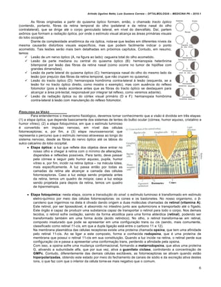 Arlindo Ugulino Netto; Luiz Gustavo Correia – OFTALMOLOGIA – MEDICINA P6 – 2010.1


        As fibras originadas a partir do quiasma •ptico formam, entƒo, o chamado tracto óptico
(contendo, portanto, fibras da retina temporal do olho ipsilateral e da retina nasal do olho
contralateral), que se dirige at€ o corpo geniculado lateral, em n†vel do dienc€falo. Da†, partem
axˆnios que formam a radiação óptica, por onde o est†mulo visual alcan‚a as …reas prim…rias visuais
do lobo occipital.
        Diante da complexidade anatˆmica da via •ptica, nota-se que les‡es em diferentes n†veis da
mesma causarƒo distŠrbios visuais espec†ficos, mas que podem facilmente indicar o ponto
acometido. Tais les‡es serƒo mais bem detalhadas em pr•ximos cap†tulos. Contudo, em resumo,
temos:
     Lesƒo de um nervo •ptico (A, na figura ao lado): cegueira total do olho acometido.
     Lesƒo da parte mediana ou central do quiasma •ptico (B): hemianopsia heterˆnima
        bitemporal por lesƒo das fibras da retina nasal (como ocorre no tumor de hip•fise com
        grandes dimens‡es).
     Lesƒo da parte lateral do quiasma •ptico (C): hemianopsia nasal do olho do mesmo lado da
        lesƒo (por preju†zo das fibras da retina temporal, que nƒo cruzam no quiasma).
     Lesƒo do tracto •ptico (D): hemianopsia homˆnima contra-lateral • lesƒo (esquerda, se a
        lesƒo for no tracto •ptico direito, como mostra o exemplo), mas com aus‰ncia do reflexo
        fotomotor (pois a lesƒo acontece antes que as fibras do tracto •ptico se destaquem para
        alcan‚ar a …rea pr€-tectal, respons…vel por integrar tal reflexo, como veremos adiante).
     Lesƒo da radia‚ƒo •ptica ou do c•rtex visual prim…rio (D e F): hemianopsia homˆnima
        contra-lateral • lesƒo com manuten‚ƒo do reflexo fotomotor.


FISIOLOGIA DA VIS•O
         Para entendermos o mecanismo fisiol•gico, devemos tomar conhecimento que a visƒo € dividida em tr‰s etapas:
(1) a etapa óptica, que depende basicamente dos sistemas de lentes do bulbo ocular (c•rnea, humor aquoso, cristalino e
humor v†treo); (2) a etapa fotoquímica, em que o est†mulo luminoso
€ convertido em impulso nervoso, em n†vel das c€lulas
fotorreceptoras; e, por fim, a (3) etapa neurossensorial, que
representa o percurso que o est†mulo nervoso atravessa ao longo do
sistema nervoso, desde as fibras do nervo •ptico at€ os l…bios do
sulco calcarino do lobo occipital.
       Etapa óptica: a luz que reflete dos objetos deve entrar no
          nosso olho e chegar • retina com o m†nimo de altera‚‡es,
          dispers‡es e reflex‡es poss†veis. Para tanto, deve passar
          pela c•rnea e seguir pelo humor aquoso, pupila, humor
          v†treo e, por fim, incidir na retina •ptica – na m…cula lŠtea,
          mais especificamente. A luz passa entƒo por todas as
          camadas da retina ate alcan‚ar a camada das c€lulas
          fotorreceptoras. Caso a luz esteja sendo projetada antes
          da retina, temos um quadro de miopia; caso a luz esteja
          sendo projetada para depois da retina, temos um quadro
          de hipermetropia.

      Etapa fotoquímica: nesta etapa, ocorre a transdução do sinal: o est†mulo luminoso € transformado em est†mulo
        eletro-qu†mico por meio das c€lulas fotorreceptoras: os cones e os bastonetes. No nosso organismo, o β-
        caroteno que ingerimos na dieta € clivado dando origem a duas mol€culas chamadas de retinol (vitamina A).
        Este retinol, por ser lipossolŠvel, € absorvido no intestino junto aos quilomicrons e transportado at€ o f†gado.
        Este •rgƒo € capaz de produzir uma substancia capaz de transportar o retinol para todo o corpo. Nos demais
        tecidos, o retinol sofre oxida‚ƒo, saindo da forma alco•lica para uma forma alde†dica (retinal), podendo ser
        transformado tamb€m em uma forma …cida (…cido retin•ico). No olho, o retinol transforma-se em retinal,
        composto insaturado que pode se apresentar em uma configura‚ƒo trans ou cis (sendo, mais comumente,
        classificado como retinal 11-cis, em que a dupla liga‚ƒo est… entre o carbono 11 e 12).
        Na membrana plasm…tica das c€lulas receptoras existe uma prote†na chamada opsina, que tem uma afinidade
        pelo retinal 11-cis. Ao se ligar a este composto, forma a conhecida rodopsina, que € uma prote†na de
        membrana que possui o retinal 11-cis em sua constitui‚ƒo. Quando a luz incide na retina, o retinal perde sua
        configura‚ƒo cis e passa a apresentar uma conforma‚ƒo trans, perdendo a afinidade pela opsina.
        Com isso, a opsina sofre uma mudan‚a conformacional, formando a metarrodopsina, que ativa uma prote†na
        G, ativando a subunidade alfa, que por sua vez, ativa a guanilato ciclase, controlando a concentra‚ƒo de
        GMPc. Contudo, diferentemente das demais c€lulas excit…veis, as fotorreceptoras se ativam quando estƒo
        hiperpolarizadas, obtendo este estado por meio do fechamento de canais de s•dio e da excre‚ƒo ativa destes
        †ons, o que faz com que o interior da c€lula torne-se mais negativo que o comum.

                                                                                                                           6
 