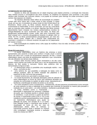Arlindo Ugulino Netto; Luiz Gustavo Correia – OFTALMOLOGIA – MEDICINA P6 – 2010.1



ACOMODAÇÃO DO CRISTALINO
          Quando os olhos sƒo desviados de um objeto long†nquo para objetos pr•ximos, a contra‚ƒo dos mŠsculos
retos mediais provoca a converg‰ncia dos eixos oculares, os cristalinos se espessam para aumentar o seu poder
refrativo pela contra‚ƒo dos mŠsculos ciliares, e as pupilas se contraem para restringir as ondas luminosas • parte
central, mais espessa, do cristalino.
          Os impulsos aferentes deste reflexo de acomoda‚ƒo do cristalino
cursam pelo nervo •ptico at€ o c•rtex visual no lobo occipital. O c•rtex
visual, por sua vez, € conectado ao campo ocular do lobo frontal (…rea 8 de
Brodmann). Desse ponto, as fibras corticais descem at€ os nŠcleos
oculomotores no mesenc€falo. O nervo oculomotor, por sua vez, cursa fibras
para os mŠsculos retos mediais e os ativam. Algumas das fibras corticais
descendentes fazem sinapses nos nŠcleos parassimp…ticos (nŠcleos de
Edinger-Westphal) do nervo oculomotor dos dois lados. As fibras pr€-
ganglionares parassimp…ticas cursam, entƒo, pelo nervo oculomotor para
fazer sinapse com o neurˆnio p•s-ganglionar presente no gŽnglio ciliar na
•rbita. Por fim, as fibras parassimp…ticas p•s-ganglionares, por meio dos
nervos ciliares curtos, chegam at€ o mŠsculo ciliar (respons…vel por
acomodar o cristalino) e o mŠsculo constritor da pupila da †ris (respons…vel
por causar a miose).
          Esta acomoda‚ƒo do cristalino torna o olho capaz de modificar o foco da visƒo, tornando o poder refrativo do
olho muito mais potente.


EXAME OFTALMOL‚GICO
           O exame oftalmol•gico inclui um hist•rico dos sintomas e sinais
apresentados pelo paciente e testes para verificar a fun‚ƒo visual e exames
f†sicos dos olhos com o aux†lio de equipamentos especiais. De fato, o exame
oftalmol•gico requer uma s€rie de equipamentos especiais e que, comumente,
nƒo sƒo utilizados nas demais …reas m€dicas.
           Embora estes recursos •pticos sejam necess…rios e de alto custo,
existem certos exames que podem ser feitos com o uso de equipamentos mais
b…sicos, de f…cil acesso e manuseio. Dentre eles, podemos citar os
demonstrados na figura ao lado:
          O oftalmosc„pio direto (c) possibilita uma visualiza‚ƒo restrita – mas
         eficaz – do fundo do olho.
          Uma lanterna (b), que possibilita a realiza‚ƒo de testes como os
         reflexos pupilares, al€m da melhor inspe‚ƒo das p…lpebras e da
         superf†cie do olho, de forma mais grosseira.
          A tabela numƒrica (a), para testar a acuidade visual.
          O corante fluoresce…na, de colora‚ƒo alaranjada, pode ser utilizado na
         rotina oftalmol•gica na forma de col†rio pois apresenta afinidade por
         solu‚‡es de continuidade do epit€lio do globo ocular, depositando-se e
         facilitando a identifica‚ƒo de les‡es da esclera ou da c•rnea.
          Um col…rio anestƒsico (como a proparaca†na – Anestalcon’), Štil para pequenos procedimentos (como remo‚ƒo
         de corpo estranho ou para a realiza‚ƒo da tonometria sem incˆmodo do paciente) ou mesmo para preceder a
         instila‚ƒo de um outro col†rio – um col…rio midri•tico – facilitando a penetra‚ƒo deste.
          O col…rio midri•tico (como a Tropicamida -
         Mydriacyl’) € respons…vel por promover a dilata‚ƒo
         da pupila, que € facilitada quando € utilizado depois
         do anest€sico, o qual promove a quebra da barreira
         da c•rnea. A tropicamida (col†rio 0.5% e 1%) € uma
         substŽncia qu†mica parassimpatol†tica muito utilizada
         em tratamentos oftalmol•gicos para ajudar na
         dilata‚ƒo da pupila, com dura‚ƒo de 3 a 5 horas.
         Esta dilata‚ƒo pupilar € importante para facilitar a
         visualiza‚ƒo do fundo do olho por meio do
         oftalmosc•pio direito. Al€m da midr†ase, a
         tropicamida promove ainda o bloqueio do mŠsculo
         ciliar (cicloplegia), importante durante a avalia‚ƒo
                                      10
         ocular da crian‚a (ver OBS ).


                                                                                                                           8
 