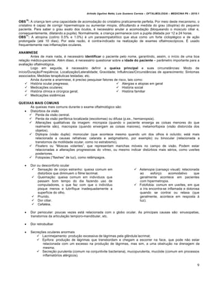 Arlindo Ugulino Netto; Luiz Gustavo Correia – OFTALMOLOGIA – MEDICINA P6 – 2010.1

    10
OBS : A crian‚a tem uma capacidade de acomoda‚ƒo do cristalino praticamente perfeita. Por meio deste mecanismo, o
cristalino € capaz de corrigir hipermetropia ou aumentar miopia, dificultando a medida do grau (dioptria) do pequeno
paciente. Para saber o grau exato dos •culos, € necess…rio anular a acomoda‚ƒo (bloqueando o mŠsculo ciliar e,
consequentemente, dilatando a pupila). Normalmente, a crian‚a permanece com a pupila dilatada por 12 a 24 horas.
      11
OBS : A atropina (col†rio 0.5% e 1.0%) € um parassimpatol†tico que atua como um forte ciclopl€gico e de a‚ƒo
prolongada (at€ 10 dias). Por esta razƒo, € contra-indicado na realiza‚ƒo de exames oftalmosc•picos. „ usado
frequentemente nas inflama‚‡es oculares.

ANAMNESE
        Antes de mais nada, € necess…rio identificar o paciente pelo nome, garantindo, assim, o in†cio de uma boa
rela‚ƒo m€dico-paciente. Al€m disso, € necess…rio questionar sobre a idade do paciente – parŽmetro importante para a
avalia‚ƒo oftalmol•gica.
        Logo em seguida, € necess…rio definir a queixa principal e suas circunstŽncias: Modo de
in†cio/Dura‚ƒo/Freq“‰ncia; Localiza‚ƒo/Lateralidade; Gravidade; Influ‰ncias/CircunstŽncias de aparecimento; Sintomas
associados; Medidas terap‰uticas testadas; etc.
        Ainda durante a anamnese, € preciso pesquisar fatores de risco, tais como:
      Hist•ria ocular pregressa;                               Alergias e atopias em geral
      Medica‚‡es oculares;                                     Hist•ria social
      Hist•ria cl†nica e cirŠrgica geral;                      Hist•ria familiar
      Medica‚‡es sist‰micas

QUEIXAS MAIS COMUNS
      As queixas mais comuns durante o exame oftalmol•gico sƒo:
   DistŠrbios da visƒo
      Perda da visƒo central.
      Perda da visƒo perif€rica localizada (escotomas) ou difusa (p.ex., hemianopsia).
      Altera‚‡es qualitativas da imagem: micropsia (quando o paciente enxerga as coisas menores do que
         realmente sƒo), macropsia (quando enxergam as coisas maiores), metamorfopsia (visƒo distorcida dos
         objetos).
      Diplopia (visƒo dupla): monocular (que acontece mesmo quando um dos olhos € oclu†do; est… mais
         relacionada a causas refrativas: catarata e astigmatismo, por exemplo) ou binocular (relacionada a
         transtornos da motilidade ocular, como no estrabismo).
      Floaters ou “Moscas volantes”, que representam manchas m•veis no campo de visƒo. Podem estar
         relacionadas a altera‚‡es progressivas do v†treo, ou mesmo indicar distŠrbios mais s€rios, como uve†tes
         posteriores.
      Fotopsias (“flashes” de luz), como relŽmpagos.

        Dor ou desconforto ocular
          Sensa‚ƒo de corpo estranho: queixa comum em                        Astenopia (cansa‚o visual): relacionada
             distŠrbios que diminuem o filme lacrimal.                         ao      esfor‚o     acomodativo     que
          Queima‚ƒo: queixa comum em indiv†duos que                           geralmente acontece em pacientes
             passam bom tempo do dia fazendo uso de                            com hipermetropia.
             computadores, o que faz com que o indiv†duo                      Fotofobia: comum em uve†tes, em que
             pisque menos e lubrifique inadequadamente a                       a †ris encontra-se inflamada e dolorosa
             superf†cie do olho.                                               quando se contrai ou relaxa (que
          Prurido.                                                            geralmente, acontece em resposta •
          Dor ciliar.                                                         luz).
          Cefal€ia.

        Dor periocular: poucas vezes est… relacionada com o globo ocular. As principais causas sƒo: sinusopatias,
         transtornos da articula‚ƒo temporo-mandibular, etc.

        Dor retrobulbar

        Secre‚‡es oculares anormais
             Lacrimejamento: produ‚ƒo excessiva de l…grimas pela glŽndula lacrimal;
             Ep†fora: produ‚ƒo de l…grimas que transbordam e chegam a escorrer na face, que pode nƒo estar
                relacionada com um excesso na produ‚ƒo de l…grimas, mas sim, a uma obstru‚ƒo na drenagem da
                mesma;
             Secre‚ƒo purulenta (comum na conjuntivite bacteriana), mucopurulenta, muc•ide (comum em processos
                inflamat•rios al€rgicos).


                                                                                                                          9
 