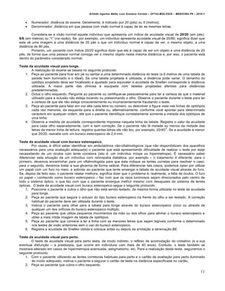 Arlindo Ugulino Netto; Luiz Gustavo Correia – OFTALMOLOGIA – MEDICINA P6 – 2010.1


       Numerador: distŽncia do exame. Geralmente, € indicado por 20 (pés) ou 6 (metros).
       Denominador: distŽncia em que pessoa com visƒo normal € capaz de ler as mesmas letras.

        Considera-se a visƒo normal aquele indiv†duo que apresenta um †ndice de acuidade visual de 20/20 (em p€s),
6/6 (em metros) ou “1” (na razƒo). Se, por exemplo, um indiv†duo apresenta acuidade visual de 20/80, significa dizer que
este v‰ uma imagem a uma distŽncia de 20 p€s o que um indiv†duo normal € capaz de ver, o mesmo objeto, a uma
distŽncia de 80 p€s.
        Portanto, um paciente com †ndice 20/20 significa dizer que ele € capaz de ver um objeto a uma distŽncia de 20
p€s, de forma que uma pessoa normal consiga ver o mesmo objeto nesta mesma distŽncia e, por isso, o paciente est…
dentro do parŽmetro considerado normal.

Teste da acuidade visual para longe.
       A realiza‚ƒo do exame se baseia no seguinte protocolo:
   1. Pe‚a ao paciente para ficar em p€ ou sentar a uma determinada distŽncia do teste (a 6 metros de uma tabela de
       parede bem iluminado € o ideal). Se uma tabela projetada € utilizada, a distŽncia pode variar. O tamanho do
       opt•tipo projetado deve ser focalizado a ajustado para equivaler • acuidade de Snellen corresponde • distŽncia
       utilizada. A maior parte das cl†nicas € equipada com tabelas projetadas aferidas para distŽncias
       predeterminadas.
   2. Oclua o olho esquerdo. Pergunte ao paciente ou certifique-se pessoalmente para ter a certeza de que o material
       utilizado para a oclusƒo nƒo esteja tocando ou pressionando o olho. Observe o paciente durante o teste para ter
       a certeza de que ele nƒo esteja conscientemente ou inconscientemente fraudando o teste.
   3. Pe‚a ao paciente para falar em voz alta cada letra ou nŠmero, ou descrever a figura vista nas linhas de opt•tipos
       cada vez menores, da esquerda para a direita ou, alternativamente, conforme voc‰ apontar para determinado
       caractere em qualquer ordem, at€ que o paciente identifique correlatamente somente a metade dos opt•tipos de
       uma linha.
   4. Observe a medida de acuidade correspondente impressa naquela linha da tabela. Registre o valor da acuidade
       para cada olho separadamente, com e sem corre‚ƒo. Se o paciente nƒo l‰ metade ou menos da metade das
                                                                                                -2
       letras da menor linha de leitura, registra quantas letras ele nƒo leu; por exemplo, 20/40 . Se a acuidade € menor
       que 20/20, reavalie com um buraco estenopeico de 2,4 mm.

Teste da acuidade visual com buraco estenopeico.
        Por vezes, € dif†cil saber identificar em ambulat•rios nƒo-oftalmol•gicos (que nƒo disponibilizam dos aparelhos
necess…rios para uma avalia‚ƒo adequada) o paciente que est… apresentando dificuldade de realizar o teste por estar
necessitando de um •culos com lente corretora (isto €: um indiv†duo m†ope ou hipermetrope). „ necess…rio saber
diferenciar esta situa‚ƒo de um indiv†duo com retinopatia diab€tica, por exemplo – o tratamento € diferente: para o
primeiro, devemos encaminhar para um oftalmologista para que este indique as lentes corretas para resolver o caso;
para o segundo, devemos tratar a sua glicemia de forma radical. Para diferenciar tais casos, podemos optar por utilizar
um papel com um furo no meio, e solicitar ao paciente que tente enxergar a tabela de acuidade visual atrav€s do furo.
Se, depois de feito isso, o paciente relatar melhora, significa dizer que o problema €, realmente, a falta de •culos. O furo
no papel – conhecido como buraco estenopeico – faz com que os raios luminosos sejam direcionados pelo centro de
todo o sistema •ptico, o que faz com que o paciente enxergue melhor mesmo com desajustes do sistema de lentes
•pticas. O teste da acuidade visual com buraco estenopeico segue o seguinte protocolo:
     1. Posicione o paciente e cubra o olho que nƒo est… sendo testado, da mesma forma utilizada no teste de acuidade
        para longe.
     2. Pe‚a ao paciente que segure o oclusor do tipo buraco estenopeico na frente do olho a ser testado. A corre‚ƒo
        habitual do paciente deve ser utilizada durante o teste.
     3. Instrua o paciente para olhar para a tabela para longe atrav€s do buraco estenoipeico Šnico ou atrav€s de
        qualquer um dos orif†cios do buraco estenopeico mŠltiplo.
     4. Pe‚a ao paciente que utilize pequenos movimentos da mƒo ou dos olhos para alinhar o buraco estenoipeico e
        obter a mais n†tida imagem da tabela de opt•tipos.
     5. Pe‚a ao paciente que comece a ler a linha com as menores letras que sejam leg†veis conforme o determinado
        nos testes de visƒo anteriores sem o uso do buraco estenopeico.
     6. Registre a acuidade de Snellen obtida e coloque antes ou depois da anota‚ƒo a abrevia‚ƒo BE.

Teste da acuidade visual para perto.
        O teste de acuidade visual para perto testa, de modo indireto, o reflexo de acomoda‚ƒo do cristalino (e a sua
eventual disfun‚ƒo – a presbiopia, que ocorre em indiv†duos com mais de 40 anos). Contudo, o teste tamb€m se
mostrar… alterado em casos de hipermetropia acentuada, astigmatismo, etc. Para a realiza‚ƒo deste teste, seguiremos o
seguinte protocolo:
   1. Com o paciente utilizando as lentes corretoras habituais para perto e o cartƒo de avalia‚ƒo para perto iluminado
        de modo adequado, instrua o paciente a segurar o cartƒo de teste na distŽncia especificada no cartƒo.
   2. Pe‚a ao paciente que cubra o olho esquerdo.

                                                                                                                            11
 