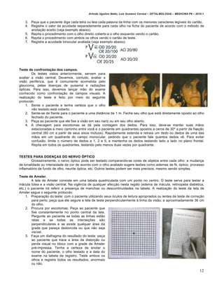 Arlindo Ugulino Netto; Luiz Gustavo Correia – OFTALMOLOGIA – MEDICINA P6 – 2010.1


   3. Peça que o paciente diga cada letra ou leia cada palavra da linha com os menores caracteres legíveis do cartão.
   4. Registre o valor da acuidade separadamente para cada olho na ficha do paciente de acordo com o método de
      anotação aceito (veja exemplo abaixo).
   5. Repita o procedimento com o olho direito coberto e o olho esquerdo vendo o cartão.
   6. Repita o procedimento com ambos os olhos vendo o cartão de teste.
   7. Registre a acuidade binocular avaliada (veja exemplo abaixo).




Teste de confrontação dos campos.
        Os testes vistos anteriormente, servem para
avaliar a visão central. Devemos, contudo, avaliar a
visão periférica, que é comumente acometida pelo
glaucoma, pelas doenças de quiasma e radiações
ópticas. Para isso, devemos lançar mão do exame
conhecido como confrontação de campos visuais. A
realização do teste é feito por meio do seguinte
protocolo:
    1. Sente o paciente e tenha certeza que o olho
        não testado está coberto.
    2. Sente-se de frente para o paciente a uma distância de 1 m. Feche seu olho que está diretamente oposto ao olho
        fechado do paciente.
    3. Peça ao paciente que ele fixe a visão em seu nariz ou em seu olho aberto.
    4. A checagem para escotomas se dá pela contagem dos dedos. Para isso, deve-se manter suas mãos
        estacionadas a meio caminho entre você e o paciente em quadrantes opostos a cerca de 30º a partir da fixação
        central (60 cm a partir de seus eixos mútuos). Rapidamente estenda e retraia um dedo ou dedos de uma das
        mãos em um quadrante do campo monocular, pedindo que o paciente fale quantos dedos vê. Para evitar
        confusão, limite o número de dedos a 1, 2 e 5, e mantenha os dedos testando lado a lado no plano frontal.
        Repita em todos os quadrantes, testando pelo menos duas vezes por quadrante.


TESTES PARA DOENÇAS DO NERVO ÓPTICO
        Grosseiramente, o nervo óptico pode ser testado comparando-se cores de objetos entre cada olho: a mudança
de tonalidade ou intensidade da cor de acordo com o olho avaliado sugere lesões como edemas de N. óptico, processo
inflamatório de fundo de olho, neurite óptica, etc. Outros testes podem ser mais precisos, mesmo sendo simples.

Teste de Amsler.
        A tela de Amsler consiste em uma tabela quadriculada com um ponto no centro. O teste serve para testar a
mácula lútea e a visão central. Na vigência de qualquer afecção nesta região (edema de mácula, retinopatia diabética,
etc.) o paciente irá referir a presença de manchas ou descontinuidades na tabela. A realização do teste da tela de
Amsler segue o seguinte protocolo:
    1. Preparação do teste: com o paciente utilizando seus óculos de leitura apropriados ou lentes de teste de correção
        para perto, peça que ele segure a tela de teste perpendicularmente à linha da visão, a aproximadamente 36 cm
        do olho.
    2. Procura por escotomas: Peça ao paciente que
        fixe constantemente no ponto central da tela.
        Pergunte ao paciente se todas as linhas estão
        retas e se todas as interseções são
        perpendiculares e se existe qualquer área da
        grade que pareça destorcida ou que não seja
        visível.
    3. Faça um diafragma do resultado do teste: peça
        ao paciente que trace a área da distorção ou
        perda visual no bloco com a grade de Amsler
        pré-impressa. Tenha a certeza de anotar o
        nome do paciente, o olho testado e a data do
        exame na tabela de registro. Teste ambos os
        olhos e registre todos os resultados, anormais
        ou não.

                                                                                                                          12
 