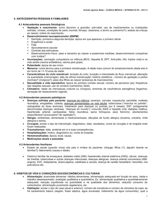 Arlindo Ugulino Netto – CL•NICA M‚DICA – INTERNATO P9 – 2011.2



5. ANTECEDENTES PESSOAIS E FAMILIARES

    4.1 Antecedentes pessoais fisiológicos
         Gestação e nascimento: como decorreu a gravidez; pr†-natal; uso de medicamentos ou irradia€•es
           sofridas; viroses; condi€•es de parto (normal, f‡rceps, cesariana; a termo ou pr†-termo?); estado da crian€a
           ao nascer; ordem do nascimento.
         Desenvolvimento neuropsicomotor (DNPM)
            Denti€„o: primeira e segunda denti€„o; †poca em que apareceu o primeiro dente
            Engatinhar e andar
            Fala
            Aproveitamento escolar
            Controle dos esfƒncteres
            Desenvolvimento fƒsico: peso e tamanho ao nascer e posteriores medidas; desenvolvimento compatƒvel
               com irm„os?
         Imunizações: vacina€„o compuls‡ria na inf‚ncia (BCG, Hepatite B, DPT, Anti-p‡lio, Hib, trƒplice viral) e na
           vida adulta (vacina antitet‚nica, vacina para gripe).
         Puberdade: †poca de seu inƒcio.
         Menarca: nome t†cnico para a primeira menstrua€„o. A idade mais comum do amadurecimento deste eixo †
           em torno de 11-12 anos de idade.
         Características do ciclo menstrual: dura€„o do ciclo; dura€„o e intensidade do fluxo menstrual, altera€„o
           na quantidade (menorragia); data da ‹ltima menstrua€„o; hist‡ria obst†trica - n‹mero de gesta€„o e partos
           (normais? cir‹rgicos?); peso dos filhos ao nascer (presen€a de macrossomia).
         Sexualidade e vida reprodutiva: †poca do primeiro contato sexual; n‹mero de parceiros (as); frequ…ncia
           das rela€•es sexuais; uso do condom (camisinha); libido;
         Climatério: idade da menopausa (natural ou cir‹rgica); sintomas de insufici…ncia estrog…nica (fogachos,
           sensa€„o de ressecamento vaginal).

    4.2 Antecedentes pessoais patológicos
        Doenças sofridas pelo paciente: doen€as da inf‚ncia: sarampo, varicela, coqueluche, parotidite, mol†stia
           reumˆtica, amigdalites, rub†ola; doen€as apresentadas na vida adulta: tuberculose (“mancha no pulm„o”,
           radiografias do t‡rax anormais, tratamento para doen€as no pulm„o por 6 meses); DST (antigamente
           denominadas doen€as ven†reas, “doen€as do mundo”), incluindo AIDS e hepatite viral; diabetes mellitus;
           hipertens„o arterial; cardiopatias; febre reumˆtica; asma brŠnquica; sexo feminino: abortamentos
           (espont‚neos? provocados? de repeti€„o?);
        Alergia: ambientais, alimentares e medicamentosas; afec€•es de fundo al†rgico (eczema, urticˆria, rinite
           al†rgica e asma);
        Cirurgias: anotar o tipo da interven€„o, diagn‡stico, data, resultados, nome do cirurgi„o e do hospital onde
           foram realizadas;
        Traumatismos: data, acidente em si e suas conseq•…ncias;
        Hospitalizações: motivo, diagn‡stico (s), nome do hospital;
        Hemotransfusões: †poca, local, causa;
        Medicações atuais e passadas

    4.3 Antecedentes familiares
        Estado de sa‹de (quando vivos) dos pais e irm„os do paciente; cŠnjuge, filhos (?); algu†m doente na
           famƒlia(?); falecimento (causa e idade);

          Hist‡rico familiar de enxaqueca, diabetes melito (DM), hipertens„o arterial sist…mica (HAS), c‚ncer, doen€as
           da tire‡ide, tuberculose e outras doen€as infecciosas, doen€as al†rgicas, doen€a arterial coronariana (IAM,
           angina), AVC, dislipidemia, ‹lcera p†ptica, colelitƒase e varizes, doen€a de carˆter hereditˆrio: hemofilia, rins
           policƒsticos etc.


6. HÁBITOS DE VIDA E CONDIÇÕES SOCIOECONÔMICAS E CULTURAIS
        Alimentação: anamnese alimentar: hˆbitos alimentares, alimenta€„o adequada em fun€„o do sexo, idade e
          trabalho desempenhado; avalia€„o qualitativa e quantitativa. Ex: alimenta€„o qualitativa e quantitativamente
          adequada; redu€„o equilibrada na quantidade e na qualidade dos alimentos; reduzido consumo de
          carboidratos; alimenta€„o puramente vegetariana, etc.
        Habitação: anotar o tipo de casa (atual e anterior); n‹mero de moradores e n‹mero de cŠmodos da casa; se
          hˆ saneamento bˆsico (esgoto, fossa s†ptica, ˆgua encanada, tratamento da ˆgua consumida); qual o

                                                                                                                           3
 