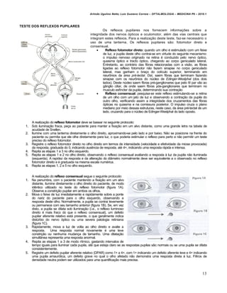 Arlindo Ugulino Netto; Luiz Gustavo Correia – OFTALMOLOGIA – MEDICINA P6 – 2010.1



TESTE DOS REFLEXOS PUPILARES
                                                        Os reflexos pupilares nos fornecem informações sobre a
                                                integridade dos nervos ópticos e oculomotor, além das vias centrais que
                                                integram estes reflexos. Para a realização deste teste, faz-se necessário o
                                                uso de uma lanterna. Os reflexos pupilares são: fotomotor direto e
                                                consensual.
                                                           Reflexo fotomotor direto: quando um olho é estimulado com um feixe
                                                         de luz, a pupila deste olho contrai-se em virtude do seguinte mecanismo:
                                                         o impulso nervoso originado na retina é conduzido pelo nervo óptico,
                                                         quiasma óptico e tracto óptico, chegando ao corpo geniculado lateral.
                                                         Entretanto, ao contrário das fibras relacionadas com a visão, as fibras
                                                         ligadas ao reflexo fotomotor não fazem sinapse no corpo geniculado
                                                         lateral, mas ganham o braço do colículo superior, terminando em
                                                         neurônios da área pré-tectal. Daí, saem fibras que terminam fazendo
                                                         sinapse com os neurônios do núcleo de Edinger-Westphal (dos dois
                                                         lados). Deste núcleo saem fibras pré-ganglionares que pelo III par vão ao
                                                         gânglio ciliar, de onde saem fibras pós-ganglionares que terminam no
                                                         musculo esfíncter da pupila, determinando sua contração
                                                           Reflexo consensual: pesquisa-se este reflexo estimulando-se a retina
                                                         de um olho com um jato de luz e observando a contração da pupila do
                                                         outro olho, verificando assim a integridade dos cruzamentos das fibras
                                                         ópticas no quiasma e na comissura posterior. O impulso cruza o plano
                                                         mediano por meio dessas estruturas, neste caso, da área pré-tectal de um
                                                         lado, cruzando para o núcleo de Edinger-Westphal do lado oposto.


       A realização do reflexo fotomotor deve se basear no seguinte protocolo:
  1.   Sob iluminação fraca, peça ao paciente para manter a fixação em um alvo distante, como uma grande letra na tabela de
       acuidade de Snellen.
  2.   Ilumine com uma lanterna diretamente o olho direito, aproximando-se pelo lado e por baixo. Não se posicione na frente do
       paciente ou permita que ele olhe diretamente para luz, o que poderia estimular o reflexo para perto e não permitir um teste
       preciso do reflexo fotomotor.
  3.   Registre o reflexo fotomotor direito no olho direito em termos de intensidade (velocidade e efetividade da miose provocada)
       da resposta, graduada do 0, indicando ausência de resposta, até 4+, indicando uma resposta rápida e intensa.
  4.   Repita as etapas 1 a 3 no olho esquerdo.
  5.   Repita as etapas 1 e 2 no olho direito, observando o reflexo consensual avaliando a resposta à luz da pupila não iluminada
       (esquerda). A rapidez da resposta e da alteração do diâmetro normalmente deve ser equivalente a o observado no reflexo
       fotomotor direito e é graduada na mesma escala numérica.
  6.   Repita as etapas 1, 2 e 5 no olho esquerdo.


     A realização do reflexo consensual segue o seguinte protocolo:
  1. Na penumbra, com o paciente mantendo a fixação em um alvo
     distante, ilumine diretamente o olho direito do paciente, de modo
     idêntico utilizado no teste do reflexo fotomotor (figura 1A).
     Observe a constrição pupilar em ambos os olhos.
  2. Mova o feixe de luz imediatamente e rapidamente sobre a ponte
     do nariz do paciente para o olho esquerdo, observando a
     resposta deste olho. Normalmente, a pupila se contrai levemente
     ou permanece com seu tamanho anterior (figura 1B). Se, em vez
     disto, a pupila se dilata sob iluminação (i.e., o reflexo luminoso
     direito é mais fraco do que o reflexo consensual), um defeito
     pupilar aferente relativo está presente, o que geralmente indica
     distúrbio do nervo óptico ou uma severa patologia retiniana
     (figura 1C).
  3. Rapidamente, mova a luz de volta ao olho direito e avalie a
     resposta.     Uma resposta normal novamente é uma leve
     constrição ou nenhuma mudança de tamanho. Uma dilatação
     simultânea representa uma resposta anormal.
  4. Repita as etapas 1 a 3 de modo rítmico, gastando intervalos de
     tempo iguais para iluminar cada pupila, até que esteja claro se as respostas pupilas são normais ou se uma pupila se dilata
     consistentemente.
  5. Registre um defeito pupilar aferente relativo (DPAR) como 1+ a 4+, com 1+ indicando um defeito aferente leve e 4+ indicando
     uma pupila amaurótica, um defeito grave no qual o olho afetado não demonstra uma resposta direta à luz. Filtros de
     densidade neutra podem ser utilizados para uma quantificação mais precisa.



                                                                                                                              13
 