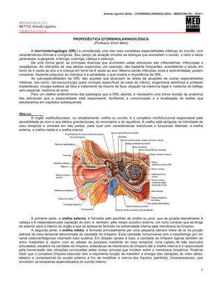 Arlindo Ugulino Netto – OTORRINOLARINGOLOGIA – MEDICINA P6 – 2010.1


MED RESUMOS 2011
NETTO, Arlindo Ugulino.
SEMIOLOGIA

                                   PROPEDÊUTICA OTORRINOLARINGOLÓGICA
                                            (Professor Erich Melo)

        A otorrinolaringologia (ORL) é considerada uma das mais completas especialidades médicas do mundo, com
características clínicas e cirúrgicas. Seu campo de atuação envolve as doenças que acometem o ouvido, o nariz e seios
paranasais, a garganta, a faringe, a laringe, cabeça e pescoço.
        De uma forma geral, as principais doenças que acometem estas estruturas são inflamatórias, infecciosas e
neoplásicas. As infecções de vias aéreas superiores, por exemplo, são bastante frequentes, acometendo o adulto em
torno de 4 vezes ao ano e a criança em torno de 6 vezes ao ano. Mesmo sendo infecções virais e auto-limitadas, podem
complicar, trazendo prejuízos ao indivíduo e à sociedade, o que mostra a importância da ORL.
        As sub-especialidades da ORL são aquelas que alcançam as áreas de atuações de outras especialidades
médicas, tais como: oto-neurocirurgia (para cirurigas específicas da base do crânio), engenharia eletrônica e próteses
implantáveis; cirurgia estética da face e tratamento de trauma de face; atuação na medicina legal e medicina do tráfego
aero-espacial; medicina do sono.
        Para um melhor entendimento das patologias que a ORL aborda, é necessário uma breve revisão da anatomia
das estruturas que a especialidade está responsável, facilitando a comunicação e a localização de lesões que
estudaremos em capítulos subsequentes.


ORELHA
         O órgão vestibulococlear, ou simplesmente, orelha ou ouvido, é o complexo morfofuncional responsável pela
sensibilidade ao som e aos efeitos gravitacionais, do movimento e do equilíbrio. A orelha está abrigada na intimidade do
osso temporal e consiste em três partes, cada qual com características estruturais e funcionais distintas: a orelha
externa, a orelha média e a orelha interna.




         A primeira parte, a orelha externa, é formada pelo pavilhão da orelha ou pina, que se projeta lateralmente à
cabeça e é responsável pela captação do som; e, também, pelo meato acústico externo, um curto conduto que se dirige
do exterior para o interior do órgão e que se apresenta fechado na extremidade interna pela membrana do tímpano.
         A segunda parte, a orelha média, é formada principalmente por uma pequena câmara cheia de ar na porção
petrosa do osso temporal denominada de cavidade do tímpano. Essa cavidade comunica-se com a nasofaringe por um
canal osteocartilaginoso chamado tuba auditiva. Em direção oposta à tuba, a cavidade do tímpano liga-se também ao
antro mastóideo e, assim, com as células do processo mastóide do osso temporal. Uma cadeia de três ossículos
articulados, situados na cavidade do tímpano, estende-se da membrana do tímpano até a orelha interna e é responsável
pela transmissão das vibrações provocadas pelas ondas sonoras que incidem sobre a membrana timpânica. Pode-se
dizer que o complexo tímpano-ossicular tem a importante função de transferir a energia das vibrações do meio aéreo,
elástico e compressível do ouvido externo a fim de modificar a inércia dos líquidos (perilinfa), incompressíveis, que
envolvem os receptores especializados do ouvido interno.

                                                                                                                        1
 