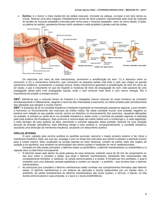 Arlindo Ugulino Netto – OTORRINOLARINGOLOGIA – MEDICINA P6 – 2010.1


       Estribo: … o menor e mais medial elo da cadeia ossicular. Consiste na cabe€a, na base e em dois ramos ou
        cruras. Nota-se uma „rea irregular imediatamente acima do ramo posterior representada pelo local de inser€•o
        do tend•o do m•sculo estap…dio (inervado pelo nervo para o m•sculo estap…dio, ramo do nervo facial). A base,
        ou platina do estribo, apresenta formas muito vari„veis e est„ acoplado ˆ janela oval da c‚clea.




        Os ossƒculos, por meio de dois mecanismos, promovem a amplifica€•o do som: (1) a alavanca entre os
ossículos; e (2) o mecanismo hidráulico, que concentra na pequena janela oval todo o som que chega na grande
membrana timpŠnica, aumentando a energia sonora. Estes mecanismos garantem a amplifica€•o do som em torno de
22 vezes, o que … importante no que diz respeito ˆ mudan€a de meio de propaga€•o do som: este passar„ de uma
propaga€•o a…rea para uma propaga€•o lƒquida, onde o som torna-se mais lento e com menor energia. Daƒ a
importŠncia de ampliar a energia sonora.
    2
OBS : Admite-se que o m•sculo tensor do tƒmpano e o estap…dio (menor m•sculo do corpo humano) se contraem
simultaneamente e reflexamente, reagindo a sons de alta intensidade e exercendo um efeito protetor pelo amortecimento
das vibra€†es que atingem o ouvido interno.
     3
OBS : A presen€a de ar na cavidade timpŠnica … bastante importante na manuten€•o press‚rica regional, o que mant…m
a harmonia no funcionamento dos ossƒculos da orelha m…dia. Se nesta cavidade houver uma press•o negativa ou
positiva com rela€•o ao seu padr•o normal, ocorre um dist•rbio no funcionamento dos ossƒculos, causando altera€†es
na audi€•o. A entrada ou saƒda de ar na cavidade timpŠnica e, deste modo, o controle da press•o regional, … realizada
pela tuba auditiva (de Eust„quio). Esta promove a comunica€•o da orelha m…dia com a rinofaringe e, a cada degluti€•o,
o ostio farƒngeo da tuba auditiva se abre, permitindo o controle adequado desta press•o. Quando h„ uma varia€•o
abrupta da press•o atmosf…rica, esta diferen€a atinge a tuba auditiva e, consequentemente, a cavidade timpŠnica,
causando uma distor€•o da membrana timpŠnica, causando um desconforto auditivo.

ORELHA INTERNA
       O som, captado pela concha auditiva no pavilh•o auricular, percorre o meato ac•stico externo e faz vibrar a
membrana timpŠnica. Esta, por sua vez, propaga o som ao longo dos ossƒculos que vibram e passam o estƒmulo sonoro
para a orelha interna. Esta, localizada na por€•o petrosa do osso temporal, cont…m as partes vitais dos ‚rg•os da
audi€•o e do equilƒbrio, que recebem as termina€†es dos ramos coclear e vestibular do nervo vestibulococlear.
       Consiste em tr‡s partes principais: o labirinto ‚sseo ou perilinf„tico, o labirinto membran„ceo ou endolinf„tico e a
c„psula ‚tica ou labirƒntica circunjacente.
     O labirinto ‚sseo est„ dentro da parte petrosa do osso temporal, medindo cerca de 20 mm de comprimento no
        seu eixo maior e constitui o estojo que aloja o labirinto membran„ceo. Apresenta tr‡s componentes n•o
        completamente divididos: o vestƒbulo, os canais semicirculares e a c‚clea. • forrado por fino peri‚steo, o qual …
        revestido com uma delicada camada epiteli‚ide e cont…m um lƒquido – a perilinfa – que envolve todo o labirinto
        membran„ceo.
     As estruturas que comp†em o labirinto membranoso est•o contidas nos compartimentos formados pelo labirinto
        ‚sseo. O labirinto membranoso … um sistema de vesƒculas e ductos preenchidos por um lƒquido claro, a
        endolinfa. As partes fundamentais do labirinto membran„ceo s•o ducto coclear, o utrƒculo, o s„culo, os tr‡s
        ductos semicirculares e suas ampolas, e o saco e o ducto endolinf„ticos.




                                                                                                                         4
 