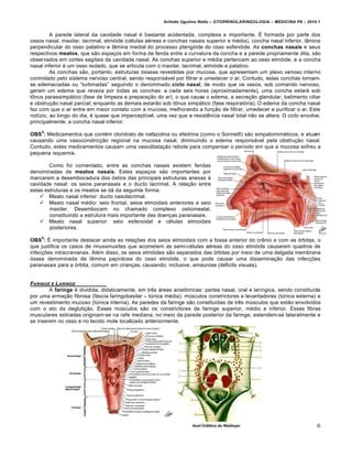 Arlindo Ugulino Netto – OTORRINOLARINGOLOGIA – MEDICINA P6 – 2010.1


         A parede lateral da cavidade nasal … bastante acidentada, complexa e importante. • formada por parte dos
ossos nasal, maxilar, lacrimal, etm‚ide (c…lulas a…reas e conchas nasais superior e m…dia), concha nasal inferior, lŠmina
perpendicular do osso palatino e lŠmina medial do processo pterig‚ide do osso esfen‚ide. As conchas nasais e seus
respectivos meatos, que s•o espa€os em forma de fenda entre a curvatura da concha e a parede propriamente dita, s•o
observados em cortes sagitais da cavidade nasal. As conchas superior e m…dia pertencem ao osso etm‚ide, e a concha
nasal inferior … um osso isolado, que se articula com o maxilar, lacrimal, etm‚ide e palatino.
         As conchas s•o, portanto, estruturas ‚sseas revestidas por mucosa, que apresentam um plexo venoso interno
controlado pelo sistema nervoso central, sendo respons„vel por filtrar e umedecer o ar. Contudo, estas conchas tornam-
se edemaciadas ou “turbinadas” seguindo o denominado ciclo nasal, de modo que os vasos, sob comando nervoso,
geram um edema que reveza por todas as conchas: a cada seis horas (aproximadamente), uma concha estar„ sob
tŽnus parassimp„tico (fase de limpeza e prepara€•o do ar), o que causa o edema, a secre€•o glandular, batimento ciliar
e obstru€•o nasal parcial; enquanto as demais estar•o sob tŽnus simp„tico (fase respirat‚ria). O edema da concha nasal
faz com que o ar entre em maior contato com a mucosa, melhorando a fun€•o de filtrar, umedecer e purificar o ar. Este
rodƒzio, ao longo do dia, … quase que imperceptƒvel, uma vez que a resist‡ncia nasal total n•o se altera. O ciclo envolve,
principalmente, a concha nasal inferior.
    4
OBS : Medicamentos que cont…m cloridrato de nafazolina ou efedrina (como o Sorine•) s•o simpatomim…ticos, e atuam
causando uma vasoconstric€•o regional na mucosa nasal, diminuindo o edema respons„vel pela obstru€•o nasal.
Contudo, estes medicamentos causam uma vasodilata€•o rebote para compensar o perƒodo em que a mucosa sofreu a
pequena isquemia.

        Como foi comentado, entre as conchas nasais existem fendas
denominadas de meatos nasais. Estes espa€os s•o importantes por
marcarem a desembocadura dos ‚stios das principais estruturas anexas ˆ
cavidade nasal: os seios paranasais e o ducto lacrimal. A rela€•o entre
estas estruturas e os meatos se d„ da seguinte forma:
     Meato nasal inferior: ducto nasolacrimal.
     Meato nasal m…dio: seio frontal, seios etmoidais anteriores e seio
        maxilar. Desembocam no chamado complexo ostiomeatal,
        constituindo a estrutura mais importante das doen€as paranasais.
     Meato nasal superior: seio esfenoidal e c…lulas etmoidais
        posteriores.
    5
OBS : • importante destacar ainda as rela€†es dos seios etmoidais com a fossa anterior do crŠnio e com as ‚rbitas, o
que justifica os casos de rinussinusites que acometem as semi-c…lulas a…reas do osso etm‚ide causarem quadros de
infec€†es intracranianas. Al…m disso, os seios etm‚ides s•o separados das ‚rbitas por meio de uma delgada membrana
‚ssea denominada de lŠmina papir„cea do osso etm‚ide, o que pode causar uma dissemina€•o das infec€†es
paranasais para a ‚rbita, comum em crian€as, causando, inclusive, amaurose (d…ficits visuais).


FARINGE E L ARINGE
        A faringe … dividida, didaticamente, em tr‡s „reas anatŽmicas: partes nasal, oral e larƒngica, sendo constituƒda
por uma arma€•o fibrosa (f„scia faringobasilar – t•nica m…dia), m•sculos constrictores e levantadores (t•nica externa) e
um revestimento mucoso (t•nica interna). As paredes da faringe s•o constituƒdas de tr‡s m•sculos que est•o envolvidos
com o ato da degluti€•o. Esses m•sculos s•o os constrictores da faringe superior, m…dio e inferior. Essas fibras
musculares estriadas originam-se na rafe mediana, no meio da parede posterior da faringe, estendem-se lateralmente e
se inserem no osso e no tecido mole localizado anteriormente.




                                                                                                                         6
 