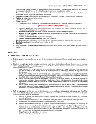 Arlindo Ugulino Netto – CL•NICA M‚DICA – INTERNATO P9 – 2011.2


           destino do lixo (lixo acumulado na ˆrea peridomiciliar ou submetido a coleta p‹blica). Pergunte se o paciente
           jˆ morou perto de fˆbricas ou de outros locais potencialmente prejudiciais Ž sa‹de.
          Ocupações anteriores e atual: natureza do trabalho, caracterƒsticas do meio ambiente, subst‚ncias que
           entram em contato e grau de ajustamento ao trabalho.
          Atividades físicas: sedentarismo; atividades fƒsicas moderadas, intensas e constantes ou ocasionais.
          Padrão de sono: n‹mero de horas/dia.
          Lazer: tipo e frequ…ncia.
          Hábitos diários
           o Tabagismo: tempo de dura€„o, natureza e quantidade. Utilizar a unidade: anos/ma€o de cigarro.


           o   Consumo de álcool: abst…mios, uso ocasional, uso freq•ente, uso diˆrio. Questionar sobre o tipo de
               bebida, volume e frequ…ncia de ingest„o.
           o Uso de drogas ilícitas: maconha, cocaƒna, anfetaminas, sedativos e estimulantes;
           o Banhos de rios, açudes e lagoas: questionar sobre localidade, †poca e presen€a de algum sintoma
               estranho ap‡s o banho.
           o Contato com o triatomídeo (“barbeiro”, “procot‡”)
           o Contato com animais domésticos (gato, c„o, pˆssaro)
          Condições socioeconômicas: rendimento mensal; situa€„o profissional; depend…ncia econŠmica.
          Condições culturais: nƒvel cultural baixo, m†dio ou alto.
          Religião
          Vida conjugal e ajustamento familiar: relacionamento entre pais e filhos, entre irm„os e entre marido e
           mulher.


EXAME F•SICO

1. EXAME FÍSICO GERAL OU ECTOSCOPIA

   a) Estado geral: † a impress„o que se tem do doente, descrita da seguinte forma: estado geral bom, regular ou
      ruim.

   b) Nível de consciência: avaliar pela perceptividade, reatividade, degluti€„o e reflexos. Os extremos de varia€„o
      s„o o estado de vigƒlia e o estado de coma. A partir destes dados, † possƒvel caracterizar o estado de com
      dentro da seguinte gradua€„o:
          Grau I (coma leve): o comprometimento da consci…ncia † leve e o paciente † capaz de atender a ordens simples do
              tipo abrir e fechar o olho. Reage bem e de modo apropriado Ž estimula€„o dolorosa. A degluti€„o se faz
              normalmente.
          Grau II (coma m†dio): perda da consci…ncia † quase total, estando o paciente com sua perceptividade bastante
              reduzida. Responde apenas Ž estimula€„o dolorosa en†rgica e o faz desapropriadamente. A degluti€„o † feita com
              dificuldade. Est„o preservados os reflexos tendinosos, cut‚neos e pupilar.
          Grau III (coma profundo): perda da consci…ncia † completa e o paciente n„o responde Žs solicita€•es externas por
              mais intensas que sejam. Sua perceptividade † igual a zero. Nem o estƒmulo doloroso † perceptƒvel. Al†m disso,
              observam-se arreflexia tendinosa, cut‚nea e pupilar, relaxamento completo da musculatura e incontin…ncia
              esfinct†rica.
          Grau IV (coma Depassé): al†m dos elementos jˆ referidos ao coma de grau III, aqui hˆ ainda o comprometimento
              das fun€•es vitais, como parada respirat‡ria (sendo necessˆria a ventila€„o artificial). • quase sempre um estado
              irreversƒvel e o EEG revela silêncio elétrico cerebral.

   c) Fala e linguagem: avaliar a presen€a de altera€•es como: disfonia, dist‹rbios na flu…ncia da fala (taquilalia,
      gagueira), dist‹rbios fonoarticulat‡rios (como as substitui€•es, as adi€•es e as omiss•es de fonemas), disartria,
      disfasia (de recep€„o ou de express„o).
           Disfonia ou afonia: altera€„o no timbre da voz causada por problema no ‡rg„o fonador. Ex: voz rouca,
               fanhosa ou bitonal.
           Dislalia: altera€•es menores na fala (comum em crian€as), como a troca de letras (“casa” por “tasa”).
           Disritmolalia: dist‹rbios no ritmo da fala, como gagueira e a taquilalia.
           Disartria: altera€•es nos m‹sculos da fona€„o, incoordena€„o cerebral (voz arrastada), de hipertonia do
               parkinsonismo (voz baixa, mon‡tona e lenta) ou perda do controle piramidal (paralisia pseudobulbar).
           Disfasia: aparece com completa normalidade do ‡rg„o fonador e dos m‹sculos da fona€„o, mas estˆ
               relacionada com uma perturba€„o na elabora€„o cortical da fala. Representa uma descoordena€„o da
               fala e incapacidade de dispor as palavras de modo compreensƒvel.
           Disgrafia: perda da capacidade de escrever
           Dislexia: perda da capacidade de ler.
                                                                                                                             4
 
