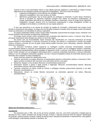 Arlindo Ugulino Netto – OTORRINOLARINGOLOGIA – MEDICINA P6 – 2010.1


        superior é livre e sua extremidade inferior é mais afilada (percíolo epiglótico) e está fixada ao ângulo formado
        pelas lâminas da cartilagem tireóide pelo ligamento tireoepiglótico. Tem como meios de fixação:
               Ligamento tireoepiglótico: fixa às lâminas da cartilagem tireóidea.
               Ligamento hioepiglótico: fixa a face anterior ao hióide.
               Membrana quadrangular: fixa as faces laterais da cartilagem à aritenóide. A partir dessa membrana,
                têm-se a formação do: ligamento vestibular (margem livre inferior da membrana quadrangular); as
                pregas vestibulares (estende-se da cartilagem tireóidea à aritenóidea, acima da prega vocal); ligamento
                ariepiglótico (margem superior livre da membrana quadrangular) e prega ariepiglótica (contém as
                cartilagens corniculadas e cuneiformes em sua região posterior).

         O som que caracteriza a voz resulta da variação da relação de contração e relaxamento das pregas vocais
(tensão e comprimento das pregas), na largura da rima da glote (consiste no espaço entre as pregas vocais e processos
vocais da aritenóide) e na intensidade do esforço respiratório.
         As pregas vestibulares (falsas cordas vocais) estão localizadas superiormente às pregas vocais, mantendo uma
função protetora. Elas envolvem os ligamentos vestibulares.
         As pregas vocais (cordas vocais verdadeiras) são compostas pelo ligamento vocal e o músculo vocal. São as
principais responsáveis pela vibração que produz os sons (de vogais).
         De acordo com sua funcionalidade, esses músculos são classificados em: músculos extrínsecos da laringe
(Supra-hióideos e Infra-hióideos) e músculos intrínsecos da laringe, que alteram o comprimento e tensão das pregas
vocais e tamanho e formato da rima da glote. Estes últimos podem funcionar como: esfíncteres, adutores, abdutores,
tensores e relaxadores.
         Os músculos intrínsecos podem originar-se na cartilagem cricóide (músculos cricotireóideos, músculos
cricoaritenóideos laterais e músculos cricoaritenóideos posteriores) ou podem unir as cartilagens tireóide e aritenóide,
como os músculos tireoaritenóideos (fibras paralelas ao ligamento vocal), o músculo vocal (fibras fixadas ao ligamento
vocal). Podem também unir as cartilagens aritenóideas entre si (músculo aritenóideo transverso e músculo aritenóideo
oblíquo) e unir as cartilagens aritenóides e epiglote, com faz o músculo ariepiglótico (fibras do aritenóideo oblíquo que se
estendem até a epiglote na prega ariepiglótica).
         Esses músculos podem ser classificados como:
     Adutores: aproximam as pregas. Músculos cricoaritenóideos laterais e aritenóideos (oblíquo e transverso). Nota:
         alguns autores consideram tais músculos como esfíncteres devido à sua ação.
     Abdutores: alargam a rima da glote. Músculos cricoaritenóideos posteriores
     Esfíncteres: fecham e abrem a glote durante a deglutição. Músculos cricoaritenóideos laterais, Músculos
         aritenóideos oblíquos, Músculos ariepiglóticos.
     Tensores: tensionam as cordas vocais ao inclinar a cartilagem tireóidea anteriormente (gerando a voz alta).
         Músculos cricotireóideos e m
     Relaxadores: deixam as cordas flácidas tracionando as aritenóides (gerando voz baixa). Músculos
         tireoaritenóideos.




SEMIOLOGIA O TORRINOLARINGOL•GICA

ANAMNESE
       Na anamnese para a ORL, não se faz de forma completa, mas sim, uma forma específica e dirigida para as
afecções do nariz, orelha, cavidade oral, faringe e laringe. Contudo, o seguinte protocolo deve ser seguido: identificação
do paciente, queixa principal e duração, história da doença atual, doenças pré-existentes e medicamentos, interrogatório
sintomatológico, antecedentes pessoais e familiares, etc.
                                                                                                                          8
 