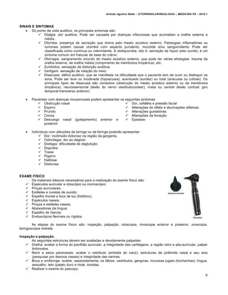 Arlindo Ugulino Netto – OTORRINOLARINGOLOGIA – MEDICINA P6 – 2010.1



SINAIS E SINTOMAS
    Do ponto de vista auditivo, os principais sintomas são:
           Otalgia: dor auditiva. Pode ser causada por doenças infecciosas que acometam a orelha externa e
             média.
           Otorréia: presença de secreção que drena pelo meato acústico externo. Patologias inflamatórias ou
             tumorais podem causar otorréia com aspecto purulento, mucóide e/ou sanguinolento. Pode ser
             classificada como contínua ou intermitente. A otoliquorréia, isto é, secreção de líquor pelo ouvido, é um
             sintoma comum em fraturas de base do crânio.
           Otorragia: sangramento oriundo do meato acústico externo, que pode ter várias etiologias: trauma da
             orelha externa, da orelha média (rompimento da membrana timpânica), etc.
           Zumbidos: sensação de distorção auditiva.
           Vertigem: sensação de rotação do meio.
           Disacusia: déficit auditivo, que se manifesta na dificuldade que o paciente tem de ouvir ou distinguir os
             sons. Pode ser leve ou moderada (hipoacusia), acentuada (surdez) ou total (anacusia ou cofose). Os
             principais tipos de disacusia são condutiva (obstrução do meato acústico externo ou da membrana
             timpânica), neurossensorial (lesão do nervo vestibulococlear), mista ou central (lesão cortical: giro
             temporal transverso anterior).

       Pacientes com doenças rinussinusais podem apresentar os seguintes sintomas:
            Obstrução nasal                                     Dor, cefaléia e pressão facial
            Espirro                                             Alterações do olfato e alucinações olfativas
            Prurido                                             Alterações gustatórias
            Coriza                                              Alterações da fonação
            Descarga nasal (gotejamento) anterior e             Epistaxe
               posterior

       Indivíduos com afecções da laringe ou da faringe poderão apresentar:
             Dor: incômodo doloroso na região da garganta.
             Odinofagia: dor ao deglutir.
             Disfagia: dificuldade de deglutição
             Dispnéia
             Tosse
             Pigarro
             Halitose
             Disfonias


EXAME FÍSICO
     Os materiais básicos necessários para a realização do exame físico são:
    Espéculos auricular e otoscópio ou microscópio;
    Pinças auriculares;
    Estiletes e curetas de ouvido;
    Espelho frontal e foco de luz (fotóforo);
    Espéculos nasais;
    Pinças e estiletes nasais;
    Abaixadores da língua;
    Espelho de Garcia;
    Endoscópios flexíveis ou rígidos.

        As etapas do exame físico são: inspeção, palpação, otoscopia, rinoscopia anterior e posterior, oroscopia,
laringoscopia indireta.

Inspeção e palpação.
       As seguintes estruturas devem ser avaliadas e devidamente palpadas:
     Orelha: avaliar a forma do pavilhão auricular, a integridade das cartilagens, a região retro e pós-auricular, palpar
       linfonodos.
     Nariz e seios paranasais: avaliar o vestíbulo (entrada do nariz), estruturas da pirâmide nasal e seu eixo
       (pesquisar por desvios nasais) e integridade das narinas.
     Boca e orofaringe: avaliar, separadamente, os lábios, vestíbulos, gengivas, mucosas jugais (bochechas), língua,
       assoalho, teto (palato duro e mole, tonsilas.
     Realizar o exame do pescoço.
                                                                                                                         9
 