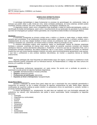 Arlindo Ugulino Netto; Luiz Gustavo Barros; Yuri Leite Eloy – DERMATOLOGIA – MEDICINA P8 – 2011.1


MED RESUMOS 2011
NETTO, Arlindo Ugulino; CORREIA, Luiz Gustavo.
SEMIOLOGIA

                                          SEMIOLOGIA DERMATOLÓGICA
                                            (Professora Danielle Marques)

         A semiologia dermatológica é etapa fundamental no processo de aprendizagem de, praticamente, todas as
doenças que podem afetar a pele. Ainda por cima, várias condições patológicas, de outros sistemas, também podem
manifestar sintomas cutâneos, tais como, doenças hepáticas, neurológicas, neoplásicas, etc.
         O diagnóstico preciso, assim como a terapêutica mais atualizada, é papel do médico-dermatologista, porém, a
identificação de lesões dermatológicas, assim como o reconhecimento de sua graduação de gravidade é uma atividade
que deve ser empregada por qualquer médico generalista, daí a importância desta temática na Graduação Médica.


ANAMNESE
         A anamnese corresponde ao primeiro contato entre o médico e o doente e, nesta etapa, a relação médico-
paciente será consolidada. É de fundamental importância para ambos, médico e paciente, o primeiro contanto, pois o
estabelecimento de uma boa relação facilitará a futura conduta do profissional, bem como inspirará ao paciente a
confiança necessária que, certamente, de maneira direta ou indireta, influirá na evolução do caso.
         A ortodoxia semiológica exigiria certa sequência: dados na identificação, história de doenças pregressas
familiares e pessoais, anamnese da doença atual, exame objetivo do paciente, possíveis conexões com estados
patológicos internos, exames laboratoriais adequados e, finalmente, o raciocínio que leva ao diagnóstico final, com a
consequente indicação terapêutica. Na prática profissional, não é o que ocorre; a facilidade de acesso ao elemento
eruptivo faz com que muitos doentes desejem mostrá-lo, de saída, para concomitantemente apresentarem suas queixas,
o que leva o profissional a uma conduta realística não-ortodoxa, de inverter a sequência técnica já referida
anteriormente.

RAÇA
       Algumas patologias são mais frequentes em determinadas raças. Em negros, a psoríase e o epitelioma é muito
menos frequente quando comparado com os indivíduos brancos. As fotodermatoses e o vitiligo são mais comuns em
brancos, já o quelóide, em negros.

PROFISSÃO
       As dermatoses profissionais representam um vasto campo. De acordo com a profissão do paciente, o
examinador já pode pensar em algumas hipóteses diagnósticas.
    Lavrador: dermatozoonoses e micoses profundas.
    Pedreiro: eczema ao cimento.
    Profissionais da lubrificação: elaiconiose.
    Expostos ao fenol e hidroquinona: hipopigmentação.


EXAME F•SICO G ERAL
        Durante a realização do exame físico geral, etapa em que o examinador faz uma avaliação generalizada e
inespecífica do paciente, se faz a análise minuciosa de algumas características da pele. Nesta etapa, algumas
modificações da superfície cutânea já podem interferir no pensamento clínico do examinador e, portanto, remeter a
prováveis hipóteses diagnósticas.
        O exame dermatológico (ou, simplesmente, da pele) deve ser realizado com uma iluminação adequada (de
preferência, luz natural), com desnudamento das partes a serem examinadas. Serão investigados os seguintes
elementos:
      Coloração
      Integridade (ou continuidade)
      Umidade
      Textura
      Espessura
      Temperatura
      Elasticidade
      Mobilidade
      Turgor
      Sensibilidade
      Lesões elementares

                                                                                                                              1
 