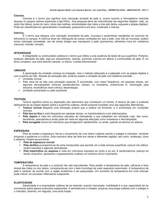 Arlindo Ugulino Netto; Luiz Gustavo Barros; Yuri Leite Eloy – DERMATOLOGIA – MEDICINA P8 – 2011.1


Cianose.
        Cianose ‚ o termo que significa uma colora€•o azulada da pele e, ocorre quando a hemoglobina reduzida
alcan€a no sangue valores superiores a 5g/100mL. Sua pesquisa deve ser intensificada nas seguintes regi†es: rosto, ao
redor dos l…bios, ponta do nariz, lobos das orelhas, extremidades das m•os e dos p‚s (leitos ungueais e polpas digitais).
Pode ser classificada em generalizada e localizada, graduando-a em leve, moderada e intensa.

Icterícia.
          Ž o termo que designa uma colora€•o amarelada da pele, mucosas e escler„ticas resultantes do acˆmulo de
bilirrubina no sangue. A icterƒcia deve ser distinguida de outras condi€†es em que a pele, mas n•o as mucosas, podem
tomar colora€•o amarelada: uso de certas drogas que impregnam a pele (quinacrina), alimentos ricos em carotenos
(cenoura, mam•o, tomate).


INTEGRIDADE
       A integridade ou continuidade cut‡nea ‚ o termo que refere a uma aus‰ncia de les•o de sua superfƒcie. Portanto,
qualquer altera€•o da pele, seja por abaulamento, ˆlceras, manchas culmina em alterar a continuidade da pele. Ž um
tema complexo, que ser… descrito adiante, no t„pico “Les†es Elementares”.


UMIDADE
       A aprecia€•o da umidade come€a na inspe€•o, mas o m‚todo adequado ‚ a palpa€•o com as polpas digitais e
com a palma da m•o. Atrav‚s da sensa€•o t…til, pode-se avaliar a umidade da pele com bastante precis•o.
    Umidade normal
    Pele seca d… ao tato uma sensa€•o especial. Ž encontrada, com maior frequ‰ncia, em pessoas idosas, em
       algumas dermatopatias cr‹nicas (esclerodermia, ictiose), no mixedema, avitaminose A, intoxica€•o pela
       atropina, insufici‰ncia renal cr‹nica, desidrata€•o.
    Umidade aumentada ou pele sudorenta


TEXTURA
        Textura significa trama ou disposi€•o dos elementos que constituem um tecido. A textura da pele ‚ avaliada
deslizando-se as polpas digitais sobre a superfƒcie cut‡nea, sendo possƒvel constatar uma das seguintes alternativas:
     Textura normal desperta uma sensa€•o pr„pria que a pr…tica vai firmando, e ‚ encontrada em condi€†es
        normais.
     Pele lisa ou fina ‚ mais frequente em pessoas idosas, no hipotireoidismo e em edemaciados.
     Pele áspera ‚ vista em indivƒduos expostos Šs intemp‚ries e que trabalham em atividade rude, tais como,
        lavradores, pescadores e ainda pode ser vista em algumas afec€†es como mixedema e dermatopatias.
     Pele enrugada ocorre em indivƒduos que emagrecem rapidamente, ou ainda, quando se elimina um edema.


ESPESSURA
       Para se avaliar a espessura, faz-se o pin€amento de uma dobra cut‡nea usando o polegar e indicador, somente
pin€ando a epiderme e o c„rion. Esta manobra deve ser feita em v…rias e diferentes regi†es, tais como, antebra€o, t„rax
e abdome. Podem-se encontrar:
     Pele de espessura normal
     Pele atrófica acompanha-se de certa translucidez que permite ver a rede venosa superficial, comum em velhos,
        rec‚m-nascidos e algumas dermatoses.
     Pele hipertrófica ou espessa ‚ vista em indivƒduos expostos ao vento e ao sol. A esclerodermia, doen€a do
        tecido conjuntivo, apresenta o espessamento cut‡neo um sintoma clƒnico importante.


TEMPERATURA
        A temperatura da pele e a corporal n•o s•o equivalentes. Para avaliar a temperatura da pele, utiliza-se a face
dorsal das m•os ou dos dedos, comparando-se com o lado homologo de cada segmento examinado. A temperatura da
pele ‚ vari…vel, de acordo com a regi•o anat‹mica a ser pesquisada. Um aumento da temperatura em nƒvel articular
pode indicar um processo inflamat„rio subjacente.


ELASTICIDADE
        Elasticidade ‚ a propriedade cut‡nea de se estender quando tracionada; mobilidade ‚ a sua capacidade de se
movimento sobre planos profundos subjacentes. A semiot‚cnica ‚ simples, pin€a-se uma prega cut‡nea com o polegar e
o indicador, fazendo, em seguida, uma certa tra€•o.

                                                                                                                               3
 