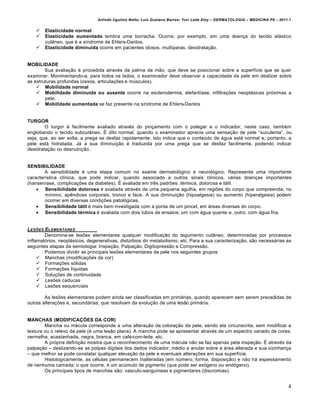 Arlindo Ugulino Netto; Luiz Gustavo Barros; Yuri Leite Eloy – DERMATOLOGIA – MEDICINA P8 – 2011.1


       Elasticidade normal
       Elasticidade aumentada lembra uma borracha. Ocorre, por exemplo, em uma doen€a do tecido el…stico
        cut‡neo, que ‚ a sƒndrome de Ehlers-Danlos.
       Elasticidade diminuída ocorre em pacientes idosos, multƒparas, desidrata€•o.


MOBILIDADE
        Sua avalia€•o ‚ procedida atrav‚s da palma da m•o, que deve se posicionar sobre a superfƒcie que se quer
examinar. Movimentando-a, para todos os lados, o examinador deve observar a capacidade da pele em deslizar sobre
as estruturas profundas (ossos, articula€†es e mˆsculos).
     Mobilidade normal
     Mobilidade diminuída ou ausente ocorre na esclerodermia, elefantƒase, infiltra€†es neopl…sicas pr„ximas a
        pele.
     Mobilidade aumentada se faz presente na sƒndrome de Ehlers-Danlos


TURGOR
        O turgor ‚ facilmente avaliado atrav‚s do pin€amento com o polegar e o indicador, neste caso, tamb‚m
englobando o tecido subcut‡neo. Ž dito normal, quando o examinador aprecia uma sensa€•o de pele “suculenta”, ou
seja, que, ao ser solta, a prega se desfaz rapidamente. Isto indica que o conteˆdo de …gua est… normal e, portanto, a
pele est… hidratada. J… a sua diminui€•o ‚ traduzida por uma prega que se desfaz facilmente, podendo indicar
desidrata€•o ou desnutri€•o.


SENSIBILIDADE
        A sensibilidade ‚ uma etapa comum no exame dermatol„gico e neurol„gico. Representa uma importante
caracterƒstica clƒnica, que pode indicar, quando associado a outros sinais clƒnicos, v…rias doen€as importantes
(hansenƒase, complica€†es da diabetes). Ž avaliada em tr‰s padr†es: térmica, dolorosa e tátil.
     Sensibilidade dolorosa ‚ avaliada atrav‚s de uma pequena agulha, em regi†es do corpo que compreenda, no
        mƒnimo, ap‰ndices corporais, tronco e face. A sua diminui€•o (hipoalgesia) ou aumento (hiperalgesia) podem
        ocorrer em diversas condi€†es patol„gicas.
     Sensibilidade tátil ‚ mais bem investigada com a ponta de um pincel, em …reas diversas do corpo.
     Sensibilidade térmica ‚ avaliada com dois tubos de ensaios, um com …gua quente e, outro, com …gua fria.


LES‚ES ELEMENTARES
        Denomina-se les†es elementares qualquer modifica€•o do tegumento cut‡neo, determinadas por processos
inflamat„rios, neopl…sicos, degenerativas, distˆrbios do metabolismo, etc. Para a sua caracteriza€•o, s•o necess…rias as
seguintes etapas da semiologia: Inspe€•o, Palpa€•o, Digitopress•o e Compress•o.
        Podemos dividir as principais les†es elementares da pele nos seguintes grupos:
      Manchas (modifica€†es da cor)
      Forma€†es s„lidas
      Forma€†es lƒquidas
      Solu€†es de continuidade
      Les†es caducas
      Les†es sequenciais

        As les†es elementares podem ainda ser classificadas em prim…rias, quando aparecem sem serem precedidas de
outras altera€†es e, secund…rias, que resolvam da evolu€•o de uma les•o prim…ria.


MANCHAS (MODIFICAÇÕES DA COR)
        Mancha ou m…cula corresponde a uma altera€•o da colora€•o da pele, sendo ela circunscrita, sem modificar a
textura ou o relevo da pele (‚ uma les•o plana). A mancha pode se apresentar atrav‚s de um espectro variado de cores:
vermelha, acastanhada, negra, branca, em caf‚-com-leite, etc.
        A pr„pria defini€•o mostra que o reconhecimento de uma m…cula n•o se faz apenas pela inspe€•o. Ž atrav‚s da
palpa€•o – deslizando-se as polpas digitais dos dedos indicador, m‚dio e anular sobre a …rea alterada e sua vizinhan€a
– que melhor se pode constatar qualquer eleva€•o da pele e eventuais altera€†es em sua superfƒcie.
        Histologicamente, as c‚lulas permanecem inalteradas (em nˆmero, forma, disposi€•o) e n•o h… espessamento
de nenhuma camada; o que ocorre, ‚ um acˆmulo de pigmento (que pode ser ex„geno ou end„geno).
        Os principais tipos de manchas s•o: vasculo-sanguƒneas e pigmentares (discromias).


                                                                                                                               4
 