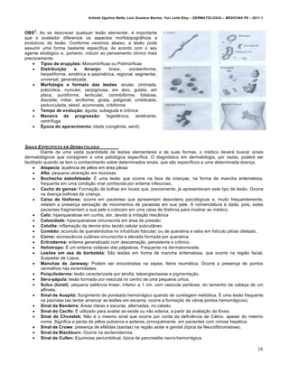 Arlindo Ugulino Netto; Luiz Gustavo Barros; Yuri Leite Eloy – DERMATOLOGIA – MEDICINA P8 – 2011.1


    2
OBS : Ao se descrever qualquer lesão elementar, é importante
que o avaliador diferencie os aspectos morfotopográficos e
evolutivos da lesão. Conforme veremos abaixo, a lesão pode
assumir uma forma bastante específica, de acordo com o seu
agente etiológico e, portanto, induzir ao pensamento clínico mais
precocemente.
     Tipos de erupções: Monomórficas ou Polimórficas
     Distribuição        e    Arranjo:    linear,   zoosteriforme,
        herpetiforme, simétrica e assimétrica, regional, segmentar,
        universal, generalizada.
     Morfologia e formato das lesões: anular, circinada,
        policíclica, numular, serpiginosa, em alvo, gutata, em
        placa, puntiforme, lenticular, corimbiforme, foliácea,
        discóide, miliar, arciforme, girata, poligonal, umbilicada,
        pedunculada, séssil, acuminada, cribiforme
     Tempo de evolução: aguda, subaguda e crônica
     Maneira de progressão: fagedênica, terebrante,
        centrífuga
     Época do aparecimento: idade (congênita, senil).



SINAIS E SPEC•FICOS EM DERMATOLOGIA
         Diante de uma vasta quantidade de lesões elementares e de suas formas, o médico deverá buscar sinais
dermatológicos que consignem a uma patológica específica. O diagnóstico em dermatologia, por vezes, poderá ser
facilitado quando se tem o conhecimento sobre determinados sinais, que são específicos a uma determinada doença.
      Alopecia: ausência de pêlos em área pilosa
      Afta: pequena ulceração em mucosas
      Bochecha esbofeteada: É uma lesão que ocorre na face de crianças, na forma de mancha eritematosa,
         frequente em uma condição viral conhecida por eritema infeccioso.
      Cacho de gemas: Formação de bolhas em locais que, previamente, já apresentavam este tipo de lesão. Ocorre
         na doença bolhosa da criança.
      Caixa de fósforos: ocorre em pacientes que apresentam desordens psicológicas e, muito frequentemente,
         relatam a presença sensação de movimentos de parasitas em sua pele. A nomenclatura é dada, pois, estes
         pacientes fragmentam a sua pele e colocam em uma caixa de fósforos para mostrar ao médico.
      Calo: hiperqueratose em cunha, dor, devido à irritação mecânica
      Calosidade: hiperqueratose circunscrita em área de pressão
      Celulite: inflamação da derme e/ou tecido celular subcutâneo
      Comêdo: acúmulo de queratinócitos no infudíbulo folicular; ou de queratina e sebo em folículo piloso dilatado.
      Corno: excrescência cutânea circunscrita e elevada formada por queratina.
      Eritroderma: eritema generalizado com descamação, persistente e crônico.
      Heliotropo: É um eritema violáceo das pálpebras. Frequente na dermatomiosite.
      Lesões em asa de borboleta: São lesões em forma de mancha eritematosa, que ocorre na região facial.
         Suspeitar de Lúpus.
      Manchas de Janeway: Podem ser encontradas na sepse, febre reumática. Ocorre a presença de pontos
         vermelhos nas exremidades.
      Poiquiloderma: lesão caracterizada por atrofia, teleangiectasias e pigmentação.
      Sero-pápula: lesão formada por vesícula no centro de uma pequena urtica.
      Sulco (túnel): pequena saliência linear, inferior a 1 cm, com vesícula perlácea, do tamanho da cabeça de um
         alfinete.
      Sinal de Auspitz: Surgimento de ponteado hemorrágico quando de curetagem metódica. É uma lesão frequente
         na psoríase (ao tentar arrancar as lesões em escama, ocorre a formação de vários pontos hemorrágicos).
      Sinal da Bandeira: Áreas claras e escuras, alternadas, no cabelo.
      Sinal do Cacifo: É utilizado para avaliar se existe ou não edema, a partir da avaliação da fóvea.
      Sinal de Chvostek: Não é o mesmo sinal que ocorre por conta da deficiência de Cálcio, apesar do mesmo
         nome. Significa a perda de pêlos pubianos e axilares, principalmente, em pacientes com cirrose hepática.
      Sinal de Crowe: presença de efélides (sardas) na região axilar e genital (típica da Neurofibromatose).
      Sinal de Blackburn: Ocorre na esclerodermia.
      Sinal de Cullen: Equimose periumbilical, típica de pancreatite necro-hemorrágica.

                                                                                                                              16
 