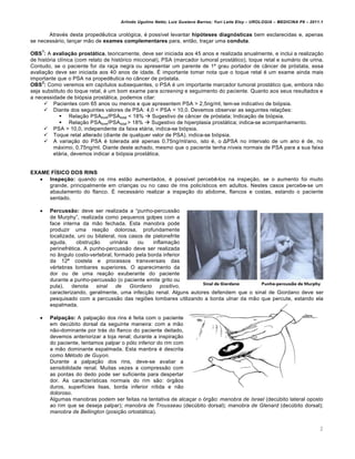 Arlindo Ugulino Netto; Luiz Gustavo Barros; Yuri Leite Eloy – UROLOGIA – MEDICINA P8 – 2011.1


       Atrav€s desta proped‡utica urol…gica, € poss†vel levantar hipóteses diagnósticas bem esclarecidas e, apenas
se necess‚rio, lanƒar m„o de exames complementares para, ent„o, traƒar uma conduta.
    1
OBS : A avaliação prostática, teoricamente, deve ser iniciada aos 45 anos e realizada anualmente, e inclui a realizaƒ„o
de hist…ria cl†nica (com relato de hist…rico miccional), PSA (marcador tumoral prost‚tico), toque retal e sum‚rio de urina.
Contudo, se o paciente for da raƒa negra ou apresentar um parente de 1Œ grau portador de c‰ncer de pr…stata, essa
avaliaƒ„o deve ser iniciada aos 40 anos de idade. • importante tomar nota que o toque retal € um exame ainda mais
importante que o PSA na proped‡utica no c‰ncer de pr…stata.
     2
OBS : Como veremos em cap†tulos subsequentes, o PSA € um importante marcador tumoral prost‚tico que, embora n„o
seja substituto do toque retal, € um bom exame para screening e seguimento do paciente. Quanto aos seus resultados e
a necessidade de bi…psia prost‚tica, podemos citar:
       Pacientes com 65 anos ou menos e que apresentem PSA > 2,5ng/ml, tem-se indicativo de bi…psia.
       Diante dos seguintes valores de PSA: 4,0 < PSA < 10,0. Devemos observar as seguintes relaƒˆes:
              Relaƒ„o PSAlivre/PSA total < 18%  Sugestivo de c‰ncer de pr…stata; Indicaƒ„o de bi…psia.
              Relaƒ„o PSAlivre/PSA total > 18%  Sugestivo de hiperplasia prost‚tica; indica-se acompanhamento.
       PSA > 10,0, independente da faixa et‚ria, indica-se bi…psia.
       Toque retal alterado (diante de qualquer valor de PSA), indica-se bi…psia.
       A variaƒ„o do PSA € tolerada at€ apenas 0,75ng/ml/ano, isto €, o ΔPSA no intervalo de um ano € de, no
          m‚ximo, 0,75ng/ml. Diante deste achado, mesmo que o paciente tenha n†veis normais de PSA para a sua faixa
          et‚ria, devemos indicar a bi…psia prost‚tica.


EXAME FÍSICO DOS RINS
    Inspeção: quando os rins est„o aumentados, € poss†vel perceb‡-los na inspeƒ„o, se o aumento foi muito
     grande, principalmente em crianƒas ou no caso de rins polic†sticos em adultos. Nestes casos percebe-se um
     abaulamento do flanco. • necess‚rio realizar a inspeƒ„o do abdome, flancos e costas, estando o paciente
     sentado.

       Percussão: deve ser realizada a “punho-percuss„o
        de Murphy”, realizada como pequenos golpes com a
        face interna da m„o fechada. Esta manobra pode
        produzir uma reaƒ„o dolorosa, profundamente
        localizada, uni ou bilateral, nos casos de pielonefrite
        aguda,      obstruƒ„o     urin‚ria    ou    inflamaƒ„o
        perinefr€tica. A punho-percuss„o deve ser realizada
        no ‰ngulo costo-vertebral, formado pela borda inferior
        da 12‘ costela e processos transversais das
        v€rtebras lombares superiores. O aparecimento da
        dor ou de uma reaƒ„o exuberante do paciente
        durante a punho-percuss„o (o paciente emite grito ou
        pula),   denota     sinal    de    Giordano    positivo,
        caracterizando, geralmente, uma infecƒ„o renal. Alguns autores defendem que o sinal de Giordano deve ser
        pesquisado com a percuss„o das regiˆes lombares utilizando a borda ulnar da m„o que percute, estando ela
        espalmada.

       Palpação: A palpaƒ„o dos rins € feita com o paciente
        em dec•bito dorsal da seguinte maneira: com a m„o
        n„o-dominante por tr‚s do flanco do paciente deitado,
        devemos anteriorizar a loja renal; durante a inspiraƒ„o
        do paciente, tentamos palpar o p…lo inferior do rim com
        a m„o dominante espalmada. Esta manbra € descrita
        como Método de Guyon.
        Durante a palpaƒ„o dos rins, deve-se avaliar a
        sensibilidade renal. Muitas vezes a compress„o com
        as pontas do dedo pode ser suficiente para despertar
        dor. As caracter†sticas normais do rim s„o: …rg„os
        duros, superf†cies lisas, borda inferior n†tida e n„o
        doloroso.
        Algumas manobras podem ser feitas na tentativa de alcaƒar o …rg„o: manobra de Israel (dec•bito lateral oposto
        ao rim que se deseja palpar); manobra de Trousseau (dec•bito dorsal); manobra de Glenard (dec•bito dorsal);
        manobra de Bellington (posiƒ„o ortost‚tica).


                                                                                                                                2
 