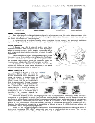 Arlindo Ugulino Netto; Luiz Gustavo Barros; Yuri Leite Eloy – UROLOGIA – MEDICINA P8 – 2011.1




EXAME DOS URETERES
         Pela palpaƒ„o profunda da parede abdominal anterior podem-se determinar dois pontos dolorosos quando existe
infecƒ„o ou obstruƒ„o dos ureteres. O ponto superior fica na parte m€dia dos quadrantes superiores direito e esquerdo,
e o inferior, nas fossas il†acas direita e esquerda.
         A reaƒ„o dolorosa ’ palpaƒ„o profunda destes chamados “pontos ureterais” tem significado diagn…stico,
especialmente quando est„o presentes outros dados sugestivos do comprometimento do tracto urin‚rio alto.

EXAME DA BEXIGA
        A bexiga vazia n„o € palp‚vel, por€m, pode haver
hipersensibilidade na ‚rea suprap•bica ao se fazer a palpaƒ„o.
Retenƒ„o urin‚ria aguda ou crŠnica levando ’ distens„o vesical
pode ser percebida pela inspeƒ„o, palpaƒ„o e percuss„o da regi„o
suprap•bica.
        Se houver retenƒ„o urin‚ria, observam-se reaƒ„o dolorosa
intensa e presenƒa de um abaulamento no hipog‚strio. “ palpaƒ„o,
observa-se uma massa lisa e firme na linha m€dia (globo vesical).
Em mulheres, o esvaziamento vesical por cateterismo poder‚ ser
necess‚rio para o diagn…stico diferencial com cisto do ov‚rio.
        A palpaƒ„o era utilizada para avaliaƒ„o de extens„o
tumoral com invas„o de parede vesical. Atualmente, € um exame
desnecess‚rio diante da efic‚cia da US e da TC.

EXAME DA PRÓSTATA
         O exame da pr…stata € feito pelo
toque retal. O toque retal € um exame de
extrema import‰ncia para o diagn…stico do
c‰ncer de pr…stata, e depende muito da
experi‡ncia do m€dico. • um exame de
grande utilidade, com 80% de sensibilidade e
90% de especificidade. Embora a pr…stata
n„o seja um componente do sistema urin‚rio,
ela se relaciona com a porƒ„o prost‚tica da
uretra masculina e, portanto, a pesquisa de
alteraƒˆes do volume ou da consist‡ncia
desta gl‰ndula torna-se importante para o
diagn…stico de retenƒ„o urin‚ria por
hiperplasia da pr…stata, por exemplo.
         O paciente € deitado na maca em uma posiƒ„o em que o ‰nus seja acess†vel e relaxado (a melhor posiƒ„o € a
de litotomia, ou ginecol…gica). O m€dico, vestindo luvas, lubrifica seu dedo indicador em uma soluƒ„o (com ou sem
anest€sico) e, solicitando que o paciente efetue um leve esforƒo defecat…rio (para facilitar a protrus„o da mucosa), deve
inserir o indicador na ampola retal passando atrav€s do ‰nus. A face anterior do dedo deve partir em direƒ„o ’ face
anterior do reto. A consist‡ncia normal da pr…stata € glandular ou fibroel‚stica (semelhante ’ cartilagem do nariz).
Qualquer alteraƒ„o quanto a consist‡ncia ou regularidade da gl‰ndula (presenƒa de n…dulos) deve ser relatada pelo
examinador, e tem-se indicaƒ„o de bi…psia prost‚tica.
         Como 70% dos tumores s„o de localizaƒ„o perif€rica, € bastante eficaz o diagn…stico por meio deste m€todo. E,
                                 1        2
assim como mostrado na OBS e OBS , o exame do toque torna-se mais importante que o pr…prio PSA – uma vez
alterado o toque prost‚tico, indica-se bi…psia, independente dos valores de PSA.

                                                                                                                                3
 