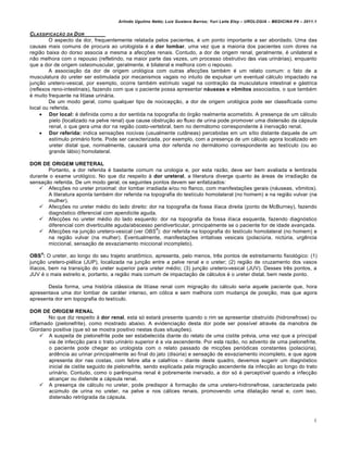 Arlindo Ugulino Netto; Luiz Gustavo Barros; Yuri Leite Eloy – UROLOGIA – MEDICINA P8 – 2011.1


CLASSIFICAƒ„O DA D OR
        O aspecto da dor, frequentemente relatada pelos pacientes, € um ponto importante a ser abordado. Uma das
causas mais comuns de procura ao urologista € a dor lombar, uma vez que a maioria dos pacientes com dores na
regi„o baixa do dorso associa a mesma a afecƒˆes renais. Contudo, a dor de origem renal, geralmente, € unilateral e
n„o melhora com o repouso (refletindo, na maior parte das vezes, um processo obstrutivo das vias urin‚rias), enquanto
que a dor de origem osteomuscular, geralmente, € bilateral e melhora com o repouso.
        A associaƒ„o da dor de origem urol…gica com outras afecƒˆes tamb€m € um relato comum: o fato de a
musculatura do ureter ser estimulada por mecanismos vagais no intuito de expulsar um eventual c‚lculo impactado na
junƒ„o uretero-vesical, por exemplo, ocorre tamb€m est†mulo vagal na contraƒ„o da musculatura intestinal e g‚strica
(reflexos reno-intestinais), fazendo com que o paciente possa apresentar náuseas e vômitos associados, o que tamb€m
€ muito frequente na lit†ase urin‚ria.
        De um modo geral, como qualquer tipo de nocicepƒ„o, a dor de origem urol…gica pode ser classificada como
local ou referida.
      Dor local: € definida como a dor sentida na topografia do …rg„o realmente acometido. A presenƒa de um c‚lculo
         pielo (localizado na pelve renal) que cause obstruƒ„o ao fluxo de urina pode promover uma distens„o da c‚psula
         renal, o que gera uma dor na regi„o costo-vertebral, bem no derm‚tomo correspondente ’ inervaƒ„o renal.
      Dor referida: indica sensaƒˆes nocivas (usualmente cut‰neas) percebidas em um s†tio distante daquele de um
         est†mulo prim‚rio forte. Pode ser caracterizada, por exemplo, com a presenƒa de um c‚lculo agora localizado em
         ureter distal que, normalmente, causar‚ uma dor referida no derm‚tomo correspondente ao test†culo (ou ao
         grande l‚bio) homolateral.

DOR DE ORIGEM URETERAL
       Portanto, a dor referida € bastante comum na urologia e, por esta raz„o, deve ser bem avaliada e lembrada
durante o exame urol…gico. No que diz respeito ’ dor ureteral, a literatura diverge quanto ’s ‚reas de irradiaƒ„o da
sensaƒ„o referida. De um modo geral, os seguintes pontos devem ser enfatizados:
     Afecƒˆes no ureter proximal: dor lombar irradiada e/ou no flanco, com manifestaƒˆes gerais (n‚useas, vŠmitos).
       A literatura aponta tamb€m dor referida na topografia do test†culo homolateral (no homem) e na regi„o vulvar (na
       mulher).
     Afecƒˆes no ureter m€dio do lado direito: dor na topografia da fossa il†aca direita (ponto de McBurney), fazendo
       diagn…stico diferencial com apendicite aguda.
     Afecƒˆes no ureter m€dio do lado esquerdo: dor na topografia da fossa il†aca esquerda, fazendo diagn…stico
       diferencial com diverticulite aguda/abscesso peridiverticular, principalmente se o paciente for de idade avanƒada.
                                                    4
     Afecƒˆes na junƒ„o uretero-vesical (ver OBS ): dor referida na topografia do test†culo homolateral (no homem) e
       na regi„o vulvar (na mulher). Eventualmente, manifestaƒˆes irritativas vesicais (polaci•ria, nict•ria, urg‡ncia
       miccional, sensaƒ„o de esvaziamento miccional incompleto).
    4
OBS : O ureter, ao longo do seu trajeto anatŠmico, apresenta, pelo menos, tr‡s pontos de estreitamento fisiol…gico: (1)
junƒ„o uretero-pi€lica (JUP), localizada na junƒ„o entre a pelve renal e o ureter; (2) regi„o de cruzamento dos vasos
il†acos, bem na transiƒ„o do ureter superior para ureter m€dio; (3) junƒ„o uretero-vesical (JUV). Desses tr‡s pontos, a
JUV € o mais estreito e, portanto, a regi„o mais comum de impactaƒ„o de c‚lculos € o ureter distal, bem neste ponto.

       Desta forma, uma hist…ria cl‚ssica de lit†ase renal com migraƒ„o do c‚lculo seria aquele paciente que, hora
apresentava uma dor lombar de car‚ter intenso, em c…lica e sem melhora com mudanƒa de posiƒ„o, mas que agora
apresenta dor em topografia do test†culo.

DOR DE ORIGEM RENAL
        No que diz respeito ’ dor renal, esta s… estar‚ presente quando o rim se apresentar obstru†do (hidronefrose) ou
inflamado (pielonefrite), como mostrado abaixo. A evidenciaƒ„o desta dor pode ser poss†vel atrav€s da manobra de
Giordano positiva (que s… se mostra positivo nestas duas situaƒˆes).
      A suspeita de pielonefrite pode ser estabelecida diante do relato de uma cistite pr€via, uma vez que a principal
        via de infecƒ„o para o trato urin‚rio superior € a via ascendente. Por esta raz„o, no advento de uma pielonefrite,
        o paciente pode chegar ao urologista com o relato passado de micƒˆes peri…dicas constantes (polaci•ria),
        ard‡ncia ao urinar principalmente ao final do jato (dis•ria) e sensaƒ„o de esvaziamento incompleto, e que agora
        apresenta dor nas costas, com febre alta e calafrios – diante deste quadro, devemos sugerir um diagn…stico
        inicial de cistite seguido de pielonefrite, sendo explicada pela migraƒ„o ascendente da infecƒ„o ao longo do trato
        urin‚rio. Contudo, como o par‡nquima renal € pobremente inervado, a dor s… € percept†vel quando a infecƒ„o
        alcanƒar ou distende a c‚psula renal.
      A presenƒa de c‚lculo no ureter, pode predispor ’ formaƒ„o de uma uretero-hidronefrose, caracterizada pelo
        ac•mulo de urina no ureter, na pelve e nos c‚lices renais, promovendo uma dilataƒ„o renal e, com isso,
        distens„o retr…grada da c‚psula.



                                                                                                                                4
 