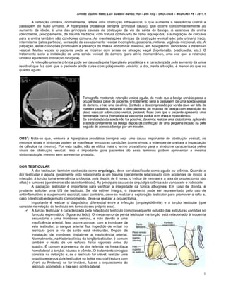 Arlindo Ugulino Netto; Luiz Gustavo Barros; Yuri Leite Eloy – UROLOGIA – MEDICINA P8 – 2011.1


         A retenção urinária, normalmente, reflete uma obstrução infra-vesical, o que aumenta a resistência uretral a
passagem de fluxo urinário. A hiperplasia prostática benigna (principal causa), que ocorre concomitantemente ao
aumento da idade, é uma das principais causas de obstrução da via de saída da bexiga. A estenose da uretra
(decorrente, principalmente, de trauma na bacia, com fratura cominuvita de ramo isquiopubis) e a migração de cálculos
para a uretra também são condições comuns. As manifestações clínicas da obstrução vesical são: jato urinário fraco,
intermitente (jatos partidos), sensação de esvaziamento vesical incompleto, polaciúria, nictúria, urgência miccional, etc. A
palpação, estas condições promovem a presença de massa abdominal dolorosa, em hipogástrio, denotando a distensão
vesical. Muitas vezes, o paciente pode se mostrar com sinais de ativação vagal (hipotensão, bradicardia, etc.). O
tratamento seria a instalação de uma sonda vesical de demora (para alívio momentâneo, uma vez que a retenção
urinária aguda tem indicação cirúrgica).
         A retenção urinária crônica pode ser causada pela hiperplasia prostática e é caracterizada pelo aumento da urina
residual que faz com que o paciente ainda curse com gotejamento urinário. A dor, nesta situação, é menor do que no
quadro agudo.




                                          Tomografia mostrando retenção vesical aguda, de modo que a bexiga urinária passa a
                                          ocupar toda a pelve do paciente. O tratamento seria a passagem de uma sonda vesical
                                          de demora, e não uma de alívio. Contudo, a descompressão por sonda deve ser feita de
                                          maneira paulatina, evitando o descolamento de mucosa de bexiga com exposição do
                                          plexo vascular submucoso vesical, podendo fazer com que o paciente apresenta uma
                                          hemorragia franca (hematúria ex vaccum) e evoluir com choque hipovolêmico.
                                          Se a instalação da sonda não for possível, devemos realizar uma cistostomia, aplicando
                                          a sonda diretamente na bexiga depois da confecção de uma pequena incisão na pele
                                          seguida do acesso a bexiga por um trocater.


    4
OBS : Nota-se que, embora a hiperplasia prostática benigna seja uma causa importante de obstrução vesical, os
mesmos sinais e sintomas podem se manifestar em outras condições (como vimos, a estenose de uretra e a impactação
de cálculos na mesma). Por esta razão, não se utiliza mais o termo prostatismo para a síndrome caracterizada pelos
sinais de obstrução vesical. Isso é importante pois pacientes do sexo feminino podem apresentar a mesma
sintomatologia, mesmo sem apresentar próstata.


DOR TESTICULAR
         A dor testicular, também conhecida como orquialgia, deve ser classificada como aguda ou crônica. Quando a
dor testicular é aguda, geralmente está relacionada a um trauma (geralmente relacionado com acidentes de moto), a
infecção, à torção (uma emergência urológica, pois depois de 6 horas, o índice de necrose e a taxa de orquiectomia são
altas) e tumores (geralmente são assintomáticos). As principais causas de orquialgia crônica são varicocele e hidrocele.
         A palpação testicular é importante para verificar a integridade da túnica albugínea. Em caso de dúvida, é
prudente solicitar uma US de testículo. Se ela estiver íntegra, o tratamento pode ser representado pelo uso de
antiinflamatório e suspensório escrotal; caso contrário, deve-se realizar a exploração testicular para promover a rafia e,
caso o testículo esteja muito comprometido, deve-se realizar a orquiectomia.
         Importante é realizar o diagnóstico diferencial entre a infecção (orquiepididimite) e a torção testicular (que
consiste na rotação do testículo em torno do seu próprio eixo).
      A torção testicular é caracterizada pela rotação do testículo com consequente oclusão das estruturas contidas no
         funículo espermático (figura ao lado). O mecanismo de perda testicular na torção está relacionado à isquemia
         secundária a uma trombose venosa, e não devido a uma
         insuficiência arterial. Isso ocorre porque, com a trombose da
         veia testicular, o sangue arterial fica impedido de entrar no
         testículo (pois a via de saída está obstruída). Depois da
         instalação da trombose, instala-se a insuficiência arterial.
         Normalmente, na história clínica da torção testicular, é comum
         também o relato de um esforço físico vigoroso antes do
         quadro. É comum a presença de dor referida na fossa ilíaca
         homolateral à torção, náusea e vômito. O tratamento cirúrgico
         consiste na detorção e, se o testículo for viável, realizar uma
         orquidopexia dos dois testículos na bolsa escrotal (sutura com
         Vycril ou Prolene); se for inviável, faz-se a orquiectomia do
         testículo acometido e fixa-se o contra-lateral.

                                                                                                                                 6
 
