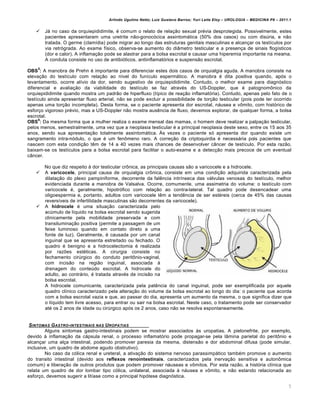 Arlindo Ugulino Netto; Luiz Gustavo Barros; Yuri Leite Eloy – UROLOGIA – MEDICINA P8 – 2011.1


       Já no caso da orquiepididimite, é comum o relato de relação sexual prévia desprotegida. Possivelmente, estes
        pacientes apresentaram uma uretrite não-gonocócica assintomática (50% dos casos) ou com disúria, e não
        tratada. O germe (clamídia) pode migrar ao longo das estruturas genitais masculinas e alcançar os testículos por
        via retrógrada. Ao exame físico, observa-se aumento do diâmetro testicular e a presença de sinais flogísticos
        (dor e calor). A inflamação pode se alastrar para a bolsa escrotal e causar uma hiperemia importante na mesma.
        A conduta consiste no uso de antibióticos, antiinflamatórios e suspensão escrotal.
    5
OBS : A manobra de Prehn é importante para diferenciar estes dois casos de orquialgia aguda. A manobra consiste na
elevação do testículo com relação ao nível do funículo espermático. A manobra é dita positiva quando, após o
levantamento, ocorre alívio da dor, sendo sugestivo de orquiepididimite. Contudo, o melhor exame para diagnóstico
diferencial e avaliação da viabilidade do testículo se faz através do US-Doppler, que é patognomônico da
orquiepididimite quando mostra um padrão de hiperfluxo (típico de reação inflamatória). Contudo, apenas pelo fato de o
testículo ainda apresentar fluxo arterial, não se pode excluir a possibilidade de torção testicular (pois pode ter ocorrido
apenas uma torção incompleta). Desta forma, se o paciente apresenta dor escrotal, náusea e vômito, com histórico de
esforço vigoroso prévio, mas a US-Doppler não mostra ausência de fluxo, devemos explorar, de qualquer forma, a bolsa
escrotal.
      6
OBS : Da mesma forma que a mulher realiza o exame mensal das mamas, o homem deve realizar a palpação testicular,
pelos menos, semestralmente, uma vez que a neoplasia testicular é a principal neoplasia deste sexo, entre os 15 aos 35
anos, sendo sua apresentação totalmente assintomática. Às vezes o paciente só apresenta dor quando existe um
sangramento intra-nódulo, o que é um fenômeno raro. A correção da criptoquirdia é necessária pois pacientes que
nascem com esta condição têm de 14 a 40 vezes mais chances de desenvolver câncer de testículo. Por esta razão,
baixam-se os testículos para a bolsa escrotal para facilitar o auto-exame e a detecção mais precoce de um eventual
câncer.

        No que diz respeito à dor testicular crônica, as principais causas são a varicocele e a hidrocele.
       A varicocele, principal causa de orquialgia crônica, consiste em uma condição adquirida caracterizada pela
        dilatação do plexo pampiniforme, decorrente da falência intrínseca das válvulas venosas do testículo, melhor
        evidenciada durante a manobra de Valsalva. Ocorre, comumente, uma assimetria do volume: o testículo com
        varicocele é, geralmente, hipotrófico com relação ao contra-lateral. Tal quadro pode desencadear uma
        oligoespermia e, portanto, adultos com varicocele têm a tendência de ser estéreis (cerca de 45% das causas
        reversíveis de infertilidade masculinas são decorrentes da varicocele).
       A hidrocele é uma situação caracterizada pelo
        acúmulo de líquido na bolsa escrotal sendo sugerida
        clinicamente pela mobilidade preservada e com
        transiluminação positiva (permite a passagem de um
        feixe luminoso quando em contato direto a uma
        fonte de luz). Geralmente, é causada por um canal
        inguinal que se apresenta estreitado ou fechado. O
        quadro é benigno e a hidrocelectomia é realizada
        por razões estéticas. A cirurgia consiste no
        fechamento cirúrgico do conduto peritônio-vaginal,
        com incisão na região inguinal, associada à
        drenagem do conteúdo escrotal. A hidrocele do
        adulto, ao contrário, é tratada através de incisão na
        bolsa escrotal.
        A hidrocele comunicante, caracterizada pela patência do canal inguinal, pode ser exemplificada por aquele
        quadro clínico caracterizado pela alteração do volume da bolsa escrotal ao longo do dia: o paciente que acorda
        com a bolsa escrotal vazia e que, ao passar do dia, apresenta um aumento da mesma, o que significa dizer que
        o líquido tem livre acesso, para entrar ou sair na bolsa escrotal. Neste caso, o tratamento pode ser conservador
        até os 2 anos de idade ou cirúrgico após os 2 anos, caso não se resolva espontaneamente.


 S INTOMAS G ASTRO -INTESTINAIS NAS U ROPATIAS
        Alguns sintomas gastro-intestinais podem se mostrar associados às uropatias. A pielonefrite, por exemplo,
devido à inflamação da cápsula renal, o processo inflamatório pode propagar-se pela lâmina parietal do peritônio e
alcançar uma alça intestinal, podendo promover paresia da mesma, distensão e dor abdominal difusa (pode simular,
inclusive, um quadro de abdome agudo obstrutivo).
        No caso da cólica renal e ureteral, a ativação do sistema nervoso parassimpático também promo