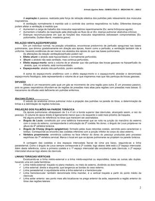 Arlindo Ugulino Netto –SEMIOLOGIA II – MEDICINA P5 – 2009.2



         A expiração é passiva, realizada pela força de retração elástica dos pulmões pelo relaxamento dos músculos
inspiratórios.
         A ventilação normalmente é mantida sob o controle dos centros respiratórios no bulbo. Diferentes doenças
podem afetar a ventilação à medida que:
     Aumentem a carga de trabalho dos músculos respiratórios repentinamente (Ex: asma brônquica aguda);
     Aumentem o trabalho da respiração pela obstrução ao fluxo de ar (Ex: doença pulmonar obstrutiva crônica);
     Doenças neuromusculares em que as funções dos músculos respiratórios estivessem comprometidas (Ex:
         poliomielite; Guillain-Barré, miastenia grave)

RELAÇÃO VENTILAÇÃO/PERFUSÃO
       Em um indivíduo normal, na posição ortostática, encontra-se predomínio de perfusão sanguínea nas bases
pulmonares, que diminui gradativamente em direção aos ápices. Assim como a perfusão, a ventilação também não é
uniforme, havendo evidências de ser menor nos alvéolos dos ápices do que nas bases pulmonares.
       As alterações da relação ventilação/perfusão podem ser:
      Efeito shunt: o alvéolo está hipoventilado e normalmente perfundido.
      Shunt: o alvéolo não está ventilado, mas continua perfundido.
      Efeito espaço-morto: seria o volume de ar alveolar que não participa das trocas gasosas na hipoperfusão do
        alvéolo, que, no entanto, está normoventilado.
      Espaço-morto: alvéolo não-perfundido, porém ventilado.

       A soma do espaço-morto anatômico com o efeito espaço-morto e o espaço-morto alveolar e denominada
espaço-morto fisiológico, este representando o volume de ar que inspiramos mas que não participa de trocas gasosas.

DIFUSÃO
        Difusão é um mecanismo pelo qual um gás se movimento de uma região para outra. É um processo passivo,
pois os gases respiratórios difundem-se de regiões de pressões mais altas para regiões com pressões mais baixas. O
mecanismo da difusão está deficiente em pulmões enfermos.


ANATOMIA C LƒNICA
        O estudo da anatomia clínica pulmonar inclui a projeção dos pulmões na parede do tórax, a determinação de
linhas e a delimitação de regiões torácicas.

PROJEÇÃO DOS PULMÕES NA PAREDE TORÁCICA
       Os ápices pulmonares ultrapassam de 3 a 4 cm a borda superior das clavículas, alcançado assim, a raiz do
pescoço. O volume do ápice direito é ligeiramente menor que o do esquerdo e está mais próximo da traquéia.
       Há alguns pontos de referência no tórax que merecem ser assinalados:
    Ângulo de Louis: constituído por uma saliência transversal que se nota na junção do manúbrio do esterno
       com o corpo do esterno, correspondente à articulação da 2ª costela. No dorso, o ângulo de Louis projeta-se na
       altura da 4ª vértebra torácica.
    Ângulo de Charpy (ângulo epigástrico): formado pelas duas rebordas costais, servindo para caracterizar o
       biótipo. Corresponde ao encontro das costelas inferiores com a porção inferior do corpo do osso esterno.
    Vértebra proeminente: eminência cutânea na face inferior do dorso do pescoço produzida pelo processo
       espinhoso da 7ª vértebra cervical. Marca o local em que os ápices pulmonares se projetam na parede torácica.

        A contagem das costelas e dos espaços intercostais faz-se de cima pra baixo, seguindo-se a linha
paraesternal. Como o ângulo de Loius sempre corresponde à 2ª costela, logo abaixo dele está o 2º espaço intercostal.
Além desta referência, como a primeira costela e o 1º espaço intercostal são encobertos pela clavícula, o 2º espaço
intercostal situa-se logo abaixo da clavícula.

LINHAS TORÁCIAS VERTICAIS
      Excetuando-se a linha médio-esternal e a linha médio-espinhal ou espondiléia, todas as outras são duplas,
havendo uma em cada hemitórax:
    Linha médio-esternal: traçada no plano mediano, no meio do esterno, dividindo os dois hemitórax;
    Linha esternal: direita e esquerda, que tangencia as bordas do osso esterno.
    Linha paraesternal: é equidistante entre a linha esternal e a hemiclavicular
    Linha hemiclavicular: também denominada linha mamilar, é a vertical traçada a partir do ponto médio da
       clavícula
    Linha axilar anterior: seu ponto mais alto localiza-se na prega anterior da axila, separando a região anterior do
       tórax das regiões laterais

                                                                                                                         2
 