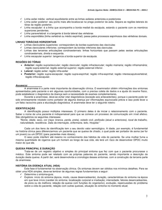 Arlindo Ugulino Netto –SEMIOLOGIA II – MEDICINA P5 – 2009.2



     Linha axilar média: vertical equidistante entre as linhas axilares anteriores e posteriores
     Linha axilar posterior: seu ponto mais alto localiza-se na prega posterior da axila. Separa as regiões laterais do
      tórax da região posterior.
     Linha escapular: é a linha que acompanha a borda medial da escápula, estando o paciente com os membros
      superiores pendentes.
     Linha paravertebral: é a tangente à borda lateral das vértebras
     Linha espondiléia (linha vertebral ou médio espinhal): passa pelos processos espinhosos das vértebras dorsais.

LINHAS TORÁCIAS HORIZONTAIS
    Linhas claviculares superiores: correspondem às bordas superiores das clavículas
    Linhas claviculares inferiores: correspondem às bordas inferiores das clavículas
    Linhas das terceiras articulações condroesternais: linhas horizontais que passam pelas sextas articulações
      condroesternais, direita e esquerda.
    Linha escapular superior: tangencia a borda superior da escápula.

REGIÕES DO TÓRAX
    Anterior: região supraclavicular; região clavicular; região infraclavicular; região mamaria; região inframamária;
      região supra-esternal; região esternal superior; região esternal inferior.
    Lateral: região axilar; região infra-axilar
    Posterior: região supra-escapular; região supra-espinhal; região infra-espinhal; região interescapulovertebral;
      região infra-escapular.


ANAMNESE
        A anamnese é a parte mais importante da observação clínica. O examinador obtém informações dos sintomas
apresentados pelo paciente e em algumas oportunidades, com a precisa coleta de dados e a ajuda do exame físico,
pode estabelecer o diagnóstico da doença sem a necessidade de exames complementares.
        Durante a anamnese, deve-se evitar citar diagnósticos (exceção aos antecedentes), porque o paciente pode ter
sido erroneamente rotulado como portador de alguma doença por informações equivocada prévia e isso pode levar a
um falso raciocínio para a elucidação diagnóstica. A anamnese deve ter o seguinte roteiro:

IDENTIFICAÇÃO
       A identificação possui múltiplos interesses. O primeiro deles é de iniciar o relacionamento com o paciente.
Saber o nome de uma paciente é indispensável para que se comece um processo de comunicação em nível afetivo.
São obrigatórios os seguintes interesses:
   “Nome, idade, sexo, cor (ra•a: branca, parda, preta), estado civil, profiss‚o (atual e anteriores), local de trabalho,
   naturalidade, residƒncia. Data da interna•‚o, enfermaria, leito, Hospital.”

        Cada um dos itens da identificação tem o seu devido valor semiológico. A idade, por exemplo, é fundamental
na história clínica para diferenciarmos um paciente que se queixa de chiado, o qual pode ser portador de asma (se for
um jovem) ou um DPOC (para pacientes mais idosos).
        O sexo pode interferir até mesmo no conhecimento dos hábitos de vida do paciente. Se uma mulher fuma a
mesma quantidade de cigarros que um homem ao longo de sua vida, ela terá um risco de desenvolver DPOC muito
maior do que ele.

QUEIXA PRINCIPAL E DURAÇÃO
       Trata-se de um registro objetivo e simples do principal sintoma que fez com que o paciente procurasse o
médico. Este sintoma pode ser relatado com as próprias palavras do paciente, sendo importante a descrição da
duração desta queixa. A partir daí, será desenvolvida a cronologia desses sintomas, com a construção da terceira parte
da anamnese.

HISTÓRIA DA DOENÇA ATUAL (HDA)
       Esta fase é fundamental na observação clínica. Os sintomas devem ser obtidos nos mínimos detalhes. Para se
obter uma HDA simples, deve-se lembrar de algumas regras fundamentais a seguir:
     Determine o sintoma-guia;
     Explore: início do sintoma (época, modo, causa desencadeante), duração, características do sintoma na época
       em que teve início (caráter do sintoma; localização corporal e irradiação; intensidade; fatores desencadeantes,
       de piora ou de melhora; relação da queixa com funções do organismo), evolução, repercussões do problema
       sobre a vida do paciente, relação com outras queixas, situação do sintoma no momento atual;



                                                                                                                           3
 