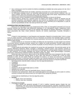 Arlindo Ugulino Netto –SEMIOLOGIA II – MEDICINA P5 – 2009.2



        Use o sintoma-guia como fio condutor da história e estabeleça as relações das outras queixas com ele. Use a
         ordem cronológica;
        As perguntas formuladas devem ser simples, acessíveis e de acordo com o nível cultural de cada doente;
        As informações prestadas devem ser transcritas preferentemente em termos técnicos (médicos), mas, em
         certas ocasiões, será lícito transcrever para a HDA as palavras leigas (entre aspas), especialmente se elas
         referirem a um sintoma permanentemente enfatizado pelo paciente;
        Anote também nomes e resultados de exames laboratoriais realizados no decurso da doença;
        Quando possível, permita que o paciente conte sua história como deseja e saliente os aspectos que ele
         considera importante. Evite perguntas sugestivas, que fornecem as respostas para as perguntas. A história
         deve ser narrada pelo próprio doente, sempre que possível, ou por intermédio de um responsável, no caso de
         doentes impossibilitados de falar, fato esse que deverá ser anotado.

INTERROGATÓRIO SINTOMATOLÓGICO
        Nesta parte da observação clínica, que complementa a HDA, é feito um interrogatório sistemático em busca de
possíveis sintomas que não foram nela diretamente localizados. É um interrogatório dirigido, indagando-se sobre
sintomas e sinais mais frequentes em cada um dos sistemas. Nas doenças do aparelho respiratório, os principais a
serem pesquisados são: tosse, chiado (sibilância), dispnéia, dor torácica, expectoração, rouquidão, hemoptise e
vômica.

Tosse.
        A tosse é o mais importante e o mais frequente sinal respiratório. Segundo um provérbio latino: “amor e a tosse
nunca se podem esconder”. A tosse define-se como um mecanismo que envolve uma inspiração rápida e profunda,
seguida do fechamento da glote, contração dos músculos expiratórios, terminando com uma expiração forçada, após
abertura súbita da glote.
        A tosse consiste em um mecanismo de reflexo de defesa das vias respiratórias, as quais reagem aos irritantes
ou procuram eliminar secreções anormais, sempre com o objetivo de manter permeáveis. Contudo, pode tornar-se
nociva ao sistema respiratório, em virtude do aumento da pressão na árvore brônquica, que culmina na distensão dos
septos alveolares.
        A tosse resulta de estimulação dos receptores da mucosa das vias respiratórias. Tais estímulos podem ser de
natureza inflamatória (hiperemia, edema, secreções e ulcerações), mecânica (poeira, corpo estranho, aumento ou
diminuição da pressão pleural como ocorre nos derrames e nas atelectasias), químicas (gases irritantes) e térmica (frio
ou calor excessivo). As principais patologias que causam tosse são: asma, refluxo gastroesofágico, bronquites,
pneumonias, medicamentos (inibidores da ECA), adenóides, faringites, laringites,
        Quanto aos seus mecanismos, sabe-se que as vias aferentes partem das zonas tussígenas indo até o bulbo,
mediadas por fibras aferentes viscerais gerais do nervo vago. Este estímulo é carreado até o centro da tosse,
localizado no bulbo, de onde partem fibras que estimulam os núcleos e os nervos que promovem o componente
eferente deste mecanismo: os estímulos dirigem-se à glote e aos músculos expiratórios via nervo laríngeo recorrente
(responsável pelo fechamento da glote), pelo nervo frênico e pelos nervos que inervam os músculos expiratórios.
        Semiologicamente, deve-se avaliar a tosse por meio dos seguintes parâmetros:
     Frequência
     Intensidade
     Duração (aguda ou crônica)
     Tonalidade
     Presença ou não de expectoração (seca ou úmida)
     Relações com o decúbito
     Período do dia em que é maior sua intensidade (diurno, noturno ou diuturno)
     Fenômenos que acompanham: vômito (por compressão gástrica e/ou excitação do centro bulbar do vômito),
        tonturas e síncopes (nas crises de tosse, por diminuição do fluxo sanguíneo cerebral).

         A tosse pode ser classificada por meio dos seguintes pontos:
        Duração:
             o Aguda: menor que 3 semanas.
             o Crônica: maior que 3 semanas.

        Produção de secreção:
            o Seca: quando não apresenta secreção. É inútil e maléfica, causando apenas irritação das vias
               respiratórias. Têm como causas mais frequentes as doenças pleurais, traqueítes, insuficiência cardíaca
               e asma brônquica. Pode ser provocada ainda por medicamentos inibidores da enzima conversora da
               angiotensina (ECA).



                                                                                                                          4
 