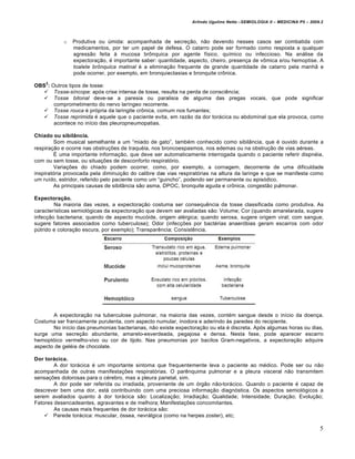 Arlindo Ugulino Netto –SEMIOLOGIA II – MEDICINA P5 – 2009.2



           o   Produtiva ou €mida: acompanhada de secre•‚o, n‚o devendo nesses casos ser combatida com
               medicamentos, por ter um papel de defesa. O catarro pode ser formado como resposta a qualquer
               agress‚o feita ƒ mucosa br„nquica por agente f…sico, qu…mico ou infeccioso. Na an†lise da
               expectora•‚o, ‡ importante saber: quantidade, aspecto, cheiro, presen•a de v„mica e/ou hemoptise. A
               toalete brônquica matinal ‡ a elimina•‚o frequente de grande quantidade de catarro pela manh‚ e
               pode ocorrer, por exemplo, em bronquiectasias e bronquite cr„nica.
    2
OBS : Outros tipos de tosse:
    Tosse-síncope: apˆs crise intensa de tosse, resulta na perda de consci‰ncia;
    Tosse bitonal deve-se a paresia ou paralisia de alguma das pregas vocais, que pode significar
       comprometimento do nervo lar…ngeo recorrente.
    Tosse rouca ‡ prˆpria da laringite cr„nica, comum nos fumantes;
    Tosse reprimida ‡ aquele que o paciente evita, em raz‚o da dor tor†cica ou abdominal que ela provoca, como
       acontece no in…cio das pleuropneumopatias.

Chiado ou sibilância.
        Som musical semelhante a um “miado de gato”, tamb‡m conhecido como sibilŒncia, que ‡ ouvido durante a
respira•‚o e ocorre nas obstru••es de traqu‡ia, nos broncoespasmos, nos edemas ou na obstru•‚o de vias a‡reas.
        Ž uma importante informa•‚o, que deve ser automaticamente interrogada quando o paciente referir dispn‡ia,
com ou sem tosse, ou situa••es de desconforto respiratˆrio.
        Varia••es do chiado podem ocorrer, como, por exemplo, a cornagem, decorrente de uma dificuldade
inspiratˆria provocada pela diminui•‚o do calibre das vias respiratˆrias na altura da laringe e que se manifesta como
um ru…do, estridor, referido pelo paciente como um “guincho”, podendo ser permanente ou episˆdico.
        As principais causas de sibilŒncia s‚o asma, DPOC, bronquite aguda e cr„nica, congest‚o pulmonar.

Expectoração.
        Na maioria das vezes, a expectora•‚o costuma ser consequ‰ncia da tosse classificada como produtiva. As
caracter…sticas semiolˆgicas da expectora•‚o que devem ser avaliadas s‚o: Volume; Cor (quando amarelarada, sugere
infec•‚o bacteriana; quando de aspecto mucˆide, origem al‡rgica; quando serosa, sugere origem viral; com sangue,
sugere fatores associados como tuberculose); Odor (infec••es por bact‡rias anaerˆbias geram escarros com odor
p€trido e colora•‚o escura, por exemplo); Transpar‰ncia; Consist‰ncia.




       A expectora•‚o na tuberculose pulmonar, na maioria das vezes, cont‡m sangue desde o in…cio da doen•a.
Costuma ser francamente purulenta, com aspecto numular, inodora e aderindo ƒs paredes do recipiente.
       No in…cio das pneumonias bacterianas, n‚o existe expectora•‚o ou ela ‡ discreta. Apˆs algumas horas ou dias,
surge uma secre•‚o abundante, amarelo-esverdeada, pegajosa e densa. Nesta fase, pode aparecer escarro
hemoptˆico vermelho-vivo ou cor de tijolo. Nas pneumonias por bacilos Gram-negativos, a expectora•‚o adquire
aspecto de gel‡ia de chocolate.

Dor torácica.
        A dor tor†cica ‡ um importante sintoma que frequentemente leva o paciente ao m‡dico. Pode ser ou n‚o
acompanhada de outras manifesta••es respiratˆrias. O par‰nquima pulmonar e a pleura visceral n‚o transmitem
sensa••es dolorosas para o c‡rebro, mas a pleura parietal, sim.
        A dor pode ser referida ou irradiada, proveniente de um ˆrg‚o n‚o-tor†cico. Quando o paciente ‡ capaz de
descrever bem uma dor, est† contribuindo com uma preciosa informa•‚o diagnˆstica. Os aspectos semiolˆgicos a
serem avaliados quanto ƒ dor tor†cica s‚o: Localiza•‚o; Irradia•‚o; Qualidade; Intensidade; Dura•‚o; Evolu•‚o;
Fatores desencadeantes, agravantes e de melhora; Manifesta••es concomitantes.
        As causas mais frequentes de dor tor†cica s‚o:
     Parede tor†cica: muscular, ˆssea, nevr†lgica (como na herpes zoster), etc;

                                                                                                                        5
 