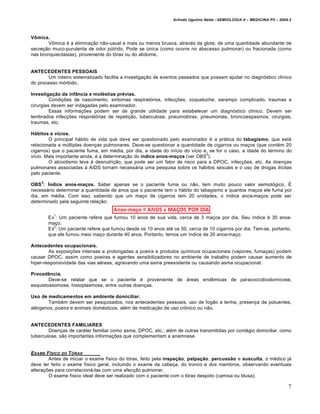 Arlindo Ugulino Netto –SEMIOLOGIA II – MEDICINA P5 – 2009.2



Vômica.
        Vômica é a eliminação não-usual e mais ou menos brusca, através da glote, de uma quantidade abundante de
secreção muco-purulenta de odor pútrido. Pode se única (como ocorre no abscesso pulmonar) ou fracionada (como
nas bronquiectasias), proveniente do tórax ou do abdome.


ANTECEDENTES PESSOAIS
       Um roteiro sistematizado facilita a investigação de eventos passados que possam ajudar no diagnóstico clínico
do processo mórbido.

Investigação da infância e moléstias prévias.
         Condições de nascimento, sintomas respiratórios, infecções, coqueluche, sarampo complicado, traumas e
cirurgias devem ser indagadas pelo examinador.
         Essas informações podem ser de grande utilidade para estabelecer um diagnóstico clínico. Devem ser
lembrados infecções respiratórias de repetição, tuberculose, pneumotórax, pneumonias, broncoespasmos, cirurgias,
traumas, etc.

Hábitos e vícios.
        O principal hábito de vida que deve ser questionado pelo examinador é a prática do tabagismo, que está
relacionada a múltiplas doenças pulmonares. Deve-se questionar a quantidade de cigarros ou maços (que contém 20
cigarros) que o paciente fuma, em média, por dia, a idade do início do vício e, se for o caso, a idade do término do
                                                                              3
vício. Mais importante ainda, é a determinação do índice anos-maços (ver OBS ).
        O alcoolismo leva à desnutrição, que pode ser um fator de risco para a DPOC, infecções, etc. As doenças
pulmonares associadas à AIDS tornam necessária uma pesquisa sobre os hábitos sexuais e o uso de drogas ilícitas
pelo paciente.
    3
OBS : Índice anos-maços. Saber apenas se o paciente fuma ou não, tem muito pouco valor semiológico. É
necessário determinar a quantidade de anos que o paciente tem o hábito do tabagismo e quantos maços ele fuma por
dia, em média. Com isso, sabendo que um maço de cigarros tem 20 unidades, o índice anos-maços pode ser
determinado pela seguinte relação:

          1
        Ex : Um paciente refere que fumou 10 anos de sua vida, cerca de 3 maços por dia. Seu índice é 30 anos-
        maço.
          2
        Ex : Um paciente refere que fumou desde os 10 anos até os 50, cerca de 10 cigarros por dia. Tem-se, portanto,
        que ele fumou meio maço durante 40 anos. Portanto, temos um índice de 20 anos-maço.

Antecedentes ocupacionais.
        As exposições intensas e prolongadas a poeira e produtos químicos ocupacionais (vapores, fumaças) podem
causar DPOC, assim como poeiras e agentes sensibilizadores no ambiente de trabalho podem causar aumento de
hiper-responsividade das vias aéreas, agravando uma asma preexistente ou causando asma ocupacional.

Procedência.
        Deve-se relatar que se o paciente é proveniente de áreas endêmicas de paracoccidioidomicose,
esquistossomose, histoplasmose, entre outras doenças.

Uso de medicamentos em ambiente domiciliar.
       Também devem ser pesquisados, nos antecedentes pessoais, uso de fogão a lenha, presença de poluentes,
alérgenos, poeira e animais domésticos, além de medicação de uso crônico ou não.


ANTECEDENTES FAMILIARES
        Doenças de caráter familiar como asma, DPOC, etc.; além de outras transmitidas por contágio domiciliar, como
tuberculose, são importantes informações que complementam a anamnese.


EXAME F ƒSICO DO T „RAX
        Antes de iniciar o exame físico do tórax, feito pela inspeção, palpação, percussão e ausculta, o médico já
deve ter feito o exame físico geral, incluindo o exame da cabeça, do tronco e dos membros, observando eventuais
alterações para correlacioná-las com uma afecção pulmonar.
        O exame físico ideal deve ser realizado com o paciente com o tórax despido (camisa ou blusa).

                                                                                                                         7
 