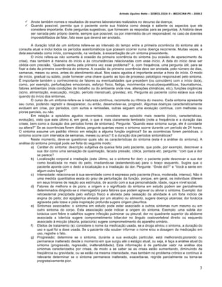 Arlindo Ugulino Netto – SEMIOLOGIA II – MEDICINA P5 – 2009.2


      Anote tamb€m nomes e resultados de exames laboratoriais realizados no decurso da doen•a;
      Quando possƒvel, permita que o paciente conte sua hist‚ria como deseja e saliente os aspectos que ele
       considera importante. Evite perguntas sugestivas, que fornecem as respostas para as perguntas. A hist‚ria deve
       ser narrada pelo pr‚prio doente, sempre que possƒvel, ou por interm€dio de um respons„vel, no caso de doentes
       impossibilitados de falar, fato esse que dever„ ser anotado.

         A dura•…o total de um sintoma refere-se ao intervalo do tempo entre a primeira ocorr‡ncia do sintoma at€ a
consulta atual e inclui todos os perƒodos assintom„ticos que possam ocorrer numa doen•a recorrente. Muitas vezes, a
data assinalada como inƒcio, corresponde, na verdade, ˆ exacerba•…o de um sintoma preexistente.
         O inƒcio refere-se n…o somente ˆ ocasi…o da primeira ocorr‡ncia do sintoma (ou ocasi…o de aparecimento de
crise), mas tamb€m ˆ maneira do inƒcio e ˆs circunstŠncias relacionadas com esse inƒcio. A data do inƒcio deve ser
obtida com precis…o. “Quando sentiu pela primeira vez esse problema?” €, com frequ‡ncia, uma pergunta •til, para se
fixar a data da primeira ocorr‡ncia do sintoma. A ocasi…o da primeira ocorr‡ncia deve ser anotada, pelo n•mero de dias,
semanas, meses ou anos, antes do atendimento atual. Nos casos agudos € importante anotar a hora do inƒcio. O modo
de inƒcio, gradual ou s•bito, pode fornecer uma chave quanto ao tipo de processo patol‚gico respons„vel pelo sintoma.
Ž importante tamb€m o conhecimento de fatores ou eventualidades que precedem (ou coincidem) com o inƒcio do(s),
como, por exemplo, perturba•†es emocionais, esfor•o fƒsico, fadiga, movimentos musculoesquel€ticos, traumatismos,
fatores ambientais (m„s condi•†es de trabalho ou do ambiente onde vive, altera•†es clim„ticas, etc.), fun•†es orgŠnicas
(sono, alimenta•…o, evacua•…o, mic•…o, perƒodo menstrual), gravidez, etc. Pergunte ao paciente como estava sua vida
quando do inƒcio dos sintomas.
         O curso de um sintoma refere-se ˆ natureza contƒnua, recorrente ou rƒtmica do mesmo. Cada sintoma apresenta
seu curso, podendo regredir e desaparecer, ou ent…o, desenvolver-se, progredir. Algumas doen•as caracteristicamente
evoluem em crise, por perƒodos, com surtos e remiss†es, outras seguem uma evolu•…o contƒnua, com melhoras ou
pioras parciais, ou n…o.
         Em rela•…o a epis‚dios agudos recorrentes, considere seu epis‚dio mais recente (inƒcio, caracterƒsticas,
evolu•…o), visto que este •ltimo €, em geral, o que € mais claramente lembrado (note a frequ‡ncia e a dura•…o das
crises, bem como a dura•…o dos perƒodos livres de sintomas). Pergunte: “Quando esse sintoma surge, ele € constante
ou altera?” Se as ocorr‡ncias forem di„rias, pergunte quantas vezes o sintoma ocorre durante um perƒodo de 24 horas.
O sintoma assume um padr…o rƒtmico em rela•…o a alguma fun•…o orgŠnica? Se as ocorr‡ncias forem peri‚dicas, o
sintoma ocorre com intervalos de semanas, meses ou anos? E a dura•…o dos perƒodos sintom„ticos?
         Neste momento, deve-se questionar quais s…o as caracterƒsticas do sintoma (esta € a an„lise do sintoma). A
an„lise do sintoma principal pode ser feita do seguinte modo:
         a) Car„ter do sintoma: descri•…o subjetiva da queixa feita pelo paciente, que pode, por exemplo, descrever a
             sua dor como uma sensa•…o de queima•…o, facada press…o, c‚lica, pontada etc. pergunte: “com que a dor
             se parece?
         b) Localiza•…o corporal e irradia•…o (este •ltimo, se o sintoma for dor): o paciente pode descrever a sua dor
             como localizada no meio do peito, irradiando-se (estendendo-se) para o bra•o esquerdo. Sugira que o
             paciente aponte com o dedo a localiza•…o e a irradia•…o da dor. Pergunte: “Onde d‚i?” e “Voc‡ a sente em
             algum outro lugar?”
         c) Intensidade: relaciona-se ˆ sua severidade como € expressa pelo paciente (fraca, moderada, intensa). N…o €
             uma medida quantitativa exata do grau de perturba•…o da fun•…o, porque, em geral, os indivƒduos diferem
             em seus limiares de rea•…o aos estƒmulos, de acordo com a sua personalidade, idade, ra•a e nƒvel social.
         d) Fatores de melhora e de piora: a origem e o significado do sintoma em estudo podem ser parcialmente
             determinados dirigindo-se o interrogat‚rio para fatores que podem agravar ou aliviar o sintoma. Exemplo: dor
             retroesternal precipitada pelo esfor•o fƒsico e aliviada pela cessa•…o da atividade € um forte indƒcio de
             angina do peito; dor epig„strica aliviada por um alcalino ou alimento, sugere doen•a ulcerosa; dor tor„cica
             agravada pela tosse e pela inspira•…o profunda sugere origem pleurƒtica.
         e) Sintomas associados: o sintoma em estudo pode estar associado a outros sintomas num mesmo ou em
             outro sintoma do corpo. Esta associa•…o pode indicar a origem do sintoma. Exemplo: uma s•bita dor
             tor„cica com febre e calafrios sugere infec•…o pulmonar ou pleural; dor no quadrante superior do abdome
             associada a icterƒcia sugere comprometimento biliar;dor no Šngulo costovertebral direito ou esquerdo
             associado ˆ mic•…o (dis•ria, polaci•ria) sugere comprometimento do aparelho urin„rio.
         f) Efeitos de tratamento (s): considere o nome da medica•…o usada, se a droga aliviou o sintoma, a dura•…o do
             uso e qual foi a dose usada. Se o paciente n…o souber informar o nome e/ou a dosagem da medica•…o em
             uso, registre o fato.
         g) Progress…o: determine se o sintoma, durante a sua evolu•…o particular, est„ melhorando,piorando ou
             permanece inalterado desde o momento em que surgiu at€ o est„gio atual, ou seja, € fa•a a an„lise atual do
             sintoma (progress…o, regress…o, inalterabilidade). Esta informa•…o € de particular valor na an„lise dos
             sintomas caracterizados por crises, de modo a se saber se as crises est…o aumentando, diminuindo de
             freq•‡ncia ou gravidade, ou se est…o na mesma intensidade, mas tamb€m no problema cr•nico e contƒnuo €
             relevante determinar se o sintoma permanece inalterado, exacerba-se, regride parcialmente ou torna-se
             progressivamente pior.

                                                                                                                            3
 