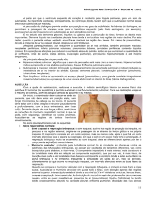 Arlindo Ugulino Netto –SEMIOLOGIA II – MEDICINA P5 – 2009.2



         A parte em que o ventrículo esquerdo do coração é recoberto pela língula pulmonar, gera um som de
submaciez. As hipertrofia cardíacas, principalmente, do ventrículo direito, fazem com que a submaciez normal dessa
área seja substituída por macicez.
         A percussão do diafragma permite avaliar sua posição e seu grau de mobilidade. As hérnias do diafragma, ao
permitirem a passagem de vísceras ocas para o hemitórax esquerdo (pelo hiato esofagiano, por exemplo),
acompanham-se de timpanismo em substituição ao som atimpânico normal.
         É no estudo dos derrames pleurais, líquidos ou gasoso que a percussão do tórax fornece os dados mais
importantes. Derrame líquido nas cavidades pleurais livres tende a se localizar nas regiões de maior declive. Por esta
razão, quando o paciente estiver sentado, encontra-se macicez na região das bases. Em casos de pneumotórax,
devido a presença de ar no espaço pleural, observa-se som timpânico.
         Afecções parenquimatosas, por reduzirem a quantidade de ar nos alvéolos, também provocam macicez:
neoplasias periféricas, infarto pulmonar volumoso, pneumonias lobares, cavidades periféricas contendo líquidos
(cistos). Em oposição às afecções que reduzem o conteúdo aéreo do pulmão, estão as que aumentam a quantidade de
ar (enfisema, crise de asma, cistos aéreos, escavação pulmonar), provocando hipersonoridade e até mesmo
timpanismo.
         As principais alterações da percussão são:
      Hipersonoridade pulmonar: significa que o som da percussão está mais claro e mais intenso. Hipersonoridade
         indica aumento de ar nos alvéolos pulmonares. Causa: Enfisema pulmonar e asma.
      Submacicez e macicez: indicam diminuição ou desaparecimento da sonoridade pulmonar e indicam redução ou
         inexistência de ar no interior do alvéolo. Causas: derrames pleurais, condensação pulmonar (pneumonia,
         tuberculose, neoplasias).
      Som timpânico: indica ar aprisionado no espaço pleural (pneumotórax), uma grande cavidade intrapulmonar
         (caverna tuberculosa) ou a presença de uma víscera abdominal no interior do tórax (hérnia diafragmática).

AUSCULTA
        Com a ajuda do estetoscópio, realiza-se a ausculta, o método semiológico básico no exame físico dos
pulmões. É funcional por excelência e permite a analisar o real funcionamento pulmonar. Para sua realização, exige-se
o máximo de silêncio, além de posição cômoda do paciente e do médico.
        De início, o examinador deve colocar-se atrás do
paciente, que não deve estar em posição ereta, sem
forçar movimentos da cabeça ou do tronco. O paciente
deve estar com o tórax despido e respirar pausadamente
e profundamente, com a boca entreaberta, sem fazer
ruído. Somente depois de uma longa prática, ouvindo-se
as variações do murmúrio respiratório normal, é que se
pode, com segurança, identificar os ruídos anormais.
Auscultam-se as regiões de ambos hemitórax
simetricamente.
        Os sons pleuropulmonares são os seguintes:
     Sons respiratórios normais:
            o Som traqueal e respiração brônquica: o som traqueal, audível na região de projeção da traquéia, no
                pescoço e na região esternal, origina-se na passagem do ar através da fenda glótica e na própria
                traquéia. O inspiratório consiste em um ruído soproso, mais ou menos rude, após o qual há um curto
                intervalo silencioso que o separa da expiração, em que o som é um pouco mais forte e prolongado. A
                respiração brônquica muito se assemelha ao som traqueal, dela se diferenciando apenas por ter o
                componente expiratório menos intenso.
            o Murmúrio vesicular: produzido pela turbulência normal do ar circulante ao chocar-se contra as
                saliências das bifurcações brônquicas, ao passar por cavidades de tamanhos diferentes, tais como
                bronquíolos para alvéolos, e vice-versa. O componente inspiratório é mais intenso, mais duradouro e
                de tonalidade mais alta em relação ao componente expiratório, que por sua vez, é mais fraco, de
                duração mais curta e de tonalidade mais baixa (o componente expiratório tende a estar aumentado na
                asma brônquica e no enfisema, traduzindo a dificuldade de saída do ar). Não se percebe,
                diferentemente do que ocorre na respiração traqueal, um intervalo silencioso entre as duas fases da
                respiração.
                Quando se compara o murmúrio vesicular com a respiração brônquica, o primeiro é mais fraco e mais
                suave. Ausculta-se o murmúrio vesicular em quase todo o tórax, com exceção apenas das regiões
                esternal superior, interescápulo-vertebral direita e ao nível da 3ª e 4ª vértebras torácicas. Nestas áreas,
                ouve-se a respiração broncovesicular. A diminuição do murmúrio vesicular pode resultar de numerosas
                causas, entre as quais ressaltam-se: presença de ar (pneumotórax), líquido (hidrotórax) ou tecido
                sólido (espessamento pleural) na cavidade pleural; enfisema pulmonar; obstrução das vias aéreas


                                                                                                                           11
 