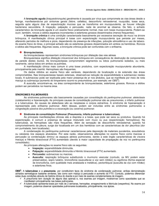 Arlindo Ugulino Netto –SEMIOLOGIA II – MEDICINA P5 – 2009.2



         A bronquite aguda (traqueobronquite) geralmente é causada por vírus que compromete as vias áreas desde a
faringe, manifestando-se por sintomas gerais (febre, cefaléia), desconforto retroesternal, rouquidão, tosse seca,
seguida após alguns dias de expectoração mucosa que se transforma em mucopurulenta, se houver infecção
bacteriana secundária. À inspeção, palpação e percussão, nada de anormal se observa. De fato, o achado
característico da bronquite aguda é um exame físico praticamente normal, mas com tosse mucopurulenta. Podem-se
ouvir, também, roncos e sibilos esparsos inconstantes e estertores grossos disseminados (menos frequentes).
         A bronquite crônica é uma condição caracterizada basicamente por excessiva secreção de muco na árvore
brônquica. A manifestação clínica principal é tosse com expectoração mucopurulenta que persiste por meses,
alterando períodos de melhora e piora, dependendo da presença de infecções, poluição atmosférica e uso de tabaco.
Ao exame físico do tórax, o principal achado são os estertores grossos disseminados em ambos os hemitórax. Roncos
e sibilos são frequentes. Algumas vezes, a bronquite crônica pode ser confundida com o enfisema.

        Bronquiectasias.
        As bronquiectasias representam síndromes brônquicas por dilatação das vias aéreas
        Bronquiectasia significa dilatação irreversível dos brônquios em consequência de destruição de componentes
da parede destes ductos. As bronquiectasias comprometem segmentos ou lobos pulmonares isolados, ou mais
raramente, vários lobos em ambos os pulmões.
        A manifestação clínica mais comum é uma tosse produtiva, com expectoração mucopurulenta abundante,
principalmente pela manhã. Hemoptises são frequentes.
        Os dados obtidos ao exame físico são variáveis, dependendo da localização e da extensão das áreas
comprometidas. Nas bronquiectasias basais extensas, observam-se redução da expansibilidade e submacicez nestes
locais. A submacicez pode ser explicada pela maior presença de ar nos alvéolos, que se manifesta por meio de nota
                                                                                           5
maciça ou submaciça (aumento do timpanismo ocorre no pneumotórax, por exemplo; ver OBS ).
        À ausculta, encontram-se, na área correspondente às bronquiectasias, estertores grossos. Roncos e sibilos
podem ser percebidos na mesma área.


SÍNDROMES PULMONARES
       As síndromes pulmonares são basicamente causadas por consolidação do parênquima pulmonar, atelectasia
(colabamento) e hiperaeração. As principais causas de consolidação pulmonar são as pneumonias, o infarto pulmonar
e a tuberculose. As causas de atelectasia são as neoplasias e corpos estranhos. A síndrome de hiperaeração é
representada pelo enfisema pulmonar. Além dessas, podem ser incluídas entre as síndromes pulmonares a
congestação passiva dos pulmões e a escavação (ou caverna) pulmonar.

        Síndrome de consolidação Pulmonar (Pneumonia, infarto pulmonar e tuberculose).
        As principais manifestações clínicas são a dispnéia e a tosse, que pode ser seca ou produtiva. Quando há
expectoração, é comum a presença de sangue misturado com muco ou pus (expectoração hemoptóica). Na
tuberculose, as hemoptises são mais frequentes. Além da sensação de desconforto retroesternal, quando há
comprometimento da pleura, surge dor localizada em um dos hemitórax com as características de dor pleurítica (dor
em punhalada, bem localizada).
        A condensação do parênquima pulmonar caracteriza-se pela deposição de materiais purulentos, exsudativos
ou celulares nos espaços alveolares. Por esta razão, observaremos alterações no exame físico como macicez à
percussão (a condensação diminui os espaços aéreos pulmonares, dando a este órgão características de víscera
maciça) e frêmito tóracovocal (FTV) aumentado (devido à maior capacidade de propagação da voz no parênquima
consolidado).
        As principais alterações no exame físico são os seguintes:
             Inspeção: expansibilidade diminuída.
             Palpação: expansibilidade diminuída e frêmito tóracovocal (FTV) aumentado.
             Percussão: submacicez ou macicez.
             Ausculta: respiração brônquica substituindo o murmúrio vesicular (contudo, os MV podem estar
                preservados), sopro tubário, broncofonia (ausculta-se a voz sem nitidez) ou egofonia (forma especial
                de broncofonia, com qualidade mais analasada e metálica), pectorilóquia (ausculta da voz com nitidez)
                e estertores finos.

OBS5: A tuberculose e a pneumonia, por constituírem tipos de síndrome de condensação pulmonar, ambas demonstração
achados semiológicos bastante similares, tais como som maciço à percussão e aumento do FTV. Contudo, podemos diferenciar
estas duas condições através da história clínica do doente e por meio de exames complementares de imagem.
     A pneumonia tem duração de alguns dias apenas e, nos exames por imagem, mostram-se como opacidades que se
        manifestam principalmente nas bases pulmonares.
     A tuberculose apresenta tosse por mais de 2 semanas, hemoptise, emagrecimento e febrícula (vespertina). No exame por
        imagem, podemos observar opacidades pulmonares localizados, principalmente, nos ápices.

                                                                                                                          14
 