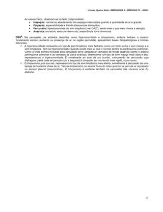 Arlindo Ugulino Netto –SEMIOLOGIA II – MEDICINA P5 – 2009.2



        Ao exame físico, observam-se no lado comprometido:
             Inspeção: normal ou abaulamento dos espaços intercostais quando a quantidade de ar é grande.
             Palpação: expansibilidade e frêmito tóracovocal diminuídos.
                                                                      6
             Percussão: hipersonoridade ou som timpânico (ver OBS ), sendo este o que mais chama a atenção.
             Ausculta: murmúrio vesicular diminuído; ressonância vocal diminuída.
    6
OBS : Na percussão, os achados descritos como hipersonoridade e timpanismo, embora tenham o mesmo
fundamento sonoro (aumento ou presença de ar na região percutida), apresentam bases fisiopatológicas e timbres
diferentes.
      A hipersonoridade representa um tipo de som timpânico mais fechado, como um misto entre o som maciço e o
        som timpânico. Tem-se hipersonoridade quando existe mais ar que o normal dentro do parênquima pulmonar.
        Como a onda sonora evocada pela percussão deve ultrapassar camadas de tecido orgânico (como o próprio
        parênquima pulmonar e as camadas da caixa torácica), observamos um tipo de som maciço mais claro e alto,
        representando a hipersonoridade. É semelhante ao soar de um bumbo, instrumento de percussão cujo
        diafragma (parte onde se percute com a baqueta) é composto por um tecido mais rígido, como couro.
      O timpanismo, por sua vez, representa um tipo de som timpânico mais aberto, semelhante à percussão de uma
        bexiga de borracha cheia de ar. Tem-se timpanismo no exame físico do tórax quando se percute ar represado
        no espaço pleural (pneumotórax). O timpanismo é evidente também na percussão das vísceras ocas do
        abdome.




                                                                                                                     17
 