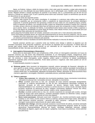 Arlindo Ugulino Netto – SEMIOLOGIA II – MEDICINA P5 – 2009.2


         Agora, ao finalizar, indique o efeito da doen•a sobre o bem estar geral do paciente, a julgar pela presen•a de
sintomas gerais ou por uma altera•…o dos seus h„bitos pessoais, isto €, alimenta•…o, sono, trabalho, lazer ou atividades
sociais. Registre tamb€m a rea•…o psicol‚gica do paciente ˆ sua doen•a, isto €, a compreens…o que ele tem de sua
doen•a e a atitude em rela•…o a ela. O que o paciente pensa sobre seus sintomas? Quais os sentimentos que ele tem
em decorr‡ncia do que ele pensa?
         Lembre-se ainda dos seguintes pontos:
     (1) Coloque cada sintoma em sua ordem cronol‚gica. A cronologia € a estrutura mais pr„tica para organizar a
         hist‚ria e possibilita que se compreenda melhor a seq•‡ncia de desenvolvimento do processo patol‚gico
         subjacente. O paciente geralmente n…o apresenta a hist‚ria de seus males em uma seq•‡ncia l‚gica; portanto,
         todos os aspectos da hist‚ria, com exce•…o da HDA, podem ser diretamente anotados ˆ medida que o paciente
         os relata, porque a t€cnica de obten•…o desta fase da hist‚ria,em geral n…o corresponde ˆ ordem cronol‚gica em
         que € escrita. Assim, na obten•…o da hist‚ria, € aconselh„vel tomar breves notas durante a HDA e organizar a
         forma final depois de completadas as outras fases da hist‚ria. Este m€todo fornece uma oportunidade para que
         se obtenham fatos adicionais de importŠncia ˆ HDA.
     (2) As perguntas formuladas devem ser simples, acessƒveis e de acordo com o nƒvel cultural de cada doente.
     (3) As informa•†es prestadas devem ser transcritas preferentemente em termos t€cnicos (m€dicos), mas em certas
         ocasi†es ser„ lƒcito transcrever para a HDA as palavras leigas (entre aspas), especialmente se elas referirem a
         um sintoma permanentemente enfatizado pelo paciente.
     (4) Anote tamb€m nomes e resultados de exames laboratoriais realizados no decurso da doen•a.

       Quando possƒvel, permita que o paciente conte sua hist‚ria como deseja e saliente os aspectos que ele
considera importante. Evite perguntas sugestivas, que fornecem as respostas para as perguntas. A hist‚ria deve ser
narrada pelo pr‚prio doente, sempre que possƒvel, ou por interm€dio de um respons„vel, no caso de doentes
impossibilitados de falar, fato esse que dever„ ser anotado

   4.   Interrogatório Sintomatológico (Sistemático)
        Nesta parte da observa•…o clƒnica, que complementa a HDA, € feito um interrogat‚rio sistem„tico em busca de
possƒveis sintomas que n…o foram nela diretamente localizados. Ž um interrogat‚rio dirigido, indagando-se sobre
sintomas e sinais mais freq•entes em cada um dos sistemas e seguindo-se uma seq•‡ncia progressiva “da cabe•a aos
p€s”. Os sintomas e sinais interrogados, por€m negados, podem ajudar a confirmar ou afastar possibilidades
diagn‚sticas sugeridas pelos sintomas presentes. Anote dados positivos e negativos: este relato poder„ ser •til em
situa•†es posteriores.
        A sistematiza•…o proposta € a seguinte:

    a) Sintomas gerais: febre (aumento de temperatura corporal); astenia (sensa•…o de fraqueza); alterações do
       peso (ganho ou perda, tempo); sudorese (elimina•…o abundante de suor); calafrios (sensa•…o momentŠnea de
       frio com ere•…o de p‡los; relacionado com febre); prurido (sensa•…o de coceira); alterações do revestimento
       cutâneo („reas hipo- ou anestesiadas, altera•†es da temperatura, les†es); alterações do desenvolvimento físico
       (nanismo, gigantismo, acromegalia, infantilismo, puberdade precoce, puberdade atrasada).

    b) Cabeça e pescoço:
           Crânio, face e pescoço: dor, alterações dos movimentos (paralisias, tiques, movimentos involunt„rios),
              alterações do pescoço (dor, tumora•†es cervicais, altera•†es no movimento).
          Olhos: acuidade visual (boa ou m„), dor, sensação de corpo estranho (sensa•…o desagrad„vel),
             queimação ou ardência (acompanhado ou n…o de dor), lacrimejamento (elimina•…o constante de
             lagrimas), sensação de olho seco (sensa•…o de secura), diplopia (vis…o dupla), fotofobia
             (hipersensibilidade ˆ luz), escotomas (manchas ou pontos escuros no campo visual), secreção (lƒquido
             purulento recobrindo as estruturas do olho), nistagmo (movimentos repetitivos rƒtmicos dos olhos);
             xantopsia, iantopsia e cloropsia (vis…o amarela, violeta e verde, respectivamente)
          Ouvidos: acuidade auditiva (boa ou m„), dor, otorréia (vasamento de secre•…o pelo ouvido), otorragia
             (perda de sangue pelo canal audituvo), zumbidos (sensa•…o subjetiva de diferentes ruƒdos), vertigem
             (sensa•…o subjetiva de estar girando em torno dos objetos);
          Nariz e seios paranasais: obstrução nasal (nariz “entupido”), dor, rinorréia (corrimento nasal), espirros
             (isolados ou em crises), prurido (coceira interna ou externa), epistaxe (hemorragia nasal), alterações do
             olfato (hiposmia; anosmia; parosmia – pervers…o do olfato; cacosmia – sensa•…o de mau cheiro),
             drenagem nasal posterior (escorrimento de catarro pelas coanas);
          Cavidade oral e faringe: sialorréia (produ•…o excessiva e escorrimento de saliva), xerostose (sensa•…o
             de boca seca), halitose (mau h„lito), dor, gengivorragias (sangramento gengival), lesões de mucosa,
             glossodínea (hipersensibilidade dolorosa da lƒngua), odinofagia (degluti•…o dolorosa), disfagia
             (dificuldade de deglutir), pigarro (ato de raspar a garganta), tosse (seca ou produtiva), vômica (eliminar
             pus pela boca).


                                                                                                                           4
 