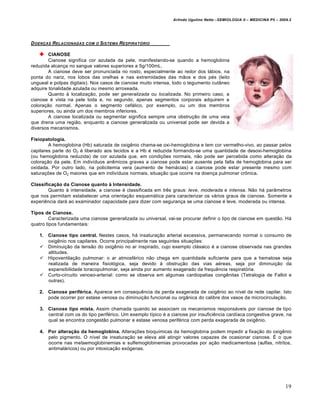 Arlindo Ugulino Netto –SEMIOLOGIA II – MEDICINA P5 – 2009.2




D OEN•AS RELACIONADAS   COM O   SISTEMA RESPIRAT„RIO

        CIANOSE
        Cianose significa cor azulada da pele, manifestando-se quando a hemoglobina
reduzida alcança no sangue valores superiores a 5g/100mL.
        A cianose deve ser pronunciada no rosto, especialmente ao redor dos lábios, na
ponta do nariz, nos lobos das orelhas e nas extremidades das mãos e dos pés (leito
ungueal e polpas digitais). Nos casos de cianose muito intensa, todo o tegumento cutâneo
adquire tonalidade azulada ou mesmo arroxeada.
        Quanto à localização, pode ser generalizada ou localizada. No primeiro caso, a
cianose é vista na pele toda e, no segundo, apenas segmentos corporais adquirem a
coloração normal. Apenas o segmento cefálico, por exemplo, ou um dos membros
superiores, ou ainda um dos membros inferiores.
        A cianose localizada ou segmentar significa sempre uma obstrução de uma veia
que drena uma região, enquanto a cianose generalizada ou universal pode ser devida a
diversos mecanismos.

Fisiopatologia.
        A hemoglobina (Hb) saturada de oxigênio chama-se oxi-hemoglobina e tem cor vermelho-vivo, ao passar pelos
capilares parte do O2 é liberado aos tecidos e a Hb é reduzida formando-se uma quantidade de desoxi-hemoglobina
(ou hemoglobina reduzida) de cor azulada que, em condições normais, não pode ser percebida como alteração da
coloração da pele. Em indivíduos anêmicos graves a cianose pode estar ausente pela falta de hemoglobina para ser
oxidada. Por outro lado, na policitemia vera (aumento de hemácias) a cianose pode estar presente mesmo com
saturações de O2 maiores que em indivíduos normais, situação que ocorre na doença pulmonar crônica.

Classificação da Cianose quanto à Intensidade.
        Quanto à intensidade, a cianose é classificada em três graus: leve, moderada e intensa. Não há parâmetros
que nos permitam estabelecer uma orientação esquemática para caracterizar os vários graus de cianose. Somente a
experiência dará ao examinador capacidade para dizer com segurança se uma cianose é leve, moderada ou intensa.

Tipos de Cianose.
         Caracterizada uma cianose generalizada ou universal, vai-se procurar definir o tipo de cianose em questão. Há
quatro tipos fundamentais:

   1. Cianose tipo central. Nestes casos, há insaturação arterial excessiva, permanecendo normal o consumo de
      oxigênio nos capilares. Ocorre principalmente nas seguintes situações:
    Diminuição da tensão do oxigênio no ar inspirado, cujo exemplo clássico é a cianose observada nas grandes
      altitudes.
    Hipoventilação pulmonar: o ar atmosférico não chega em quantidade suficiente para que a hematose seja
      realizada de maneira fisiológica, seja devido à obstrução das vias aéreas, seja por diminuição da
      expansibilidade toracopulmonar, seja ainda por aumento exagerado da frequência respiratória.
    Curto-circuito venoso-arterial: como se observa em algumas cardiopatias congênitas (Tetralogia de Fallot e
      outras).

   2. Cianose periférica. Aparece em consequência da perda exagerada de oxigênio ao nível da rede capilar. Isto
      pode ocorrer por estase venosa ou diminuição funcional ou orgânica do calibre dos vasos da microcirculação.

    3. Cianose tipo mista. Assim chamada quando se associam os mecanismos responsáveis por cianose de tipo
       central com os do tipo periférico. Um exemplo típico é a cianose por insuficiência cardíaca congestiva grave, na
       qual se encontra congestão pulmonar e estase venosa periférica com perda exagerada de oxigênio.

    4. Por alteração da hemoglobina. Alterações bioquímicas da hemoglobina podem impedir a fixação do oxigênio
       pelo pigmento. O nível de insaturação se eleva até atingir valores capazes de ocasionar cianose. É o que
       ocorre nas metaemoglobinemias e sulfemoglobinemias provocadas por ação medicamentosa (sulfas, nitritos,
       antimaláricos) ou por intoxicação exógenas.




                                                                                                                        19
 