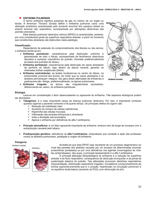 Arlindo Ugulino Netto –SEMIOLOGIA II – MEDICINA P5 – 2009.2



        ENFISEMA PULMONAR
        O termo enfisema significa presença de gás no interior de um órgão ou
tecido. A American Thoracic Society define o enfisema pulmonar como uma
alteração anatômica caracterizada pelo aumento anormal dos espaços distais ao
alvéolo terminal não respiratório, acompanhada por alterações destrutivas das
paredes alveolares.
        Esta doença pulmonar obstrutiva crônica (DPOC) é caracterizada, portanto,
por uma considerável perda da superfície respiratória alveolar, a partir do momento
que constituintes alveolares são destruídos nesta patologia.

Classificação.
        Dependendo da extensão do comprometimento dos lóbulos ou dos ácinos,
o enfisema divide-se em:
      Enfisema panlobular: caracteriza-se pela destruição uniforme e
         generalizada de todo o lóbulo, acompanhada de fenômenos obstrutivos
         discretos e aumento volumétrico do pulmão. Acomete preferencialmente
         as bases dos pulmões de idosos.
      Enfisema perilobular: caracteriza-se pela destruição de sacos alveolares
         da periferia do lóbulo, logo abaixo da pleura visceral, gerando as
         chamadas bolhas subpleurais (blebs).
      Enfisema centrolobular: as lesões localizam-se no centro do lóbulo, na
         extremidade proximal dos ácinos, de modo que os sacos alveolares e os
         alvéolos permaneçam íntegros. Isto gera áreas alternadas de enfisemas e
         parênquima são. Atinge, preferencialmente, os ápices pulmonares.
      Enfisema irregular: os ácinos são irregularmente acometidos,
         diferenciando-se, assim, do enfisema panlobular.

Etiologia.
        Leva-se em consideração o fator desencadeante ou agravante do enfisema. Três aspectos etiológicos podem
ser abordados:
     Tabagismo: é a mais importante causa da doença pulmonar obstrutiva. Por isso, é importante conhecer
        quantos cigarros o paciente consome e há quanto tempo. Os principais efeitos do cigarro são:
             Redução da mobilidade ciliar
             Aumento do número de células caliciformes
             Hipertrofia das células mucosas
             Inflamação das paredes brônquicas e alveolares
             Inibe a atividade anti-enzimática
             Agrava o enfisema por deficiência da alfa-1-antitripsina.

       Poluição atmosférica: é um fator agravante importante da enfisema, embora nem de longe se compare com a
        autopoluição causada pelo tabaco.

       Predisposição genética: deficiência na alfa-1-antitripsina, antiprotease que combate a ação das proteases
        contra os alvéolos pulmonares, predispõe a origem do enfisema.

Patogenia.
                                          Acredita-se que esta DPOC seja resultante de um processo degenerativo ao
                                 nível das paredes dos alvéolos causado por um excesso de determinadas enzimas
                                 proteolíticas (proteases) ou por uma deficiência nos agentes encarregados de inibi-
                                 las (antiproteases), das quais, a principal representante é a alfa-1-antitripsina.
                                          A principal alteração fisiopatológica do enfisema é a redução da superfície
                                 alveolar e do fluxo respiratório, consequência da obstrução bronquiolar e da perda da
                                 sustentação elástica do pulmão. Tais alterações provocam distúrbios respiratórios
                                 (hipoventilação, distribuição respiratória irregular), circulatórios (comprometimento da
                                 bomba aspirante-premente que é o coração, hipertensão na circulação pulmonar) e
                                 no equilíbrio ácido-básico (aumento do PCO2 com diminuição do pH).




                                                                                                                         20
 