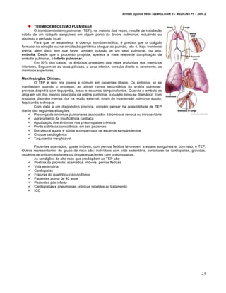Arlindo Ugulino Netto –SEMIOLOGIA II – MEDICINA P5 – 2009.2



         TROMBOEMBOLISMO PULMONAR
         O tromboembolismo pulmonar (TEP), na maioria das vezes, resulta da instalação
súbita de um coágulo sanguíneo em algum ponto da árvore pulmonar, reduzindo ou
abolindo a perfusão local.
         Para que se estabeleça a doença tromboembólica, é preciso que o coágulo
formado no coração ou na circulação periférica chegue ao pulmão, isto é, haja trombose
prévia; além disto, tem que haver também oclusão de um vaso pulmonar, ou seja,
embolia. Desde que o processo progrida, aparece a mais relevante complicação da
embolia pulmonar, o infarto pulmonar.
         Em 90% dos casos, os êmbolos procedem das veias profundas dos membros
inferiores. Seguem-se as veias pélvicas, a cava inferior, coração direito e, raramente, os
membros superiores.

Manifestações Clínicas.
        O TEP é raro nos jovens e comum em pacientes idosos. Os sintomas só se
manifestam quando o processo, ao atingir ramos secundários da artéria pulmonar,
provoca dispnéia com taquipnéia, tosse e escarros sanguinolentos. Quando o embolo se
aloja em um dos troncos principais da artéria pulmonar, o quadro torna-se dramático, com
angústia, dispnéia intensa, dor na região esternal, sinais de hipertensão pulmonar aguda,
taquicardia e choque.
        Com vista a um diagnóstico precoce, convém pensar na possibilidade de TEP
diante das seguintes situações:
     Presença de sintomas pulmonares associados à trombose venosa ou intracavitária
     Agravamento da insuficiência cardíaca
     Agudização dos sintomas nos pneumopatas crônicos
     Perda súbita da consciência, em tais pacientes
     Dor pleural aguda e súbita acompanhada de escarros sanguinolentos
     Choque cardiogênico
     Taquicardia inexplicável

        Pacientes acamados, quase imóveis, com pernas fletidas favorecem a estase sanguínea e, com isso, o TEP.
Outros representantes de grupo de risco são: indivíduos com vida sedentária, portadores de cardiopatias, grávidas,
usuários de anticoncepcionais ou drogas e pacientes com pneumopatias.
        As condições de alto risco que predispõem ao TEP são:
     Postura do paciente: acamados, imóveis, pernas fletidas
     Vida sedentária
     Cardiopatas
     Fraturas do quadril ou colo do fêmur
     Pacientes acima de 40 anos
     Pacientes pós-infarto
     Cardiopatias e pneumonias crônicas rebeldes ao tratamento
     ICC




                                                                                                                        23
 