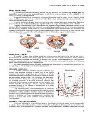 Arlindo Ugulino Netto – SEMIOLOGIA II – MEDICINA P5 – 2009.2



APARELHOS VALVARES
        O coração dispõe de quatro aparelhos valvares: no lado esquerdo, um atrioventricular (a valva mitral ou
bicúspide) e um ventrículo-aórtico (a valva aórtica); e no lado direito, um atrioventricular (a valva tricúspide) e um
ventrículo-pulmonar (a valva pulmonar).
        As valvas atrioventriculares consistem em um conjunto de válvulas (duas na mitral e três na tricúspide) presas
em um anel fibroso que circunscreve o óstio atriventricular. Cada válvula (as cúspides) é presa aos ventrículos por
cordas tendíneas e músculos papilares.
        As valvas semilunares da aorta e do tronco pulmonar estão situadas nas origens destes vasos. Cada uma
apresenta três válvulas em formato de bolsa que impedem o refluxo do sangue destas artérias durante a diástole.
        Durante a sístole ventricular, ocorre o fechamento das valvas atrioventriculares e abertura das valvas aórtica e
pulmonar. O fechamento desta valva corresponde à primeira bulha cardíaca (primeiro som do ritmo cardíaco regular
em dois tempos). Durante a diástole ventricular, ocorre a abertura das valvas atrioventriculares e o fechamento das
valvas aórtica e pulmonar (impedindo o refluxo de sangue para os ventrículos). O fechamento da valva pulmonar e da
valva aórtica constitui a segunda bulha cardíaca (segundo som do ritmo cardíaco regular em dois tempos).




IRRIGAÇÃO DO CORAÇÃO
         O coração é irrigado pelas artérias coronárias, primeiros ramos da artéria aorta, logo na sua origem.
Resumidamente, a artéria coronária direita (ACD), que nasce no seio aórtico direito, envia ramos para o ventrículo
direito, cone arterial, nó sinusal, átrio direito e o nó atrioventricular. A artéria coronária esquerda (ACE), que nasce no
seio aórtico esquerdo, divide-se no ramo circunflexo e ramo interventricular anterior, suprindo ambos os ventrículos e
grande parte do septo atrioventricular e interventricular.
         A drenagem venosa do coração é feita por várias veias que desembocam no chamado seio venoso que, por
sua vez, chega ao átrio direito por meio do óstio do seio venoso.

INERVAÇÃO DO CORAÇÃO
         O coração é inervado por fibras nervosas autônomas que
incluem fibras sensitivas oriundas do nervo vago e dos troncos
simpáticos. As células ganglionares que constituem os plexos
intramurais do sistema parassimpático localizam-se nos átrios, próximo
aos nós-sinusal e atrioventricular e nas vizinhanças das veias cavas.
As fibras musculares destes nós, em virtude da função que exercem,
são ricamente inervadas; já as fibras musculares cardíacas são
desprovidas de terminações parassimpáticas, pois são ativadas pelo
sistema específico de condução. Por sua vez, as terminações
simpáticas atingem os nós sinusal e atrioventricular e as fibras
musculares miocárdicas.
         O SN simpático constitui o componente ativador do sistema de
comando, provocando o aumento da frequência cardíaca e da força de
contratilidade cardíaca. As fibras simpáticas originam-se do 1º ao 4º
segmento torácico da medula espinhal, fazendo sinapse nos gânglios
cervicais e torácicos. As fibras pós-ganglionares simpáticas são
levadas ao coração pelos ramos cardíacos cervical e torácico do
tronco simpático.

SISTEMA DE CONDUÇÃO DO CORAÇÃO
        O estímulo origina-se no nó sinusal (sino-atrial ou Keith-Flack); progride na direção do nó atrioventricular
através dos tractos inter-nodais (anterior, médio e posterior) e na direção do átrio esquerdo através do feixe de
Bachmann; atinge o nó atrioventricular, onde sofre um atraso em sua transmissão, necessário para que a contração


                                                                                                                            2
 