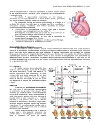 Arlindo Ugulino Netto – SEMIOLOGIA II – MEDICINA P5 – 2009.2



atrial se complete antes da ventricular; rapidamente, o estímulo percorre o feixe
de His, seus ramos direito e esquerdo e suas subdivisões, para finalmente fechar
à rede de Purkinje.
         As células P (pacemarker), encontradas nos nós sinusal e
atrioventricular, nos feixes internodais e no tronco do feixe de His, apresentam
uma função de marca-passo por serem auto-excitáveis.
         Tal constituição permite ao sistema excito-condutor a formação e a
condução do estímulo necessário para a excitação das fibras musculares e
consequente contração miocárdica. Este sistema possibilita ao coração
apresentar as seguintes propriedades:
      Cronotropismo ou automaticidade: o próprio órgão gera o estímulo
         necessário a sua contração (por meio das células P).
      Batmotropismo ou Excitabilidade: capacidade das fibras cardíacas de
         gerar um potencial de ação após receber um estímulo.
      Dromotropismo ou condutibilidade: as fibras têm a capacidade de
         conduzir os estímulos para fibras vizinhas.
      Inotropismo ou contratilidade: resposta do coração ao potencial de ação.
      Lusitropismo: capacidade de relaxamento do coração


CIRCULA•„O SIST…MICA E PULMONAR
         O lado direito do coração recebe o sangue venoso sistêmico por intermédio das veias cavas (superior e
inferior) e do seio venoso (que traz sangue do próprio miocárdio) que se conectam ao átrio direito. Daí o sangue flui
para o ventrículo direito, passando pela valva tricúspide. O sangue impulsionado pela contração do ventrículo
ultrapassa a valva pulmonar, chegando à artéria pulmonar, que o distribui pela rede vascular dos pulmões, onde será
oxigenado pelo processo de hematose. Retorna então ao lado esquerdo do coração pelas veias pulmonares que
deságuam no átrio esquerdo. Desta câmara, dirige-se ao ventrículo esquerdo passando através da valva mitra. Por fim,
ultrapassa a valva aórtica, atingindo a aorta, que constitui o início da circulação sistêmica, responsável pela distribuição
do sangue pelo corpo todo.


CICLO C ARD†ACO
         O trabalho mecânico do coração utiliza duas
variáveis: volume do sangue e pressão. A contração
das fibras miocárdicas causa uma elevação da
pressão intracavitária. Seu relaxamento, de modo
inverso, induz uma queda pressórica. Em um dado
momento do ciclo cardíaco, ocorre um repouso
elétrico e mecânico do coração. A partir daí, ocorre
uma sequência de eventos que serão exemplificados
a seguir:

DIÁSTOLE
         O período do relaxamento isovolumétrico
tem início com a 2ª bulha cardíaca e se acompanha
de decréscimo da pressão intraventricular. Neste
momento, que sucede a sístole, o ventrículo está sem
sangue e as valvas mitral e aórtica estão fechadas. A
valva mitral se abre quando existir uma diferença de
pressão entre o átrio esquerdo e o ventrículo
esquerdo (o que também vale para as câmaras
cardíacas do lado direito). A entrada do sangue para o
ventrículo esquerdo acontece devido aos seguintes
mecanismos: (1) uma diferença de pressão entre as
duas câmaras; e (2) o relaxamento ativo do ventrículo
esquerdo durante a diástole.
        Durante esta diástole ventricular, o afluxo de
sangue para o átrio esquerdo procedente dos
pulmões resulta na elevação passiva da pressão intra-
atrial. A ocorrência da queda da pressão


                                                                                                                             3
 