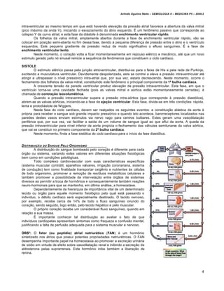 Arlindo Ugulino Netto – SEMIOLOGIA II – MEDICINA P5 – 2009.2



intraventricular ao mesmo tempo em que está havendo elevação da pressão atrial favorece a abertura da valva mitral
(pico máximo da onda V), iniciando o esvaziamento do átrio esquerdo. É um fenômeno passivo que corresponde ao
colapso Y da curva atrial, e esta fase da diástole é denominada enchimento ventricular rápido.
        Os folhetos da valva mitral, amplamente abertos durante a fase de enchimento ventricular rápido, vão se
colocar em posição semi-aberta no fim dessa fase, devido à pequena diferença de pressão entre o átrio e o ventrículo
esquerdos. Este pequeno gradiente de pressão reduz de modo significativo o afluxo sanguíneo. É a fase de
enchimento ventricular lento.
        Neste momento, o coração volta a ficar momentaneamente em repouso elétrico e mecânico, até que um novo
estímulo gerado pelo nó sinusal reinicie a sequência de fenômenos que constituem o ciclo cardíaco.

SISTOLE
         O estímulo elétrico passa pela junção atrioventricular, distribui-se para o feixe de His e pela rede de Purkinje,
excitando a musculatura ventricular. Devidamente despolarizada, esta se contrai e eleva a pressão intraventricular até
atingir e ultrapassar o nível pressórico intra-atrial que, por sua vez, estará decrescendo. Neste momento, ocorre o
fechamento dos folhetos da valva mitral, constituindo este fenômeno o principal componente da 1ª bulha cardíaca.
         A crescente tensão da parede ventricular produz elevação da pressão intraventricular. Esta fase, em que o
ventrículo torna-se uma cavidade fechada (pois as valvas mitral e aórtica estão momentaneamente cerradas), é
chamada de contração isovolumétrica.
         Quando a pressão intraventricular supera a pressão intra-aórtica (que corresponde à pressão diastólica),
abrem-se as valvas aórticas, iniciando-se a fase de ejeção ventricular. Esta fase, divide-se em três condições: rápida,
lenta e protodiástole de Wiggers.
         Nesta fase do ciclo cardíaco, devem ser realçados os seguintes eventos: a constituição elástica da aorta é
própria para receber o sangue sob grande impacto pressórico e quando isto acontece, barorreceptores localizados nas
paredes destes vasos enviam estímulos via nervo vago para centros bulbares. Estes geram uma vasodilatação
periférica que, por sua vez, vai facilitar a saída de um volume de sangue igual ao que aflui da aorta. A queda da
pressão intraventricular para nível inferior da aorta propicia o fechamento das válvulas semilunares da valva aórtica,
que vai se constituir no primeiro componente da 2ª bulha cardíaca.
         Neste momento, finda a fase sistólica do ciclo cardíaco para o início da fase diastólica.


DISTRIBUI•„O DO S ANGUE PELO O RGANISMO
         A distribuição do sangue bombeado pelo coração é diferente para cada
órgão ou sistema, variando estes valores em diferentes situações fisiológicas
bem como em condições patológicas.
         Todo complexo cardiovascular com suas características específicas
(sistema muscular contrátil, aparelhos valvares, irrigação coronariana, sistema
de condução) tem como finalidade transportar oxigênio e nutrientes às células
de todo organismo, promover a remoção de resíduos metabólicos celulares e
também promover a possibilidade de inter-relação entre órgãos de sistemas
diversos ao permitir a troca de hormônios e consequentemente também reações
neuro-hormonais para que se mantenha, em última análise, a homeostase.
         Dependentemente da hierarquia de importância vital de um determinado
tecido ou órgão para aquele momento fisiológico pelo qual está passando o
indivíduo, o débito cardíaco será especialmente destinado. O tecido nervoso,
por exemplo, recebe cerca de 14% de todo o fluxo sanguíneo oriundo do
coração, sendo seguido, logo então, pelo tecido hepático e pelo muscular.
         O próprio coração recebe um considerável fluxo sanguíneo, quando em
relação a sua massa.
         É importante conhecer tal distribuição ao avaliar o fato de que
indivíduos cardiopatas apresentam sintomas como fraqueza e confusão mental,
justificando a falta de perfusão adequada para o sistema muscular e nervoso.

OBS²: O fator (ou peptídio) atrial natriurético (FAN) é um hormônio
sintetizado nos átrios que possui potentes propriedades natriurétricas. O FAN
desempenha importante papel na homeostasia ao promover a excreção urinária
de sódio em virtude de efeito sobre vasodilatação renal e inibindo a secreção de
aldosterona pelas suprarrenais. Este hormônio inibe também a liberação de
renina.




                                                                                                                            4
 