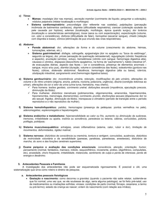 Arlindo Ugulino Netto – SEMIOLOGIA II – MEDICINA P5 – 2009.2


    c) Tórax:
            Mamas: mastalgia (dor nas mamas), secreção mamilar (corrimento de lƒquido; perguntar a colora•…o),
               nódulos palpáveis (relatar localiza•…o e morfologia)
           Sistema cardiorespiratório: precordialgia (dor referente nas costelas), palpitações (percep•…o
              inc•moda de batimentos cardƒacos), dispnéia (dificuldade respirat‚ria), cianose (colora•…o azulada da
              pele causada por hip‚xia), edemas (localiza•…o, morfologia, €poca quando surgiu), dor torácica
              (localiza•…o e caracterƒsticas semiol‚gicas), tosse (seca ou com expectora•…o), expectoração (volume,
              cor, odor e consist‡ncia), disfonia (dificuldade de falar), hemoptise (escarrar sangue), chiado (rela•…o
              com dispn€ia e tosse), vômica (elimina•…o de pus oriundo das viras respirat‚rias).

    d) Abdome:
           Parede abdominal: dor, alterações da forma e do volume (crescimento do abdome, h€rnias,
            tumora•†es, edemas, etc.).
           Sistema gastrintestinal: disfagia, odinogafia, epigastralgia (dor no epig„sto ou “boca do est•mago”,
            segundo os leigos), dor, pirose (sensa•…o de queima•…o retroesternal), regurgitação (v•mito: freq•‡ncia
            e aspecto), eructação (arrotos), soluço, hematêmese (v•mito com sangue: hemorragia digestiva alta),
            náuseas e vômitos, dispepsia (desconforto epig„strico, na forma de “pachamento”), hábito intestinal (n‘.
            de evacua•†es di„rias, aspecto das fezes – cor e consist‡ncia, presen•a de elementos anormais –
            sangue, muco e/ou pus), diarréia (dura•…o, volume e consist‡ncia das fezes), esteatorréia (gordura nas
            fezes), cólicas, distensão abdominal, flatulência, hemorragia digestiva (alta ou baixa), icterícia,
            obstipação intestinal, sangramento anal (hemorragia digestiva baixa);

    e) Sistema genitourinário: dor, incontinência urinária, retenção, modificações do jato urinário, alterações do
       volume e do ritmo urinário (olig•ria, an•ria, poli•ria, noct•ria, polaci•ria, urg‡ncia), disúria (condi•…o dolorosa ao
       urinar), alterações da cor e odor da urina (urina turva, hemat•ria, mau cheiro).
            Para homens: lesões genitais, corrimento uretral, disfunções sexuais (impot‡ncia, ejacula•…o precoce,
                diminui•…o da libido).
            Para mulheres: distúrbios menstruais (polimenorr€ia, oligomenorr€ia, amenorr€ia, hipermenorr€ia,
                hipomenorr€ia, menorragia, dismenorr€ia), corrimento, prurido, disnfunções sexuais (dispareunia: dor no
                ato sexual; frigidez, diminuição da libido), menopausa e climatério (perƒodo de transi•…o entre o perƒodo
                reprodutivo e o n…o reprodutivo da mulher).

    f)    Sistema hemolinfopoiético: palidez, hemorragias (presen•a de pet€quias: pontos vermelhos na pele),
          adenomegalias; esplenomegalia e hepatomegalia.

    g) Sistema endócrino e metabolismo: hipersensibilidade ao calor ou frio, aumento ou diminuição da sudorese,
       tremores, irritabilidade ou apatia, insônia ou sonolência, parestesia ou tetania, cãibras, convulsões, poliúria,
       polifagia, polidipsia;

    h) Sistema musculoesquelético: artralgias, sinais inflamatórios (edema, calor, rubor e dor), limitação de
       movimentos, deformidades, rigidez matinal;

    i)    Sistema nervoso: distúrbios de consciência ou memória, tontura e vertigem, convulsões, ausências, distúrbios
          da motricidade voluntária e da sensibilidade (paresias, paralisias, parestesias, anestesias), distúrbios da
          marcha, do sono e das funções cerebrais superiores;

    j)    Exame psíquico e avaliação das condições emocionais: consciência, atenção, orientação, humor,
          pensamento (normal, fant„stico, manƒaco, inibido, esquizofr‡nico, incoerente, prolixo, oligofr‡nico, compuls†es,
          etc), ansiedade, choro freqüente, irritabilidade, melancolia, sentimento de culpa e perda de interesse, perda de
          energia e desânimo.


   5.   Antecedentes Pessoais e Familiares
       A investiga•…o dos antecedentes n…o pode ser esquematizada rigorosamente. Ž possƒvel e •til, uma
sistematiza•…o que sirva como roteiro e diretriz de pesquisa.

         a.   Antecedentes pessoais fisiológicos
               Gestação e nascimento: como decorreu a gravidez (quando o paciente n…o sabe relatar, subtende-se
                que foi normal, uma vez que, se ele soubesse de algo, seria alguma patologia); se foi feito pr€-natal; uso
                de medicamentos ou irradia•†es sofridas; viroses; condi•†es de parto (normal, f‚rceps, cesariana; a termo
                ou pr€-termo); estado da crian•a ao nascer; ordem do nascimento (com rela•…o aos irm…os).


                                                                                                                              5
 
