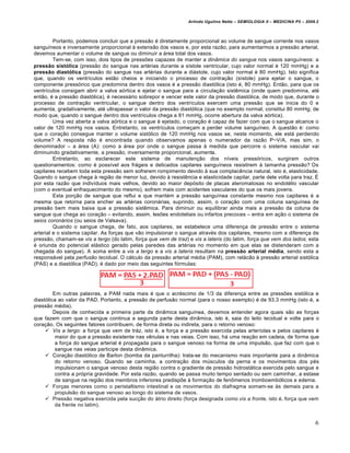 Arlindo Ugulino Netto – SEMIOLOGIA II – MEDICINA P5 – 2009.2



         Portanto, podemos concluir que a pressƒo … diretamente proporcional ao volume de sangue corrente nos vasos
sangu‰neos e inversamente proporcional € extensƒo dos vasos e, por esta razƒo, para aumentarmos a pressƒo arterial,
devemos aumentar o volume de sangue ou diminuir a ˆrea total dos vasos.
         Tem-se, com isso, dois tipos de pressŒes capazes de manter a dinâmica do sangue nos vasos sangu‰neos: a
pressão sistólica (pressƒo do sangue nas art…rias durante a s‰stole ventricular, cujo valor normal … 120 mmHg) e a
pressão diastólica (pressƒo do sangue nas art…rias durante a diˆstole, cujo valor normal … 80 mmHg). Isto significa
que, quando os ventr‰culos estƒo cheios e iniciando o processo de contra‚ƒo (s‰stole) para ejetar o sangue, o
componente press•rico que predomina dentro dos vasos … a pressƒo diast•lica (isto …, 80 mmHg). Entƒo, para que os
ventr‰culos consigam abrir a valva a•rtica e ejetar o sangue para a circula‚ƒo sist„mica (onde quem predomina, at…
entƒo, … a pressƒo diast•lica), … necessˆrio sobrepor e vencer este valor da pressƒo diast•lica, de modo que, durante o
processo de contra‚ƒo ventricular, o sangue dentro dos ventr‰culos exercem uma pressƒo que se inicia do 0 e
aumenta, gradativamente, at… ultrapassar o valor da pressƒo diast•lica (que no exemplo normal, constitui 80 mmHg; de
modo que, quando o sangue dentro dos ventr‰culos chega a 81 mmHg, ocorre abertura da valva a•rtica).
         Uma vez aberta a valva a•rtica e o sangue … ejetado, o cora‚ƒo … capaz de fazer com que o sangue alcance o
valor de 120 mmHg nos vasos. Entretanto, os ventr‰culos come‚am a perder volume sangu‰neo. A questƒo …: como
que o cora‚ƒo consegue manter o volume sist•lico de 120 mmHg nos vasos se, neste momento, ele estˆ perdendo
volume? A resposta nƒo … encontrada quando observamos apenas o numerador da razƒo P~V/A, mas sim, o
denominador – a ˆrea (A): como a ˆrea por onde o sangue passa € medida que percorre o sistema vascular vai
diminuindo gradativamente, a pressƒo, inversamente proporcional, aumenta.
         Entretanto, ao esclarecer este sistema de manuten‚ƒo dos n‰veis press•ricos, surgiram outros
questionamentos: como … poss‰vel aos frˆgeis e delicados capilares sangu‰neos resistirem € tamanha pressƒo? Os
capilares recebem toda esta pressƒo sem sofrerem rompimento devido € sua complac„ncia natural, isto …, elasticidade.
Quando o sangue chega € regiƒo de menor luz, devido € resist„ncia e elasticidade capilar, parte dele volta para traz. •
por esta razƒo que indiv‰duos mais velhos, devido ao maior dep•sito de placas ateromatosas no endot…lio vascular
(com o eventual enfraquecimento do mesmo), sofrem mais com acidentes vasculares do que os mais jovens.
         Esta por‚ƒo de sangue que reflui e que mant…m a pressƒo sangu‰nea constante mesmo nos capilares … a
mesma que retorna para encher as art…rias coronˆrias, suprindo, assim, o cora‚ƒo com uma coluna sangu‰nea de
pressƒo bem mais baixa que a pressƒo sist„mica. Para diminuir ou equilibrar ainda mais a pressƒo da coluna de
sangue que chega ao cora‚ƒo – evitando, assim, lesŒes endoteliais ou infartos precoces – entra em a‚ƒo o sistema de
seios coronários (ou seios de Valsava).
         Quando o sangue chega, de fato, aos capilares, se estabelece uma diferen‚a de pressƒo entre o sistema
arterial e o sistema capilar. As for‚as que vƒo impulsionar o sangue atrav…s dos capilares, mesmo com a diferen‚a de
pressƒo, chamam-se vis a tergo (do latim, força que vem de traz) e vis a lateris (do latim, força que vem dos lados; esta
… oriunda do potencial elˆstico gerado pelas paredes das art…rias no momento em que elas se distenderam com a
chegada do sangue). A soma entre a vis a tergo e a vis a lateris resultam na pressão arterial média, sendo esta a
responsˆvel pela perfusão tecidual. O cˆlculo da pressƒo arterial m…dia (PAM), com relˆcƒo € pressƒo arterial sist•lica
(PAS) e a diast•lica (PAD), … dado por meio das seguintes f•rmulas:




         Em outras palavras, a PAM nada mais … que o acr…scimo de 1/3 da diferen‚a entre as pressŒes sist•lica e
diast•lica ao valor da PAD. Portanto, a pressƒo de perfusƒo normal (para o nosso exemplo) … de 93,3 mmHg (isto …, a
pressƒo m…dia).
         Depois de conhecida a primeira parte da din‡mica sangu‰nea, devemos entender agora quais sƒo as for‚as
que fazem com que o sangue continua a segunda parte desta din‡mica, isto …, saia do leito tecidual e volte para o
cora‚ƒo. Os seguintes fatores contribuem, de forma direta ou indireta, para o retorno venoso:
      Vis a tergo: a for‚a que vem de trˆz, isto …, a for‚a e a pressƒo exercida pelas arter‰olas e pelos capilares …
          maior do que a pressƒo existente nas v„nulas e nas veias. Com isso, hˆ uma rea‚ƒo em cadeia, de forma que
          a for‚a do sangue arterial … propagada para o sangue venoso na forma de uma impulsƒo, que faz com que o
          sangue nas veias participe desta din‡mica.
      Cora‚ƒo diast•lico de Barlon (bomba da panturrilha): trata-se do mecanismo mais importante para a din‡mica
          do retorno venoso. Quando se caminha, a contra‚ƒo dos m•sculos da perna e os movimentos dos p…s
          impulsionam o sangue venoso desta regiƒo contra o gradiente de pressƒo hidrostˆtica exercida pelo sangue e
          contra a pr•pria gravidade. Por esta razƒo, quando se passa muito tempo sentado ou sem caminhar, a estase
          de sangue na regiƒo dos membros inferiores predispŒe € forma‚ƒo de fen‹menos tromboemb•licos e edema.
      For‚as menores como o peristaltismo intestinal e os movimentos do diafragma somam-se €s demais para a
          propulsƒo do sangue venoso ao longo do sistema de vasos.
      Pressƒo negativa exercida pela suc‚ƒo do ˆtrio direito (for‚a designada como vis a fronte, isto …, for‚a que vem
          da frente no latim).


                                                                                                                           6
 
