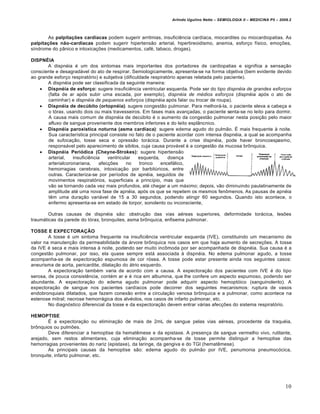 Arlindo Ugulino Netto – SEMIOLOGIA II – MEDICINA P5 – 2009.2



        As palpitações cardíacas podem sugerir arritmias, insuficiência cardíaca, miocardites ou miocardiopatias. As
palpitações não-cardíacas podem sugerir hipertensão arterial, hipertireoidismo, anemia, esforço físico, emoções,
síndrome do pânico e intoxicações (medicamentos, café, tabaco, drogas).

DISPNÉIA
       A dispnéia é um dos sintomas mais importantes dos portadores de cardiopatias e significa a sensação
consciente e desagradável do ato de respirar. Semiologicamente, apresenta-se na forma objetiva (bem evidente devido
ao grande esforço respiratório) e subjetiva (dificuldade respiratório apenas relatada pelo paciente).
       A dispnéia pode ser classificada da seguinte maneira:
     Dispnéia de esforço: sugere insuficiência ventricular esquerda. Pode ser do tipo dispnéia de grandes esforços
       (falta de ar após subir uma escada, por exemplo), dispnéia de médios esforços (dispnéia após o ato de
       caminhar) e dispnéia de pequenos esforços (dispnéia após falar ou trocar de roupa).
     Dispnéia de decúbito (ortopnéia): sugere congestão pulmonar. Para melhorá-la, o paciente eleva a cabeça e
       o tórax, usando dois ou mais travesseiros. Em fases mais avançadas, o paciente senta-se no leito para dormir.
       A causa mais comum de dispnéia de decúbito é o aumento da congestão pulmonar nesta posição pelo maior
       afluxo de sangue proveniente dos membros inferiores e do leito esplâncnico.
     Dispnéia paroxistica noturna (asma cardíaca): sugere edema agudo do pulmão. É mais frequente à noite.
       Sua característica principal consiste no fato de o paciente acordar com intensa dispnéia, a qual se acompanha
       de sufocação, tosse seca e opressão torácica. Durante a crise dispnéia, pode haver broncoespasmo,
       responsável pelo aparecimento de sibilos, cuja causa provável é a congestão da mucosa brônquica.
     Dispnéia Periódica (Cheyne-Strokes): sugere hipertensão
       arterial,   insuficiência    ventricular     esquerda,    doença
       arterialcoronariana,     afecções     no     tronco    encefálico,
       hemorragias cerebrais, intoxicação por barbitúricos, entre
       outras. Caracteriza-se por períodos de apnéia, seguidos de
       movimentos respiratórios, superficiais a princípio, mas que
       vão se tornando cada vez mais profundos, até chegar a um máximo; depois, vão diminuindo paulatinamente de
       amplitude até uma nova fase de apnéia, após os que se repetem os mesmos fenômenos. As pausas de apnéia
       têm uma duração variável de 15 a 30 segundos, podendo atingir 60 segundos. Quando isto acontece, o
       enfermo apresenta-se em estado de torpor, sonolento ou inconsciente,

        Outras causas de dispnéia são: obstrução das vias aéreas superiores, deformidade torácica, lesões
traumáticas da parede do tórax, bronquites, asma brônquica, enfisema pulmonar.

TOSSE E EXPECTORAÇÃO
        A tosse é um sintoma frequente na insuficiência ventricular esquerda (IVE), constituindo um mecanismo de
valor na manutenção da permeabilidade da árvore brônquica nos casos em que haja aumento de secreções. A tosse
da IVE é seca e mais intensa à noite, podendo ser muito incômoda por ser acompanhada de dispnéia. Sua causa é a
congestão pulmonar, por isso, ela quase sempre está associada à dispnéia. No edema pulmonar agudo, a tosse
acompanha-se de expectoração espumosa de cor rósea. A tosse pode estar presente ainda nos seguintes casos:
aneurisma de aorta, pericardite, dilatação do átrio esquerdo.
        A expectoração também varia de acordo com a causa. A expectoração dos pacientes com IVE é do tipo
serosa, de pouca consistência, contém ar e é rica em albumina, que lhe confere um aspecto espumoso, podendo ser
abundante. A expectoração do edema agudo pulmonar pode adquirir aspecto hemoptóico (sanguinolento). A
expectoração de sangue nos pacientes cardíacos pode decorrer dos seguintes mecanismos: ruptura de vasos
endobronquiais dilatados, que fazem conexão entre a circulação venosa brônquica e a pulmonar, como acontece na
estenose mitral; necrose hemorrágica dos alvéolos, nos casos de infarto pulmonar, etc.
        No diagnóstico diferencial da tosse e da expectoração devem entrar várias afecções do sistema respiratório.

HEMOPTISE
        É a expectoração ou eliminação de mais de 2mL de sangue pelas vias aéreas, procedente da traquéia,
brônquios ou pulmões.
        Deve diferenciar a hemoptise da hematêmese e da epistaxe. A presença de sangue vermelho vivo, rutilante,
arejado, sem restos alimentares, cuja eliminação acompanha-se de tosse permite distinguir a hemoptise das
hemorragias provenientes do nariz (epistaxe), da laringe, da gengiva e do TGI (hematêmese).
        As principais causas da hemoptise são: edema agudo do pulmão por IVE, penumonia pneumocócica,
bronquite, infarto pulmonar, etc.




                                                                                                                       10
 