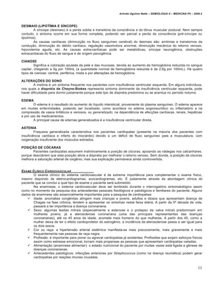 Arlindo Ugulino Netto – SEMIOLOGIA II – MEDICINA P5 – 2009.2



DESMAIO (LIPOTÍMIA E SÍNCOPE)
         A síncope (desmaio) é a perda súbita e transitória da consciência e do tônus muscular postural. Nem sempre
contudo, o sintoma ocorre em sua forma completa, podendo ser parcial a perda da consciência (pré-síncope ou
lipotímia).
         As causas cardíacas (diminuição no fluxo sanguíneo cerebral) do desmaio são: arritmias e transtornos da
condução, diminuição do débito cardíaco, regulação vasomotora anormal, diminuição mecânica do retorno venoso,
hipovolemia aguda, etc. As causas extra-cardíacas pode ser metabólicas, síncope neurogênica, obstruções
extracardiacas do fluxo de sangue e de origem psicogênica.

CIANOSE
         Significa a coloração azulada da pele e das mucosas, devida ao aumento da hemoglobina reduzida no sangue
capilar, chegando a 5g por 100mL (a quantidade normal de hemoglobina reduzida é de 2,6g por 100mL). Há quatro
tipos de cianose: central, periférica, mista e por alterações da hemoglobina.

ALTERAÇÕES DO SONO
        A insônia é um sintoma frequente nos pacientes com insuficiência ventricular esquerda. Em alguns indivíduos,
nos quais a dispnéia de Cheyne-Stokes representa sintoma dominante da insuficiência ventricular esquerda, pode
haver dificuldade para dormir justamente porque este tipo de dispnéia predomina ou se acentua no período noturno.

EDEMA
        O edema é o resultado do aumento do líquido intersticial, proveniente do plasma sanguíneo. O edema aparece
em muitas enfermidades, podendo ser localizado, como acontece no edema angioneurótico ou inflamatório e na
compressão de vasos linfáticos e venosos, ou generalizado, na dependência de afecções cardíacas, renais, hepáticas
e por uso de medicamentos.
        A principal causa de edemas generalizados é a insuficiência ventricular direita.

ASTENIA
         Fraqueza generalizada característica nos pacientes cardiopatas (presente na maioria dos pacientes com
insuficiência cardíaca e infarto do miocárdio) devido a um déficit de fluxo sanguíneo para a musculatura, com
oxigenação insuficiente dos músculos estriados.

POSIÇÃO DE CÓCARAS
       Pacientes cardiopatas assumem instintivamente a posição de cócoras, apoiando as nádegas nos calcanhares,
porque descobrem que esta posição alivia a dispnéia por melhorar o retorno venoso. Sem dúvida, a posição de cócoras
melhora a saturação arterial de oxigênio, mas sua explicação permanece ainda controvertida.


EXAME CL†NICO C ARDIOVASCULAR
        O exame clínico do sistema cardiovascular é de extrema importância para complementar o exame físico,
mesmo dispondo de eletrocardiogramas, ecocardiogramas, etc. É justamente através da abordagem clínica do
paciente que se conclui a qual tipo de exame o paciente será submetido.
        Na anamnese, o sistema cardiovascular deve ser lembrado durante o interrogatório sintomatológico assim
como no momento da pesquisa dos antecedentes pessoais fisiológicos e patológicos e familiares do paciente. Alguns
dados da anamnese são essencialmente importantes para a pesquisa de cardiopatias:
     Idade: anomalias congênitas atingem mais crianças e jovens; adultos e idosos que apresentam doença de
        Chagas na fase crônica, tendem a apresentar os sintomas nesta faixa etária. A partir da 5ª década de vida,
        passará a ter importância a doença coronariana.
     Sexo: algumas lesões mitrais (especialmente a estenose e o prolapso da valva mitral) predominam em
        mulheres jovens; já a aterosclerose coronariana (uma das principais representantes das doenças
        coronarianas), até os 45 anos de idade, acomete mais homens do que mulheres. A partir dos 45, como a
        mulher deixa de ter o efeito cardioprotetor do estrogênio, a incidência da aterosclerose passa a ser igual para
        os dois sexos.
     Cor ou raça: a hipertensão arterial sistêmica manifesta-se mais precocemente, mais gravemente e mais
        frequentemente nas pessoas de raça negra.
     Profissão: é importante para piorar ou agravar cardiopatias já existentes. Profissões que exijam esforços físicos
        assim como estresse emocional, tornam mais propensas as pessoas que apresentam cardiopatias variadas.
     Alimentação (anamnese alimentar): o estado nutricional do paciente por muitas vezes está ligada a gênese de
        doenças coronarianas.
     Antecedentes patológicos: infecções anteriores por Streptococcus (como na doença reumática) podem gerar
        cardiopatias por reações imunes cruzadas.


                                                                                                                         11
 