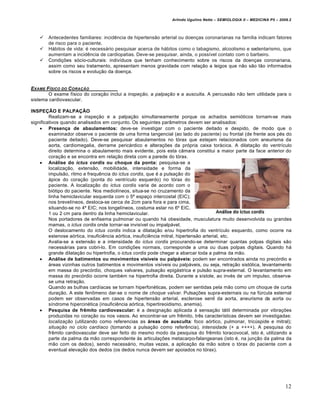 Arlindo Ugulino Netto – SEMIOLOGIA II – MEDICINA P5 – 2009.2



       Antecedentes familiares: incidência de hipertensão arterial ou doenças coronarianas na família indicam fatores
        de risco para o paciente.
       Hábitos de vida: é necessário pesquisar acerca de hábitos como o tabagismo, alcoolismo e sedentarismo, que
        aumentam a incidência de cardiopatias. Deve-se pesquisar, ainda, o possível contato com o barbeiro.
       Condições sócio-culturais: indivíduos que tenham conhecimento sobre os riscos da doenças coronariana,
        assim como seu tratamento, apresentam menos gravidade com relação a leigos que não são tão informados
        sobre os riscos e evolução da doença.


EXAME F †SICO DO C ORA•„O
        O exame físico do coração inclui a inspeção, a palpação e a ausculta. A percussão não tem utilidade para o
sistema cardiovascular.

INSPEÇÃO E PALPAÇÃO
         Realizam-se a inspeção e a palpação simultaneamente porque os achados semióticos tornam-se mais
significativos quando analisados em conjunto. Os seguintes parâmetros devem ser analisados:
     Presença de abaulamentos: deve-se investigar com o paciente deitado e despido, de modo que o
         examinador observe o paciente de uma forma tangencial (ao lado do paciente) ou frontal (de frente aos pés do
         paciente deitado). Deve-se pesquisar abaulamentos no tórax que estejam relacionados com aneurisma da
         aorta, cardiomegalia, derrame pericárdico e alterações da própria caixa torácica. A dilatação do ventrículo
         direito determina o abaulamento mais evidente, pois esta câmara constitui a maior parte da face anterior do
         coração e se encontra em relação direta com a parede do tórax.
     Análise do ictus cordis ou choque da ponta: pesquisa-se a
         localização, extensão, mobilidade, intensidade e forma da
         impulsão, ritmo e frequência do ictus cordis, que é a pulsação do
         ápice do coração (ponta do ventrículo esquerdo) no tórax do
         paciente. A localização do ictus cordis varia de acordo com o
         biótipo do paciente. Nos mediolíneos, situa-se no cruzamento da
         linha hemiclavicular esquerda com o 5º espaço intercostal (EIC);
         nos brevelíneos, desloca-se cerca de 2cm para fora e para cima,
         situando-se no 4º EIC; nos longelíneos, costuma estar no 6º EIC,
         1 ou 2 cm para dentro da linha hemiclavicular.
         Nos portadores de enfisema pulmonar ou quando há obesidade, musculatura muito desenvolvida ou grandes
         mamas, o ictus cordis onde tornar-se invisível ou impalpável.
         O deslocamento do ictus cordis indica a dilatação e/ou hipertrofia do ventrículo esquerdo, como ocorre na
         estenose aórtica, insuficiência aórtica, insuficiência mitral, hipertensão arterial, etc.
         Avalia-se a extensão e a intensidade do ictus cordis procurando-se determinar quantas polpas digitais são
         necessárias para cobri-lo. Em condições normais, corresponde a uma ou duas polpas digitais. Quando há
         grande dilatação ou hipertrofia, o ictus cordis pode chegar a abarcar toda a palma da mão.
     Análise de batimentos ou movimentos visíveis ou palpáveis: podem ser encontrados ainda no precórdio e
         áreas vizinhas outros batimentos e movimentos visíveis ou palpáveis, ou seja, retração sistólica, levantamento
         em massa do precórdio, choques valvares, pulsação epigástrica e pulsão supra-esternal. O levantamento em
         massa do precórdio ocorre também na hipertrofia direita. Durante a sístole, ao invés de um impulso, observa-
         se uma retração.
         Quando as bulhas cardíacas se tornam hiperfonéticas, podem ser sentidas pela mão como um choque de curta
         duração. A este fenômeno dar-se o nome de choque valvar. Pulsações supra-esternais ou na fúrcula esternal
         podem ser observadas em casos de hipertensão arterial, esclerose senil da aorta, aneurisma da aorta ou
         síndrome hipercinética (insuficiência aórtica, hipertireoidismo, anemia).
     Pesquisa de frêmito cardiovascular: é a designação aplicada à sensação tátil determinada por vibrações
         produzidas no coração ou nos vasos. Ao encontrar-se um frêmito, três características devem ser investigadas:
         localização (utilizando como referencias as áreas de ausculta: foco aórtico, pulmonar, tricúspide e mitral);
         situação no ciclo cardíaco (tomando a pulsação como referência), intensidade (+ a ++++). A pesquisa do
         frêmito cardiovascular deve ser feito do mesmo modo da pesquisa do frêmito toracovocal, isto é, utilizando a
         parte da palma da mão correspondente às articulações metacarpo-falangeanas (isto é, na junção da palma da
         mão com os dedos), sendo necessário, muitas vezes, a aplicação da mão sobre o tórax do paciente com a
         eventual elevação dos dedos (os dedos nunca devem ser apoiados no tórax).




                                                                                                                         12
 