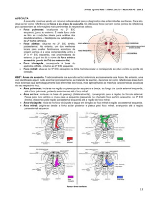 Arlindo Ugulino Netto – SEMIOLOGIA II – MEDICINA P5 – 2009.2



AUSCULTA
        A ausculta continua sendo um recurso indispensˆvel para o diagn•stico das enfermidades card‰acas. Para isto,
deve-se ter como refer„ncia os focos e as áreas de ausculta. Os clˆssicos focos servem como pontos de refer„ncia
pois apresentam as informa‚Œes mais pertinentes €s respectivas valvas.
     Foco pulmonar: localiza-se no 2Š EIC
        esquerdo, junto ao esterno. • neste foco onde
        se t„m as condi‚Œes ideais para anˆlise dos
        desdobramentos – fisiol•gicos ou patol•gicos –
        da 2“ bulha card‰aca.
     Foco aórtico: situa-se no 2Š EIC direito,
        justaesternal. No entanto, um dos melhores
        locais para avaliar fen‹menos ac•sticos de
        origem a•rtica … a ˆrea compreendida entre o
        3Š e 4Š EIC esquerdo, nas proximidades do
        esterno, € qual se dˆ o nome de foco aórtico
        acessório (ponto de Erb ou mesocárdio).
     Foco tricúspide: corresponde € base do
        ap„ndice xif•ide, pr•ximo ao 4Š EIC esquerdo.
     Foco mitral: situa-se no 5Š EIC esquerdo na linha hemiclavicular e corresponde ao ictus cordis ou ponta do
        cora‚ƒo.
    4
OBS : Áreas de ausculta. Tradicionalmente na ausculta se faz refer„ncia exclusivamente aos focos. No entanto, uma
vez identificado algum ru‰do anormal (principalmente, se tratando de sopros), devemos ter como refer„ncias ˆreas bem
mais extensas que semiologicamente sƒo diferentes dos focos, mas apresentarƒo as mesmas caracter‰sticas ac•sticas
do seu respectivo foco.
      Área pulmonar: inicia-se na regiƒo supraescapular esquerda e desce, ao longo da borda esternal esquerda,
         at… o foco pulmonar, podendo estender-se at… o foco mitral.
      Área aórtica: inicia-se na base do pesco‚o (bilateralmente), convergindo para a regiƒo da f•rcula esternal.
         Passa pelo foco a•rtico e cruza para a esquerda (passando no chamado foco a•rtico acess•rio, no 3Š EIC
         direito), descendo pela regiƒo paraesternal esquerda at… a regiƒo do foco mitral.
      Área tricúspide: inicia-se no foco tric•spide e segue em dire‚ƒo ao foco mitral e regiƒo paraesternal esquerda.
      Área mitral: origina-se desde a linha axilar posterior e passa pelo foco mitral, avan‚ando at… a regiƒo
         paraesternal esquerda.




                                                                                                                        13
 